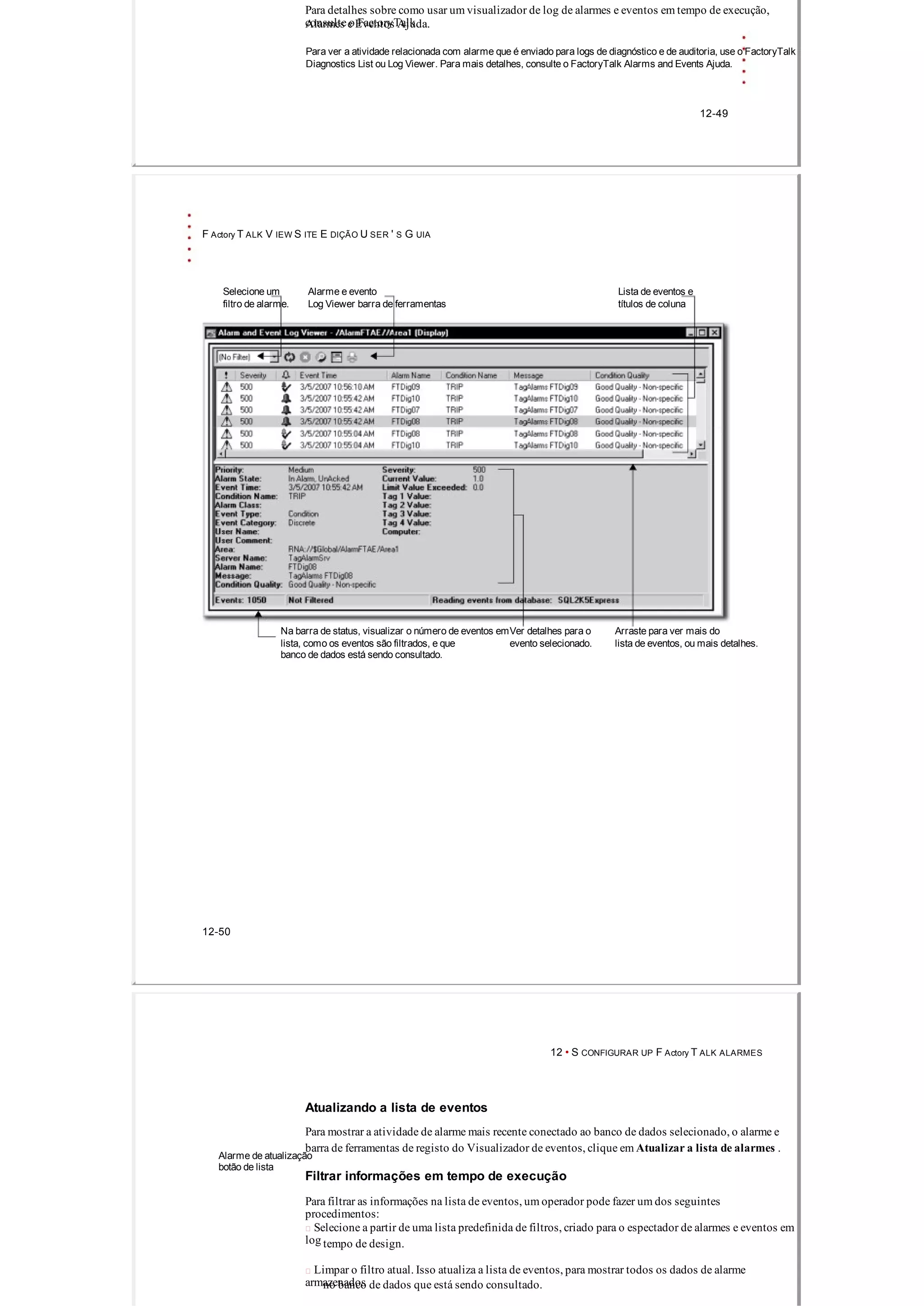 Para detalhes sobre como usar um visualizador de log de alarmes e eventos em tempo de execução,
consulte o FactoryTalkAlarmes e Eventos Ajuda.
Para ver a atividade relacionada com alarme que é enviado para logs de diagnóstico e de auditoria, use o FactoryTalk
Diagnostics List ou Log Viewer. Para mais detalhes, consulte o FactoryTalk Alarms and Events Ajuda.
12­49
F Actory T ALK V IEW S ITE E DIÇÃO U SER ' S G UIA
Selecione um Alarme e evento Lista de eventos e
filtro de alarme. Log Viewer barra de ferramentas títulos de coluna
Na barra de status, visualizar o número de eventos emVer detalhes para o Arraste para ver mais do
lista, como os eventos são filtrados, e que evento selecionado. lista de eventos, ou mais detalhes.
banco de dados está sendo consultado.
12­50
12 • S CONFIGURAR UP F Actory T ALK ALARMES
Atualizando a lista de eventos
Para mostrar a atividade de alarme mais recente conectado ao banco de dados selecionado, o alarme e
barra de ferramentas de registo do Visualizador de eventos, clique em Atualizar a lista de alarmes .
Alarme de atualização
botão de lista
Filtrar informações em tempo de execução
Para filtrar as informações na lista de eventos, um operador pode fazer um dos seguintes
procedimentos:
 Selecione a partir de uma lista predefinida de filtros, criado para o espectador de alarmes e eventos em
log tempo de design.
 Limpar o filtro atual. Isso atualiza a lista de eventos, para mostrar todos os dados de alarme
armazenadosno banco de dados que está sendo consultado.
 