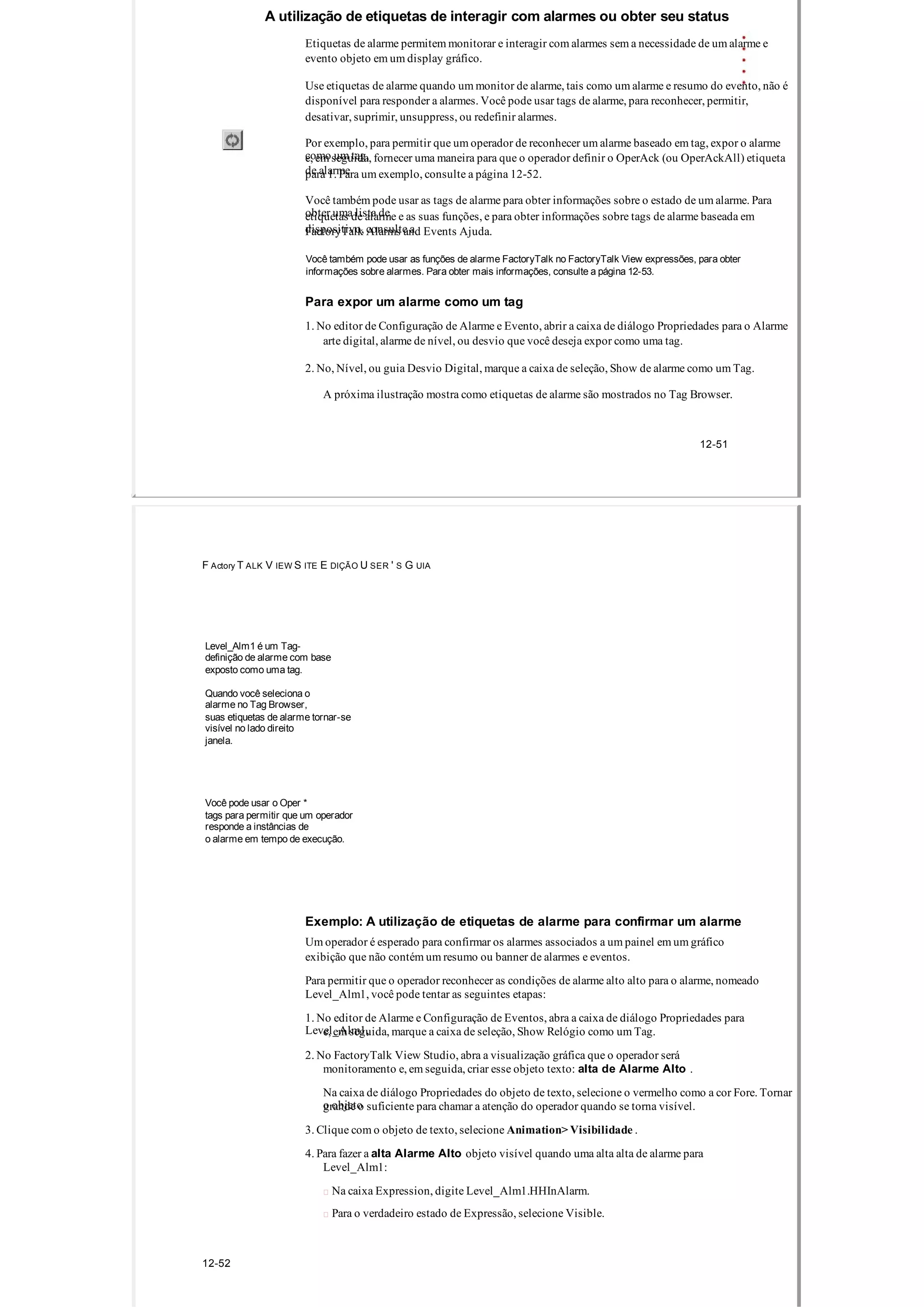 A utilização de etiquetas de interagir com alarmes ou obter seu status
Etiquetas de alarme permitem monitorar e interagir com alarmes sem a necessidade de um alarme e
evento objeto em um display gráfico.
Use etiquetas de alarme quando um monitor de alarme, tais como um alarme e resumo do evento, não é
disponível para responder a alarmes. Você pode usar tags de alarme, para reconhecer, permitir,
desativar, suprimir, unsuppress, ou redefinir alarmes.
Por exemplo, para permitir que um operador de reconhecer um alarme baseado em tag, expor o alarme
como um tag,e, em seguida, fornecer uma maneira para que o operador definir o OperAck (ou OperAckAll) etiqueta
de alarmepara 1. Para um exemplo, consulte a página 12­52.
Você também pode usar as tags de alarme para obter informações sobre o estado de um alarme. Para
obter uma lista deetiquetas de alarme e as suas funções, e para obter informações sobre tags de alarme baseada em
dispositivo, consulte aFactoryTalk Alarms and Events Ajuda.
Você também pode usar as funções de alarme FactoryTalk no FactoryTalk View expressões, para obter
informações sobre alarmes. Para obter mais informações, consulte a página 12­53.
Para expor um alarme como um tag
1. No editor de Configuração de Alarme e Evento, abrir a caixa de diálogo Propriedades para o Alarme
arte digital, alarme de nível, ou desvio que você deseja expor como uma tag.
2. No, Nível, ou guia Desvio Digital, marque a caixa de seleção, Show de alarme como um Tag.
A próxima ilustração mostra como etiquetas de alarme são mostrados no Tag Browser.
12­51
F Actory T ALK V IEW S ITE E DIÇÃO U SER ' S G UIA
Level_Alm1 é um Tag­
definição de alarme com base
exposto como uma tag.
Quando você seleciona o
alarme no Tag Browser,
suas etiquetas de alarme tornar­se
visível no lado direito
janela.
Você pode usar o Oper *
tags para permitir que um operador
responde a instâncias de
o alarme em tempo de execução.
Exemplo: A utilização de etiquetas de alarme para confirmar um alarme
Um operador é esperado para confirmar os alarmes associados a um painel em um gráfico
exibição que não contém um resumo ou banner de alarmes e eventos.
Para permitir que o operador reconhecer as condições de alarme alto alto para o alarme, nomeado
Level_Alm1, você pode tentar as seguintes etapas:
1. No editor de Alarme e Configuração de Eventos, abra a caixa de diálogo Propriedades para
Level_Alm1,e, em seguida, marque a caixa de seleção, Show Relógio como um Tag.
2. No FactoryTalk View Studio, abra a visualização gráfica que o operador será
monitoramento e, em seguida, criar esse objeto texto: alta de Alarme Alto .
Na caixa de diálogo Propriedades do objeto de texto, selecione o vermelho como a cor Fore. Tornar
o objetogrande o suficiente para chamar a atenção do operador quando se torna visível.
3. Clique com o objeto de texto, selecione Animation> Visibilidade .
4. Para fazer a alta Alarme Alto objeto visível quando uma alta alta de alarme para
Level_Alm1:
 Na caixa Expression, digite Level_Alm1.HHInAlarm.
 Para o verdadeiro estado de Expressão, selecione Visible.
12­52
 