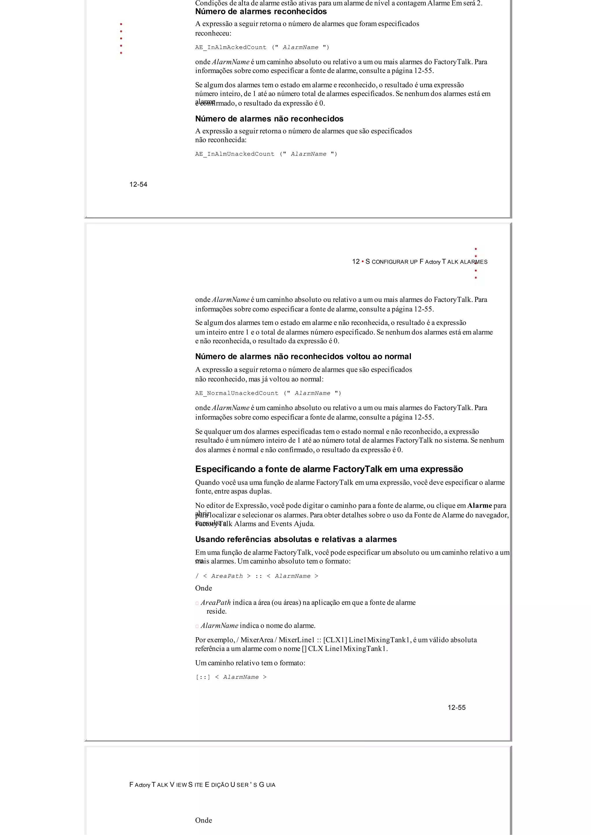 Condições de alta de alarme estão ativas para um alarme de nível a contagem Alarme Em será 2.
Número de alarmes reconhecidos
A expressão a seguir retorna o número de alarmes que foram especificados
reconheceu:
AE_InAlmAckedCount (" AlarmName ")
onde AlarmName é um caminho absoluto ou relativo a um ou mais alarmes do FactoryTalk. Para
informações sobre como especificar a fonte de alarme, consulte a página 12­55.
Se algum dos alarmes tem o estado em alarme e reconhecido, o resultado é uma expressão
número inteiro, de 1 até ao número total de alarmes especificados. Se nenhum dos alarmes está em
alarmee confirmado, o resultado da expressão é 0.
Número de alarmes não reconhecidos
A expressão a seguir retorna o número de alarmes que são especificados
não reconhecida:
AE_InAlmUnackedCount (" AlarmName ")
12­54
12 • S CONFIGURAR UP F Actory T ALK ALARMES
onde AlarmName é um caminho absoluto ou relativo a um ou mais alarmes do FactoryTalk. Para
informações sobre como especificar a fonte de alarme, consulte a página 12­55.
Se algum dos alarmes tem o estado em alarme e não reconhecida, o resultado é a expressão
um inteiro entre 1 e o total de alarmes número especificado. Se nenhum dos alarmes está em alarme
e não reconhecida, o resultado da expressão é 0.
Número de alarmes não reconhecidos voltou ao normal
A expressão a seguir retorna o número de alarmes que são especificados
não reconhecido, mas já voltou ao normal:
AE_NormalUnackedCount (" AlarmName ")
onde AlarmName é um caminho absoluto ou relativo a um ou mais alarmes do FactoryTalk. Para
informações sobre como especificar a fonte de alarme, consulte a página 12­55.
Se qualquer um dos alarmes especificadas tem o estado normal e não reconhecido, a expressão
resultado é um número inteiro de 1 até ao número total de alarmes FactoryTalk no sistema. Se nenhum
dos alarmes é normal e não confirmado, o resultado da expressão é 0.
Especificando a fonte de alarme FactoryTalk em uma expressão
Quando você usa uma função de alarme FactoryTalk em uma expressão, você deve especificar o alarme
fonte, entre aspas duplas.
No editor de Expressão, você pode digitar o caminho para a fonte de alarme, ou clique em Alarme para
abrirpara localizar e selecionar os alarmes. Para obter detalhes sobre o uso da Fonte de Alarme do navegador,
consulte aFactoryTalk Alarms and Events Ajuda.
Usando referências absolutas e relativas a alarmes
Em uma função de alarme FactoryTalk, você pode especificar um absoluto ou um caminho relativo a um
oumais alarmes. Um caminho absoluto tem o formato:
/ < AreaPath > :: < AlarmName >
Onde
 AreaPath indica a área (ou áreas) na aplicação em que a fonte de alarme
reside.
 AlarmName indica o nome do alarme.
Por exemplo, / MixerArea / MixerLine1 :: [CLX1] Line1MixingTank1, é um válido absoluta
referência a um alarme com o nome [] CLX Line1MixingTank1.
Um caminho relativo tem o formato:
[::] < AlarmName >
12­55
F Actory T ALK V IEW S ITE E DIÇÃO U SER ' S G UIA
Onde
 