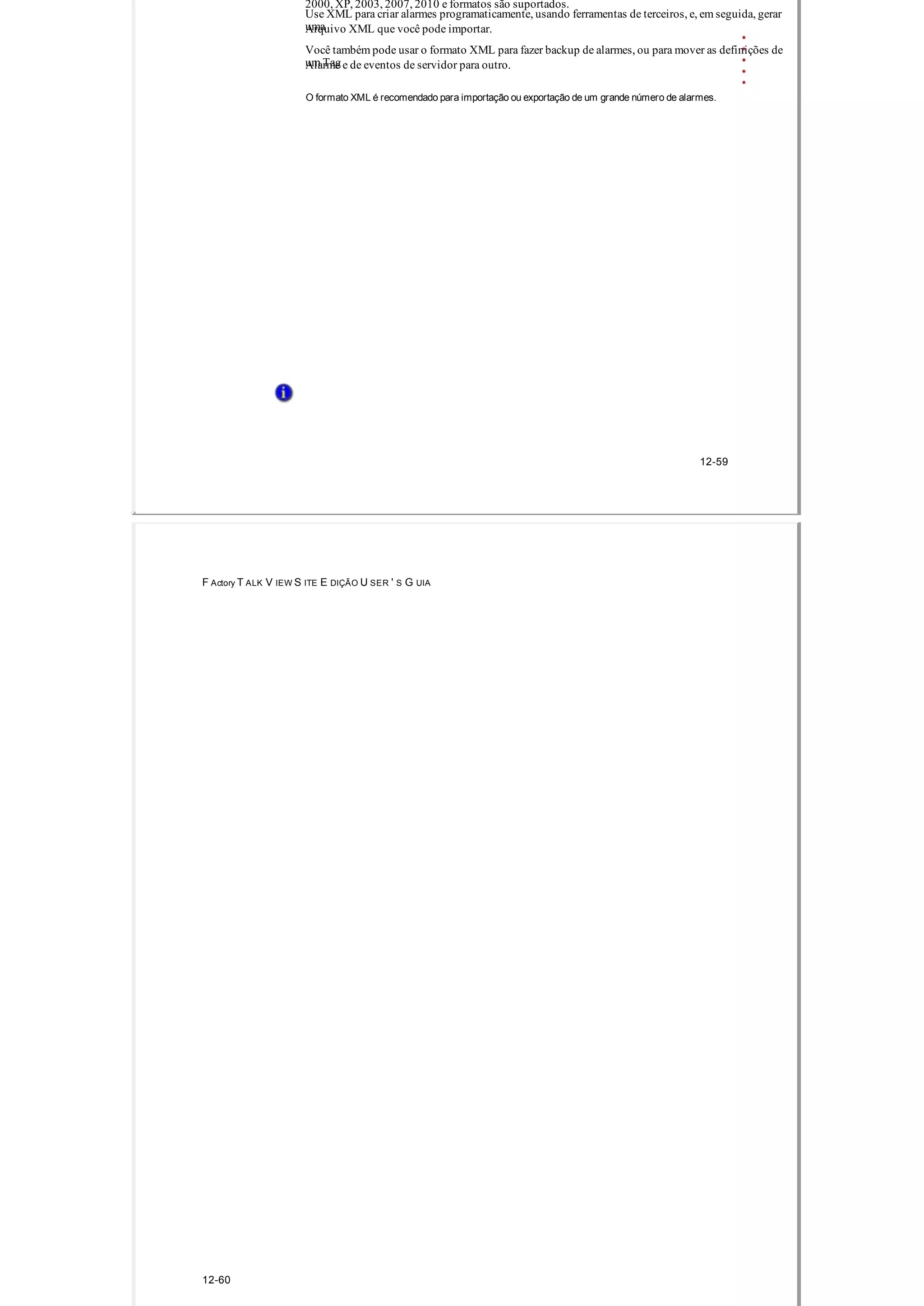 2000, XP, 2003, 2007, 2010 e formatos são suportados.
Use XML para criar alarmes programaticamente, usando ferramentas de terceiros, e, em seguida, gerar
umaArquivo XML que você pode importar.
Você também pode usar o formato XML para fazer backup de alarmes, ou para mover as definições de
um TagAlarme e de eventos de servidor para outro.
O formato XML é recomendado para importação ou exportação de um grande número de alarmes.
12­59
F Actory T ALK V IEW S ITE E DIÇÃO U SER ' S G UIA
12­60
 