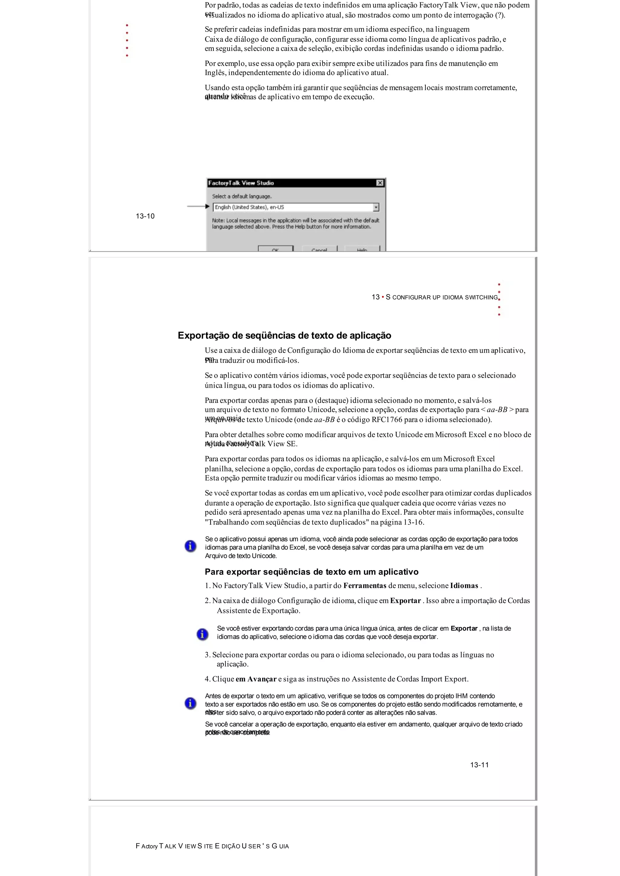 Por padrão, todas as cadeias de texto indefinidos em uma aplicação FactoryTalk View, que não podem
servisualizados no idioma do aplicativo atual, são mostrados como um ponto de interrogação (?).
Se preferir cadeias indefinidas para mostrar em um idioma específico, na linguagem
Caixa de diálogo de configuração, configurar esse idioma como língua de aplicativos padrão, e
em seguida, selecione a caixa de seleção, exibição cordas indefinidas usando o idioma padrão.
Por exemplo, use essa opção para exibir sempre exibe utilizados para fins de manutenção em
Inglês, independentemente do idioma do aplicativo atual.
Usando esta opção também irá garantir que seqüências de mensagem locais mostram corretamente,
quando vocêalternar idiomas de aplicativo em tempo de execução.
13­10
13 • S CONFIGURAR UP IDIOMA SWITCHING
Exportação de seqüências de texto de aplicação
Use a caixa de diálogo de Configuração do Idioma de exportar seqüências de texto em um aplicativo,
emPara traduzir ou modificá­los.
Se o aplicativo contém vários idiomas, você pode exportar seqüências de texto para o selecionado
única língua, ou para todos os idiomas do aplicativo.
Para exportar cordas apenas para o (destaque) idioma selecionado no momento, e salvá­los
um arquivo de texto no formato Unicode, selecione a opção, cordas de exportação para < aa­BB > para
um ou maisArquivos de texto Unicode (onde aa­BB é o código RFC1766 para o idioma selecionado).
Para obter detalhes sobre como modificar arquivos de texto Unicode em Microsoft Excel e no bloco de
notas, consulte aAjuda FactoryTalk View SE.
Para exportar cordas para todos os idiomas na aplicação, e salvá­los em um Microsoft Excel
planilha, selecione a opção, cordas de exportação para todos os idiomas para uma planilha do Excel.
Esta opção permite traduzir ou modificar vários idiomas ao mesmo tempo.
Se você exportar todas as cordas em um aplicativo, você pode escolher para otimizar cordas duplicados
durante a operação de exportação. Isto significa que qualquer cadeia que ocorre várias vezes no
pedido será apresentado apenas uma vez na planilha do Excel. Para obter mais informações, consulte
"Trabalhando com seqüências de texto duplicados" na página 13­16.
Se o aplicativo possui apenas um idioma, você ainda pode selecionar as cordas opção de exportação para todos
idiomas para uma planilha do Excel, se você deseja salvar cordas para uma planilha em vez de um
Arquivo de texto Unicode.
Para exportar seqüências de texto em um aplicativo
1. No FactoryTalk View Studio, a partir do Ferramentas de menu, selecione Idiomas .
2. Na caixa de diálogo Configuração de idioma, clique em Exportar . Isso abre a importação de Cordas
Assistente de Exportação.
Se você estiver exportando cordas para uma única língua única, antes de clicar em Exportar , na lista de
idiomas do aplicativo, selecione o idioma das cordas que você deseja exportar.
3. Selecione para exportar cordas ou para o idioma selecionado, ou para todas as línguas no
aplicação.
4. Clique em Avançar e siga as instruções no Assistente de Cordas Import Export.
Antes de exportar o texto em um aplicativo, verifique se todos os componentes do projeto IHM contendo
texto a ser exportados não estão em uso. Se os componentes do projeto estão sendo modificados remotamente, e
elesnão ter sido salvo, o arquivo exportado não poderá conter as alterações não salvas.
Se você cancelar a operação de exportação, enquanto ela estiver em andamento, qualquer arquivo de texto criado
antes de cancelamentopode não ser completa.
13­11
F Actory T ALK V IEW S ITE E DIÇÃO U SER ' S G UIA
 
