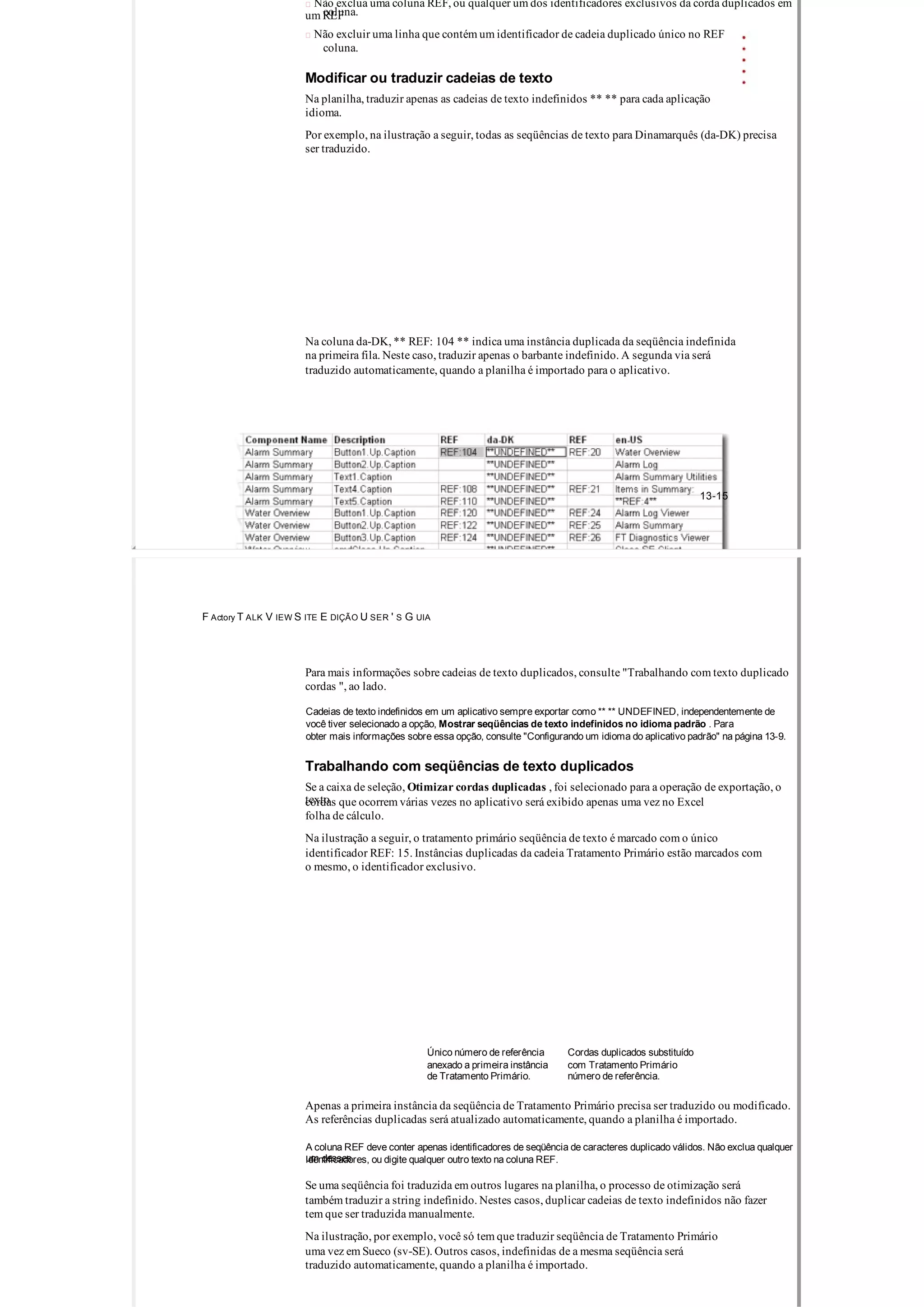  Não exclua uma coluna REF, ou qualquer um dos identificadores exclusivos da corda duplicados em
um REFcoluna.
 Não excluir uma linha que contém um identificador de cadeia duplicado único no REF
coluna.
Modificar ou traduzir cadeias de texto
Na planilha, traduzir apenas as cadeias de texto indefinidos ** ** para cada aplicação
idioma.
Por exemplo, na ilustração a seguir, todas as seqüências de texto para Dinamarquês (da­DK) precisa
ser traduzido.
Na coluna da­DK, ** REF: 104 ** indica uma instância duplicada da seqüência indefinida
na primeira fila. Neste caso, traduzir apenas o barbante indefinido. A segunda via será
traduzido automaticamente, quando a planilha é importado para o aplicativo.
13­15
F Actory T ALK V IEW S ITE E DIÇÃO U SER ' S G UIA
Para mais informações sobre cadeias de texto duplicados, consulte "Trabalhando com texto duplicado
cordas ", ao lado.
Cadeias de texto indefinidos em um aplicativo sempre exportar como ** ** UNDEFINED, independentemente de
você tiver selecionado a opção, Mostrar seqüências de texto indefinidos no idioma padrão . Para
obter mais informações sobre essa opção, consulte "Configurando um idioma do aplicativo padrão" na página 13­9.
Trabalhando com seqüências de texto duplicados
Se a caixa de seleção, Otimizar cordas duplicadas , foi selecionado para a operação de exportação, o
textocordas que ocorrem várias vezes no aplicativo será exibido apenas uma vez no Excel
folha de cálculo.
Na ilustração a seguir, o tratamento primário seqüência de texto é marcado com o único
identificador REF: 15. Instâncias duplicadas da cadeia Tratamento Primário estão marcados com
o mesmo, o identificador exclusivo.
Único número de referência Cordas duplicados substituído
anexado a primeira instância com Tratamento Primário
de Tratamento Primário. número de referência.
Apenas a primeira instância da seqüência de Tratamento Primário precisa ser traduzido ou modificado.
As referências duplicadas será atualizado automaticamente, quando a planilha é importado.
A coluna REF deve conter apenas identificadores de seqüência de caracteres duplicado válidos. Não exclua qualquer
um dessesidentificadores, ou digite qualquer outro texto na coluna REF.
Se uma seqüência foi traduzida em outros lugares na planilha, o processo de otimização será
também traduzir a string indefinido. Nestes casos, duplicar cadeias de texto indefinidos não fazer
tem que ser traduzida manualmente.
Na ilustração, por exemplo, você só tem que traduzir seqüência de Tratamento Primário
uma vez em Sueco (sv­SE). Outros casos, indefinidas de a mesma seqüência será
traduzido automaticamente, quando a planilha é importado.
 