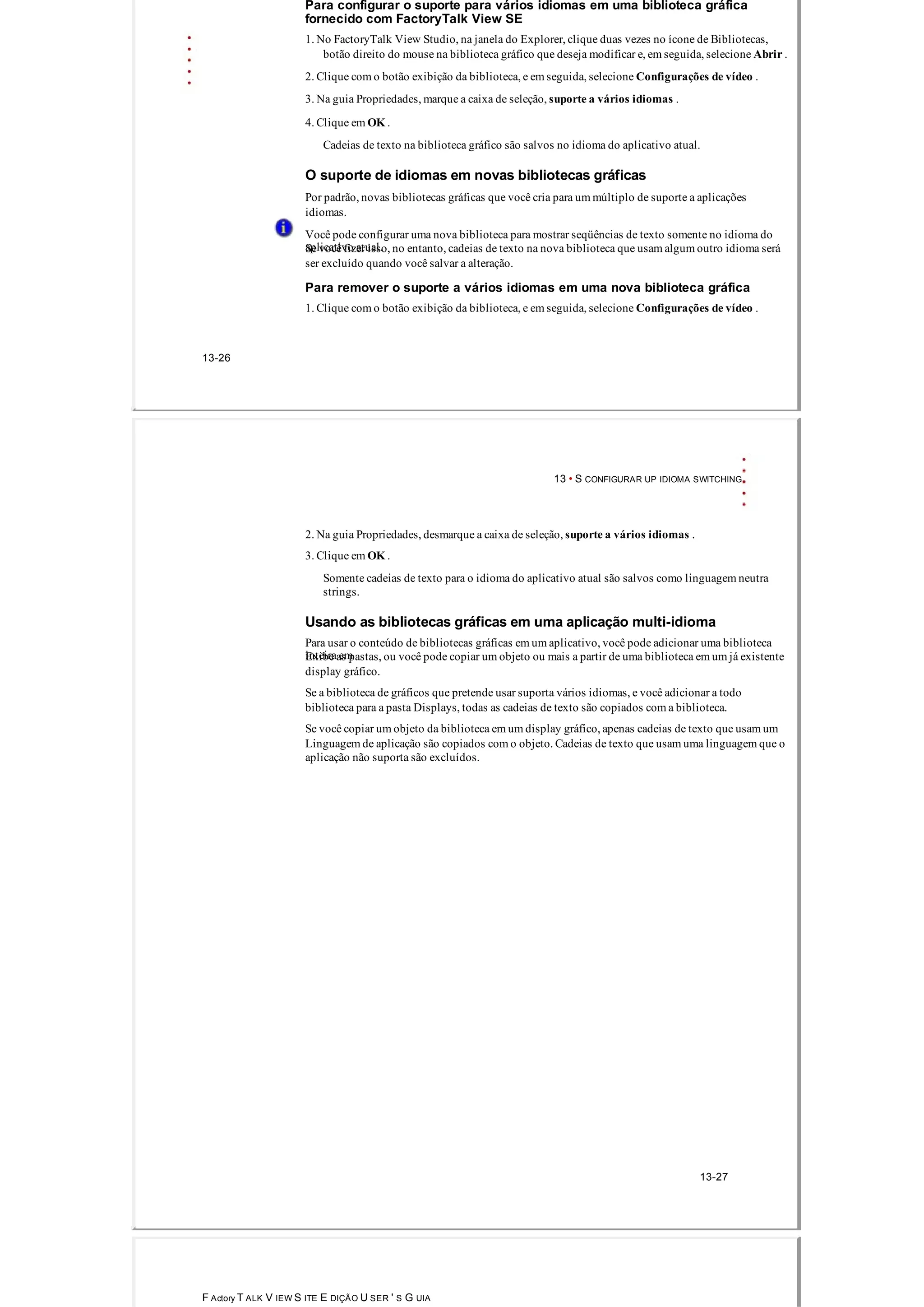 Para configurar o suporte para vários idiomas em uma biblioteca gráfica
fornecido com FactoryTalk View SE
1. No FactoryTalk View Studio, na janela do Explorer, clique duas vezes no ícone de Bibliotecas,
botão direito do mouse na biblioteca gráfico que deseja modificar e, em seguida, selecione Abrir .
2. Clique com o botão exibição da biblioteca, e em seguida, selecione Configurações de vídeo .
3. Na guia Propriedades, marque a caixa de seleção, suporte a vários idiomas .
4. Clique em OK .
Cadeias de texto na biblioteca gráfico são salvos no idioma do aplicativo atual.
O suporte de idiomas em novas bibliotecas gráficas
Por padrão, novas bibliotecas gráficas que você cria para um múltiplo de suporte a aplicações
idiomas.
Você pode configurar uma nova biblioteca para mostrar seqüências de texto somente no idioma do
aplicativo atual.Se você fizer isso, no entanto, cadeias de texto na nova biblioteca que usam algum outro idioma será
ser excluído quando você salvar a alteração.
Para remover o suporte a vários idiomas em uma nova biblioteca gráfica
1. Clique com o botão exibição da biblioteca, e em seguida, selecione Configurações de vídeo .
13­26
13 • S CONFIGURAR UP IDIOMA SWITCHING
2. Na guia Propriedades, desmarque a caixa de seleção, suporte a vários idiomas .
3. Clique em OK .
Somente cadeias de texto para o idioma do aplicativo atual são salvos como linguagem neutra
strings.
Usando as bibliotecas gráficas em uma aplicação multi­idioma
Para usar o conteúdo de bibliotecas gráficas em um aplicativo, você pode adicionar uma biblioteca
inteira emExibe as pastas, ou você pode copiar um objeto ou mais a partir de uma biblioteca em um já existente
display gráfico.
Se a biblioteca de gráficos que pretende usar suporta vários idiomas, e você adicionar a todo
biblioteca para a pasta Displays, todas as cadeias de texto são copiados com a biblioteca.
Se você copiar um objeto da biblioteca em um display gráfico, apenas cadeias de texto que usam um
Linguagem de aplicação são copiados com o objeto. Cadeias de texto que usam uma linguagem que o
aplicação não suporta são excluídos.
13­27
F Actory T ALK V IEW S ITE E DIÇÃO U SER ' S G UIA
 