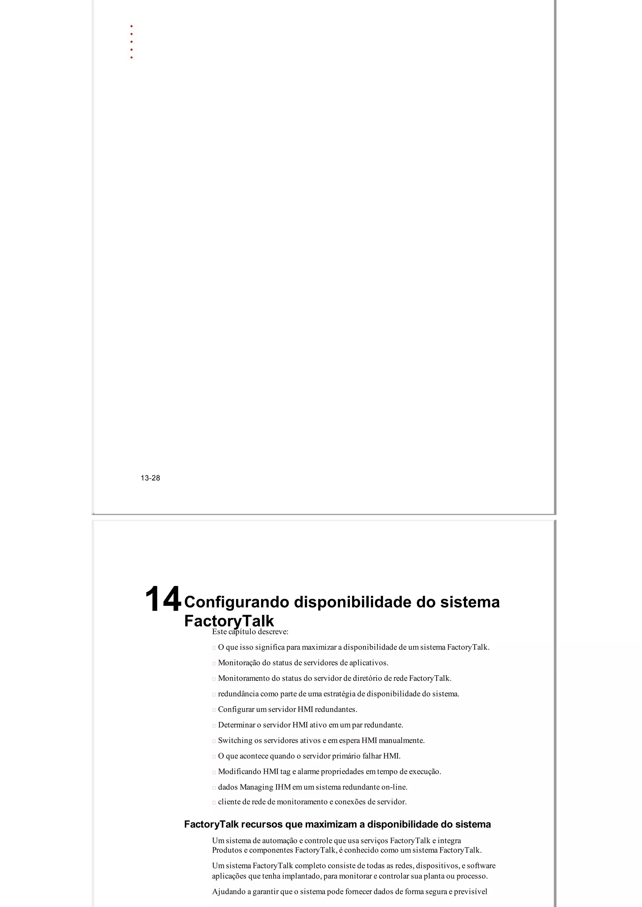 13­28
Configurando disponibilidade do sistema
FactoryTalk
14
Este capítulo descreve:
 O que isso significa para maximizar a disponibilidade de um sistema FactoryTalk.
 Monitoração do status de servidores de aplicativos.
 Monitoramento do status do servidor de diretório de rede FactoryTalk.
 redundância como parte de uma estratégia de disponibilidade do sistema.
 Configurar um servidor HMI redundantes.
 Determinar o servidor HMI ativo em um par redundante.
 Switching os servidores ativos e em espera HMI manualmente.
 O que acontece quando o servidor primário falhar HMI.
 Modificando HMI tag e alarme propriedades em tempo de execução.
 dados Managing IHM em um sistema redundante on­line.
 cliente de rede de monitoramento e conexões de servidor.
FactoryTalk recursos que maximizam a disponibilidade do sistema
Um sistema de automação e controle que usa serviços FactoryTalk e integra
Produtos e componentes FactoryTalk, é conhecido como um sistema FactoryTalk.
Um sistema FactoryTalk completo consiste de todas as redes, dispositivos, e software
aplicações que tenha implantado, para monitorar e controlar sua planta ou processo.
Ajudando a garantir que o sistema pode fornecer dados de forma segura e previsível
 