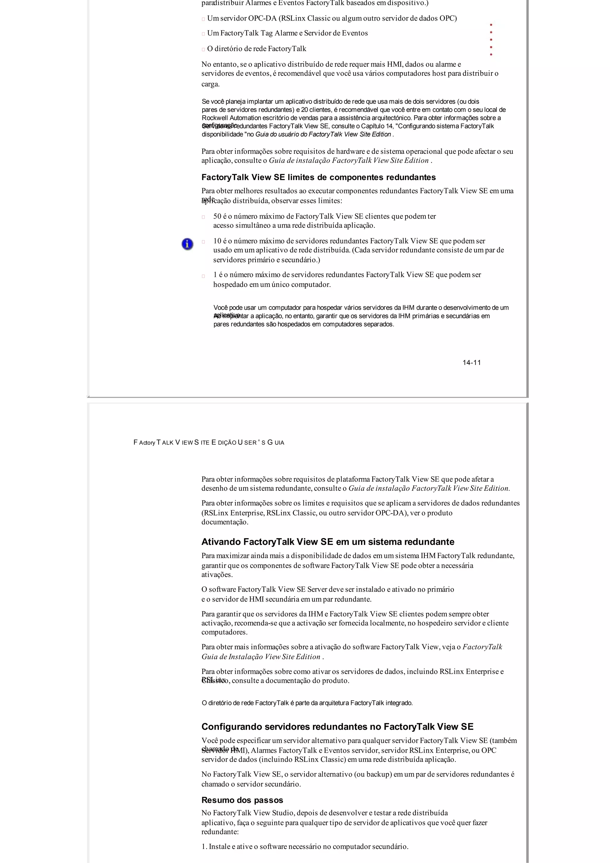 paradistribuir Alarmes e Eventos FactoryTalk baseados em dispositivo.)
 Um servidor OPC­DA (RSLinx Classic ou algum outro servidor de dados OPC)
 Um FactoryTalk Tag Alarme e Servidor de Eventos
 O diretório de rede FactoryTalk
No entanto, se o aplicativo distribuído de rede requer mais HMI, dados ou alarme e
servidores de eventos, é recomendável que você usa vários computadores host para distribuir o
carga.
Se você planeja implantar um aplicativo distribuído de rede que usa mais de dois servidores (ou dois
pares de servidores redundantes) e 20 clientes, é recomendável que você entre em contato com o seu local de
Rockwell Automation escritório de vendas para a assistência arquitectónico. Para obter informações sobre a
configuraçãoServidores redundantes FactoryTalk View SE, consulte o Capítulo 14, "Configurando sistema FactoryTalk
disponibilidade "no Guia do usuário do FactoryTalk View Site Edition .
Para obter informações sobre requisitos de hardware e de sistema operacional que pode afectar o seu
aplicação, consulte o Guia de instalação FactoryTalk View Site Edition .
FactoryTalk View SE limites de componentes redundantes
Para obter melhores resultados ao executar componentes redundantes FactoryTalk View SE em uma
redeaplicação distribuída, observar esses limites:
50 é o número máximo de FactoryTalk View SE clientes que podem ter
acesso simultâneo a uma rede distribuída aplicação.
10 é o número máximo de servidores redundantes FactoryTalk View SE que podem ser
usado em um aplicativo de rede distribuída. (Cada servidor redundante consiste de um par de
servidores primário e secundário.)
1 é o número máximo de servidores redundantes FactoryTalk View SE que podem ser
hospedado em um único computador.
Você pode usar um computador para hospedar vários servidores da IHM durante o desenvolvimento de um
aplicativo.Ao implantar a aplicação, no entanto, garantir que os servidores da IHM primárias e secundárias em
pares redundantes são hospedados em computadores separados.
14­11
F Actory T ALK V IEW S ITE E DIÇÃO U SER ' S G UIA
Para obter informações sobre requisitos de plataforma FactoryTalk View SE que pode afetar a
desenho de um sistema redundante, consulte o Guia de instalação FactoryTalk View Site Edition.
Para obter informações sobre os limites e requisitos que se aplicam a servidores de dados redundantes
(RSLinx Enterprise, RSLinx Classic, ou outro servidor OPC­DA), ver o produto
documentação.
Ativando FactoryTalk View SE em um sistema redundante
Para maximizar ainda mais a disponibilidade de dados em um sistema IHM FactoryTalk redundante,
garantir que os componentes de software FactoryTalk View SE pode obter a necessária
ativações.
O software FactoryTalk View SE Server deve ser instalado e ativado no primário
e o servidor de HMI secundária em um par redundante.
Para garantir que os servidores da IHM e FactoryTalk View SE clientes podem sempre obter
activação, recomenda­se que a activação ser fornecida localmente, no hospedeiro servidor e cliente
computadores.
Para obter mais informações sobre a ativação do software FactoryTalk View, veja o FactoryTalk
Guia de Instalação View Site Edition .
Para obter informações sobre como ativar os servidores de dados, incluindo RSLinx Enterprise e
RSLinxClássico, consulte a documentação do produto.
O diretório de rede FactoryTalk é parte da arquitetura FactoryTalk integrado.
Configurando servidores redundantes no FactoryTalk View SE
Você pode especificar um servidor alternativo para qualquer servidor FactoryTalk View SE (também
chamado deServidor HMI), Alarmes FactoryTalk e Eventos servidor, servidor RSLinx Enterprise, ou OPC
servidor de dados (incluindo RSLinx Classic) em uma rede distribuída aplicação.
No FactoryTalk View SE, o servidor alternativo (ou backup) em um par de servidores redundantes é
chamado o servidor secundário.
Resumo dos passos
No FactoryTalk View Studio, depois de desenvolver e testar a rede distribuída
aplicativo, faça o seguinte para qualquer tipo de servidor de aplicativos que você quer fazer
redundante:
1. Instale e ative o software necessário no computador secundário.
 