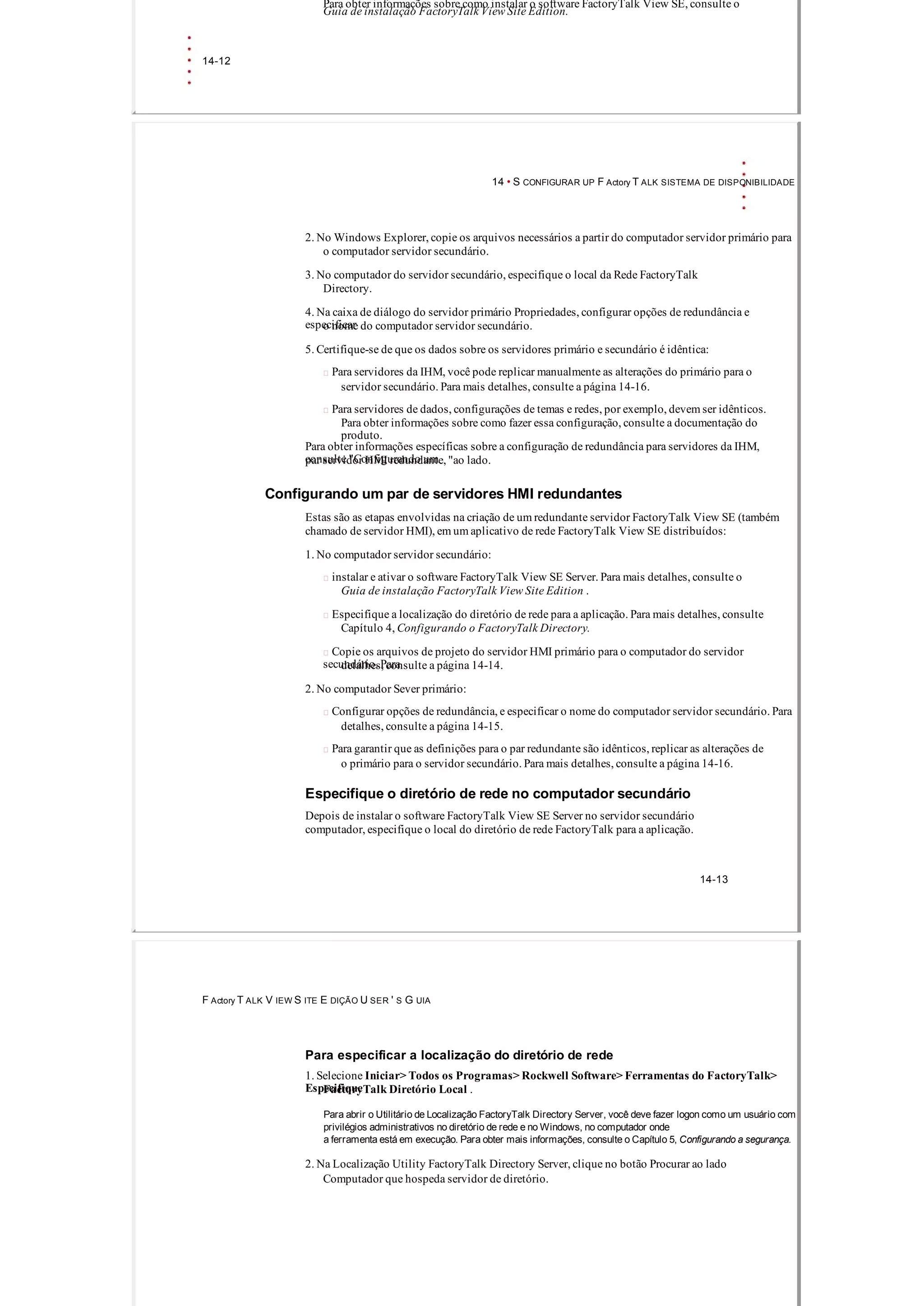 Para obter informações sobre como instalar o software FactoryTalk View SE, consulte o
Guia de instalação FactoryTalk View Site Edition.
14­12
14 • S CONFIGURAR UP F Actory T ALK SISTEMA DE DISPONIBILIDADE
2. No Windows Explorer, copie os arquivos necessários a partir do computador servidor primário para
o computador servidor secundário.
3. No computador do servidor secundário, especifique o local da Rede FactoryTalk
Directory.
4. Na caixa de diálogo do servidor primário Propriedades, configurar opções de redundância e
especificaro nome do computador servidor secundário.
5. Certifique­se de que os dados sobre os servidores primário e secundário é idêntica:
 Para servidores da IHM, você pode replicar manualmente as alterações do primário para o
servidor secundário. Para mais detalhes, consulte a página 14­16.
 Para servidores de dados, configurações de temas e redes, por exemplo, devem ser idênticos.
Para obter informações sobre como fazer essa configuração, consulte a documentação do
produto.
Para obter informações específicas sobre a configuração de redundância para servidores da IHM,
consulte "Configurando umpar servidor HMI redundante, "ao lado.
Configurando um par de servidores HMI redundantes
Estas são as etapas envolvidas na criação de um redundante servidor FactoryTalk View SE (também
chamado de servidor HMI), em um aplicativo de rede FactoryTalk View SE distribuídos:
1. No computador servidor secundário:
 instalar e ativar o software FactoryTalk View SE Server. Para mais detalhes, consulte o
Guia de instalação FactoryTalk View Site Edition .
 Especifique a localização do diretório de rede para a aplicação. Para mais detalhes, consulte
Capítulo 4, Configurando o FactoryTalk Directory.
 Copie os arquivos de projeto do servidor HMI primário para o computador do servidor
secundário. Paradetalhes, consulte a página 14­14.
2. No computador Sever primário:
 Configurar opções de redundância, e especificar o nome do computador servidor secundário. Para
detalhes, consulte a página 14­15.
 Para garantir que as definições para o par redundante são idênticos, replicar as alterações de
o primário para o servidor secundário. Para mais detalhes, consulte a página 14­16.
Especifique o diretório de rede no computador secundário
Depois de instalar o software FactoryTalk View SE Server no servidor secundário
computador, especifique o local do diretório de rede FactoryTalk para a aplicação.
14­13
F Actory T ALK V IEW S ITE E DIÇÃO U SER ' S G UIA
Para especificar a localização do diretório de rede
1. Selecione Iniciar> Todos os Programas> Rockwell Software> Ferramentas do FactoryTalk>
EspecifiqueFactoryTalk Diretório Local .
Para abrir o Utilitário de Localização FactoryTalk Directory Server, você deve fazer logon como um usuário com
privilégios administrativos no diretório de rede e no Windows, no computador onde
a ferramenta está em execução. Para obter mais informações, consulte o Capítulo 5, Configurando a segurança.
2. Na Localização Utility FactoryTalk Directory Server, clique no botão Procurar ao lado
Computador que hospeda servidor de diretório.
 