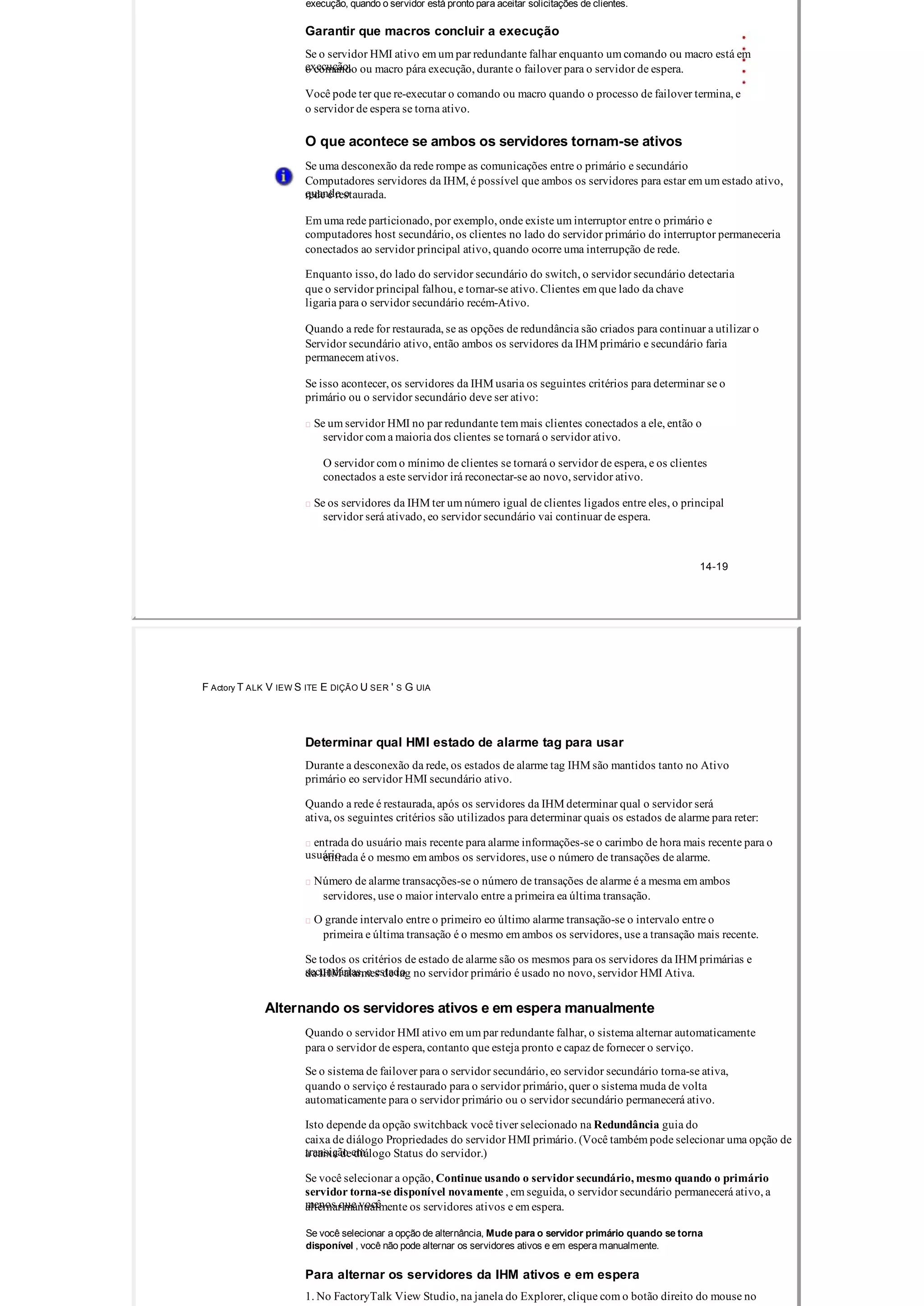execução, quando o servidor está pronto para aceitar solicitações de clientes.
Garantir que macros concluir a execução
Se o servidor HMI ativo em um par redundante falhar enquanto um comando ou macro está em
execução,o comando ou macro pára execução, durante o failover para o servidor de espera.
Você pode ter que re­executar o comando ou macro quando o processo de failover termina, e
o servidor de espera se torna ativo.
O que acontece se ambos os servidores tornam­se ativos
Se uma desconexão da rede rompe as comunicações entre o primário e secundário
Computadores servidores da IHM, é possível que ambos os servidores para estar em um estado ativo,
quando orede é restaurada.
Em uma rede particionado, por exemplo, onde existe um interruptor entre o primário e
computadores host secundário, os clientes no lado do servidor primário do interruptor permaneceria
conectados ao servidor principal ativo, quando ocorre uma interrupção de rede.
Enquanto isso, do lado do servidor secundário do switch, o servidor secundário detectaria
que o servidor principal falhou, e tornar­se ativo. Clientes em que lado da chave
ligaria para o servidor secundário recém­Ativo.
Quando a rede for restaurada, se as opções de redundância são criados para continuar a utilizar o
Servidor secundário ativo, então ambos os servidores da IHM primário e secundário faria
permanecem ativos.
Se isso acontecer, os servidores da IHM usaria os seguintes critérios para determinar se o
primário ou o servidor secundário deve ser ativo:
 Se um servidor HMI no par redundante tem mais clientes conectados a ele, então o
servidor com a maioria dos clientes se tornará o servidor ativo.
O servidor com o mínimo de clientes se tornará o servidor de espera, e os clientes
conectados a este servidor irá reconectar­se ao novo, servidor ativo.
 Se os servidores da IHM ter um número igual de clientes ligados entre eles, o principal
servidor será ativado, eo servidor secundário vai continuar de espera.
14­19
F Actory T ALK V IEW S ITE E DIÇÃO U SER ' S G UIA
Determinar qual HMI estado de alarme tag para usar
Durante a desconexão da rede, os estados de alarme tag IHM são mantidos tanto no Ativo
primário eo servidor HMI secundário ativo.
Quando a rede é restaurada, após os servidores da IHM determinar qual o servidor será
ativa, os seguintes critérios são utilizados para determinar quais os estados de alarme para reter:
 entrada do usuário mais recente para alarme informações­se o carimbo de hora mais recente para o
usuárioentrada é o mesmo em ambos os servidores, use o número de transações de alarme.
 Número de alarme transacções­se o número de transações de alarme é a mesma em ambos
servidores, use o maior intervalo entre a primeira ea última transação.
 O grande intervalo entre o primeiro eo último alarme transação­se o intervalo entre o
primeira e última transação é o mesmo em ambos os servidores, use a transação mais recente.
Se todos os critérios de estado de alarme são os mesmos para os servidores da IHM primárias e
secundárias, o estadoda IHM alarmes de tag no servidor primário é usado no novo, servidor HMI Ativa.
Alternando os servidores ativos e em espera manualmente
Quando o servidor HMI ativo em um par redundante falhar, o sistema alternar automaticamente
para o servidor de espera, contanto que esteja pronto e capaz de fornecer o serviço.
Se o sistema de failover para o servidor secundário, eo servidor secundário torna­se ativa,
quando o serviço é restaurado para o servidor primário, quer o sistema muda de volta
automaticamente para o servidor primário ou o servidor secundário permanecerá ativo.
Isto depende da opção switchback você tiver selecionado na Redundância guia do
caixa de diálogo Propriedades do servidor HMI primário. (Você também pode selecionar uma opção de
transição ema caixa de diálogo Status do servidor.)
Se você selecionar a opção, Continue usando o servidor secundário, mesmo quando o primário
servidor torna­se disponível novamente , em seguida, o servidor secundário permanecerá ativo, a
menos que vocêalternar manualmente os servidores ativos e em espera.
Se você selecionar a opção de alternância, Mude para o servidor primário quando se torna
disponível , você não pode alternar os servidores ativos e em espera manualmente.
Para alternar os servidores da IHM ativos e em espera
1. No FactoryTalk View Studio, na janela do Explorer, clique com o botão direito do mouse no
 