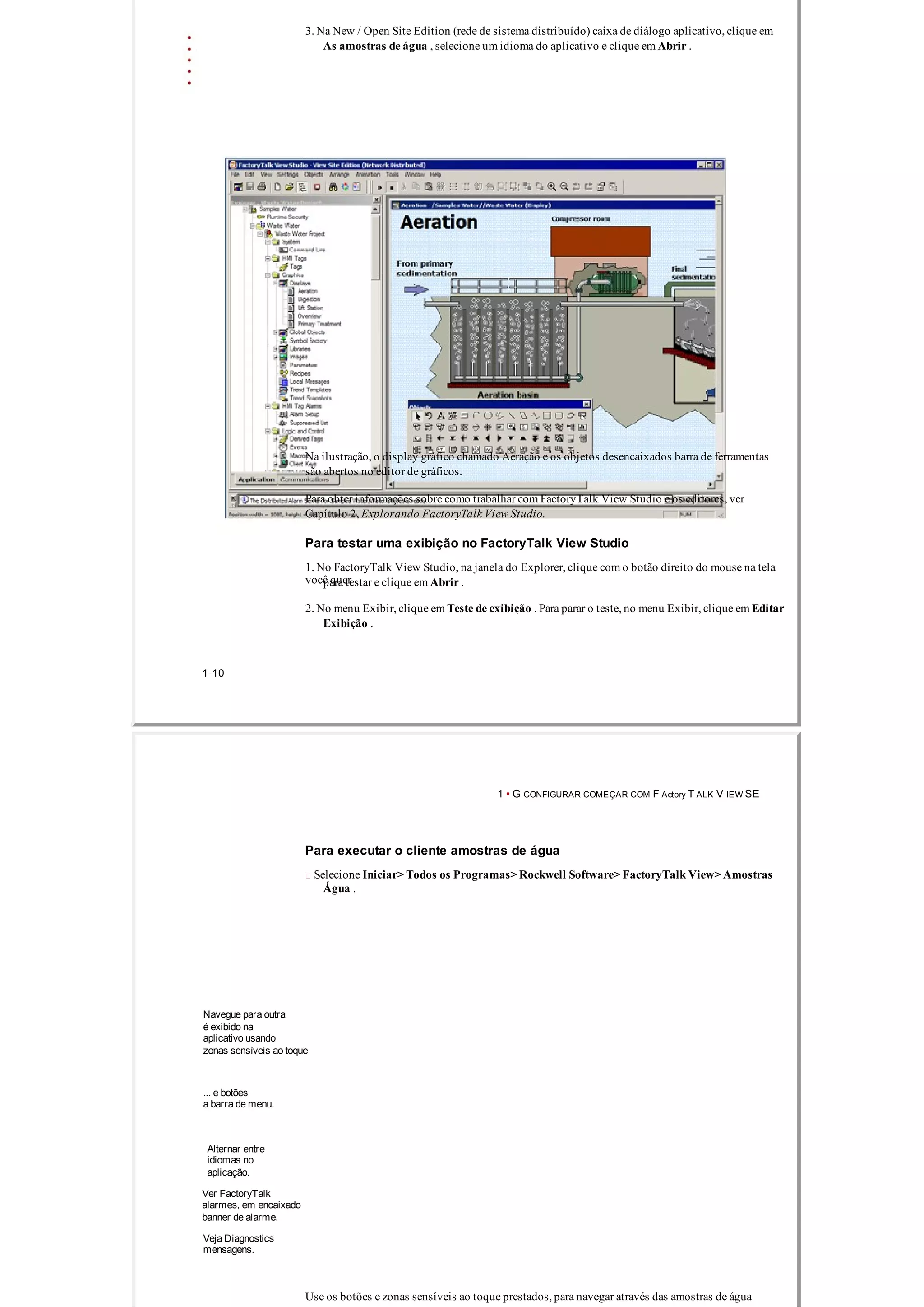 3. Na New / Open Site Edition (rede de sistema distribuído) caixa de diálogo aplicativo, clique em
As amostras de água , selecione um idioma do aplicativo e clique em Abrir .
Na ilustração, o display gráfico chamado Aeração e os objetos desencaixados barra de ferramentas
são abertos no editor de gráficos.
Para obter informações sobre como trabalhar com FactoryTalk View Studio e os editores, ver
Capítulo 2, Explorando FactoryTalk View Studio.
Para testar uma exibição no FactoryTalk View Studio
1. No FactoryTalk View Studio, na janela do Explorer, clique com o botão direito do mouse na tela
você querpara testar e clique em Abrir .
2. No menu Exibir, clique em Teste de exibição . Para parar o teste, no menu Exibir, clique em Editar
Exibição .
1­10
1 • G CONFIGURAR COMEÇAR COM F Actory T ALK V IEW SE
Para executar o cliente amostras de água
 Selecione Iniciar> Todos os Programas> Rockwell Software> FactoryTalk View> Amostras
Água .
Navegue para outra
é exibido na
aplicativo usando
zonas sensíveis ao toque
... e botões
a barra de menu.
Alternar entre
idiomas no
aplicação.
Ver FactoryTalk
alarmes, em encaixado
banner de alarme.
Veja Diagnostics
mensagens.
Use os botões e zonas sensíveis ao toque prestados, para navegar através das amostras de água
 