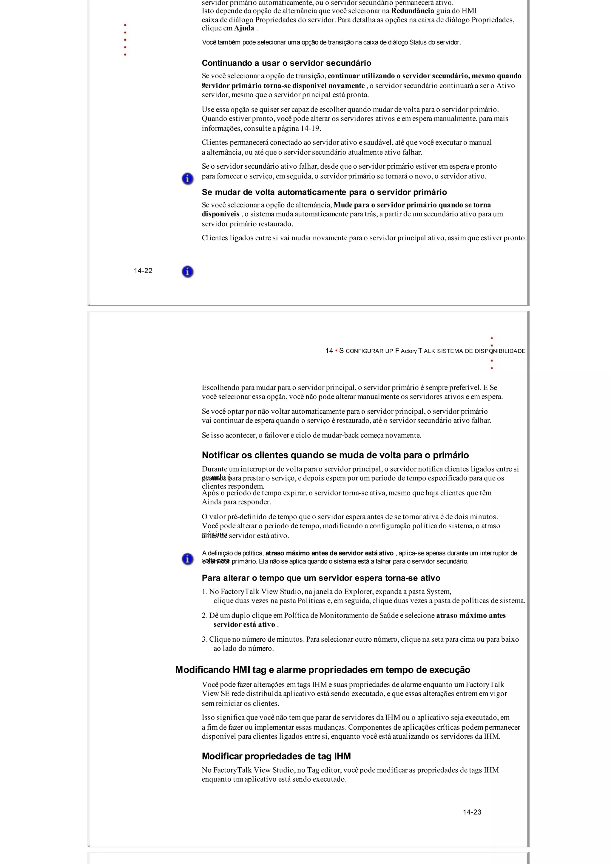 servidor primário automaticamente, ou o servidor secundário permanecerá ativo.
Isto depende da opção de alternância que você selecionar na Redundância guia do HMI
caixa de diálogo Propriedades do servidor. Para detalha as opções na caixa de diálogo Propriedades,
clique em Ajuda .
Você também pode selecionar uma opção de transição na caixa de diálogo Status do servidor.
Continuando a usar o servidor secundário
Se você selecionar a opção de transição, continuar utilizando o servidor secundário, mesmo quando
oservidor primário torna­se disponível novamente , o servidor secundário continuará a ser o Ativo
servidor, mesmo que o servidor principal está pronta.
Use essa opção se quiser ser capaz de escolher quando mudar de volta para o servidor primário.
Quando estiver pronto, você pode alterar os servidores ativos e em espera manualmente. para mais
informações, consulte a página 14­19.
Clientes permanecerá conectado ao servidor ativo e saudável, até que você executar o manual
a alternância, ou até que o servidor secundário atualmente ativo falhar.
Se o servidor secundário ativo falhar, desde que o servidor primário estiver em espera e pronto
para fornecer o serviço, em seguida, o servidor primário se tornará o novo, o servidor ativo.
Se mudar de volta automaticamente para o servidor primário
Se você selecionar a opção de alternância, Mude para o servidor primário quando se torna
disponíveis , o sistema muda automaticamente para trás, a partir de um secundário ativo para um
servidor primário restaurado.
Clientes ligados entre si vai mudar novamente para o servidor principal ativo, assim que estiver pronto.
14­22
14 • S CONFIGURAR UP F Actory T ALK SISTEMA DE DISPONIBILIDADE
Escolhendo para mudar para o servidor principal, o servidor primário é sempre preferível. E Se
você selecionar essa opção, você não pode alterar manualmente os servidores ativos e em espera.
Se você optar por não voltar automaticamente para o servidor principal, o servidor primário
vai continuar de espera quando o serviço é restaurado, até o servidor secundário ativo falhar.
Se isso acontecer, o failover e ciclo de mudar­back começa novamente.
Notificar os clientes quando se muda de volta para o primário
Durante um interruptor de volta para o servidor principal, o servidor notifica clientes ligados entre si
quando éprontos para prestar o serviço, e depois espera por um período de tempo especificado para que os
clientes respondem.
Após o período de tempo expirar, o servidor torna­se ativa, mesmo que haja clientes que têm
Ainda para responder.
O valor pré­definido de tempo que o servidor espera antes de se tornar ativa é de dois minutos.
Você pode alterar o período de tempo, modificando a configuração política do sistema, o atraso
máximoantes de servidor está ativo.
A definição de política, atraso máximo antes de servidor está ativo , aplica­se apenas durante um interruptor de
volta parao servidor primário. Ela não se aplica quando o sistema está a falhar para o servidor secundário.
Para alterar o tempo que um servidor espera torna­se ativo
1. No FactoryTalk View Studio, na janela do Explorer, expanda a pasta System,
clique duas vezes na pasta Políticas e, em seguida, clique duas vezes a pasta de políticas de sistema.
2. Dê um duplo clique em Política de Monitoramento de Saúde e selecione atraso máximo antes
servidor está ativo .
3. Clique no número de minutos. Para selecionar outro número, clique na seta para cima ou para baixo
ao lado do número.
Modificando HMI tag e alarme propriedades em tempo de execução
Você pode fazer alterações em tags IHM e suas propriedades de alarme enquanto um FactoryTalk
View SE rede distribuída aplicativo está sendo executado, e que essas alterações entrem em vigor
sem reiniciar os clientes.
Isso significa que você não tem que parar de servidores da IHM ou o aplicativo seja executado, em
a fim de fazer ou implementar essas mudanças. Componentes de aplicações críticas podem permanecer
disponível para clientes ligados entre si, enquanto você está atualizando os servidores da IHM.
Modificar propriedades de tag IHM
No FactoryTalk View Studio, no Tag editor, você pode modificar as propriedades de tags IHM
enquanto um aplicativo está sendo executado.
14­23
 