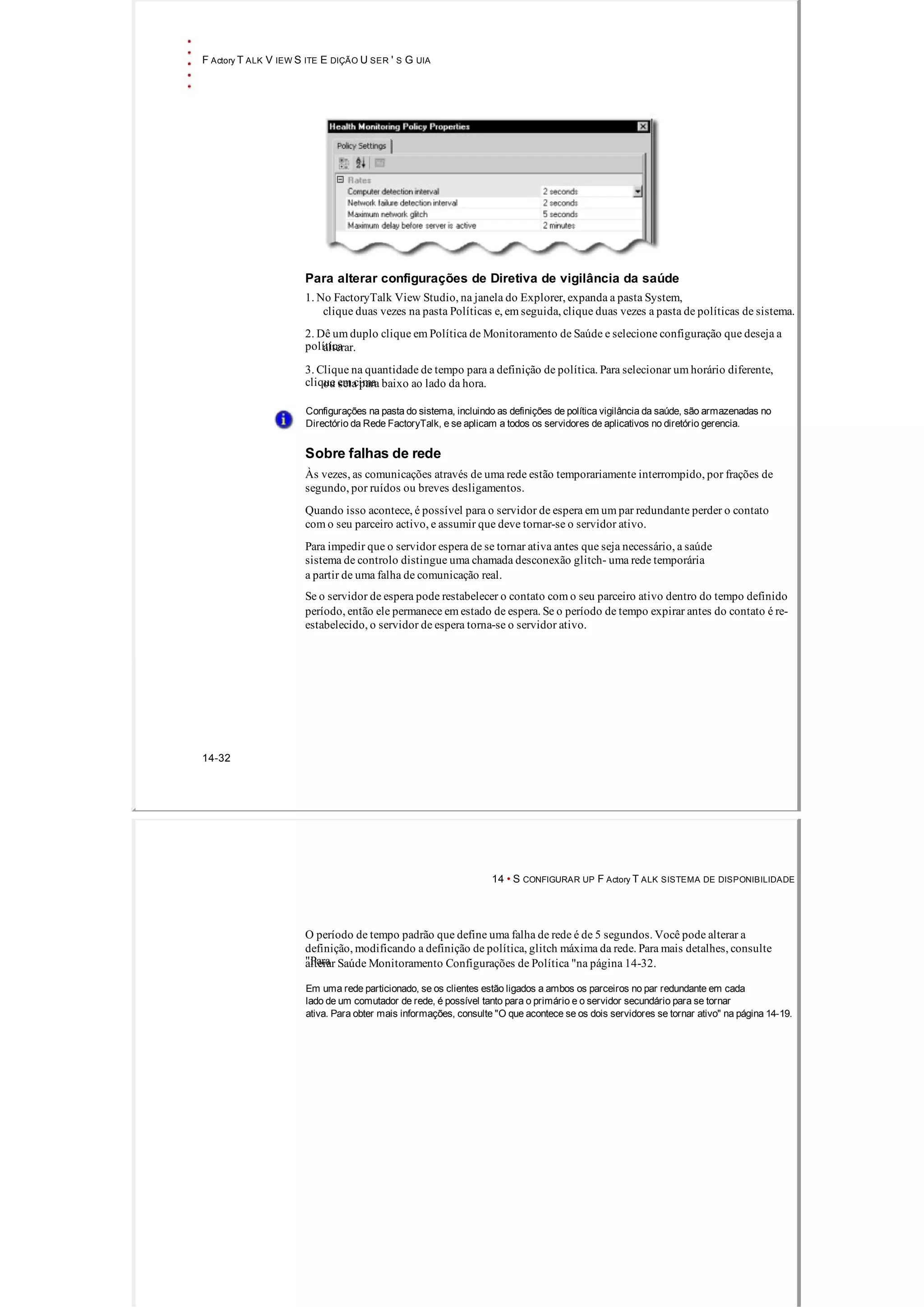 F Actory T ALK V IEW S ITE E DIÇÃO U SER ' S G UIA
Para alterar configurações de Diretiva de vigilância da saúde
1. No FactoryTalk View Studio, na janela do Explorer, expanda a pasta System,
clique duas vezes na pasta Políticas e, em seguida, clique duas vezes a pasta de políticas de sistema.
2. Dê um duplo clique em Política de Monitoramento de Saúde e selecione configuração que deseja a
políticaalterar.
3. Clique na quantidade de tempo para a definição de política. Para selecionar um horário diferente,
clique em cimaou seta para baixo ao lado da hora.
Configurações na pasta do sistema, incluindo as definições de política vigilância da saúde, são armazenadas no
Directório da Rede FactoryTalk, e se aplicam a todos os servidores de aplicativos no diretório gerencia.
Sobre falhas de rede
Às vezes, as comunicações através de uma rede estão temporariamente interrompido, por frações de
segundo, por ruídos ou breves desligamentos.
Quando isso acontece, é possível para o servidor de espera em um par redundante perder o contato
com o seu parceiro activo, e assumir que deve tornar­se o servidor ativo.
Para impedir que o servidor espera de se tornar ativa antes que seja necessário, a saúde
sistema de controlo distingue uma chamada desconexão glitch­ uma rede temporária
a partir de uma falha de comunicação real.
Se o servidor de espera pode restabelecer o contato com o seu parceiro ativo dentro do tempo definido
período, então ele permanece em estado de espera. Se o período de tempo expirar antes do contato é re­
estabelecido, o servidor de espera torna­se o servidor ativo.
14­32
14 • S CONFIGURAR UP F Actory T ALK SISTEMA DE DISPONIBILIDADE
O período de tempo padrão que define uma falha de rede é de 5 segundos. Você pode alterar a
definição, modificando a definição de política, glitch máxima da rede. Para mais detalhes, consulte
"Paraalterar Saúde Monitoramento Configurações de Política "na página 14­32.
Em uma rede particionado, se os clientes estão ligados a ambos os parceiros no par redundante em cada
lado de um comutador de rede, é possível tanto para o primário e o servidor secundário para se tornar
ativa. Para obter mais informações, consulte "O que acontece se os dois servidores se tornar ativo" na página 14­19.
 