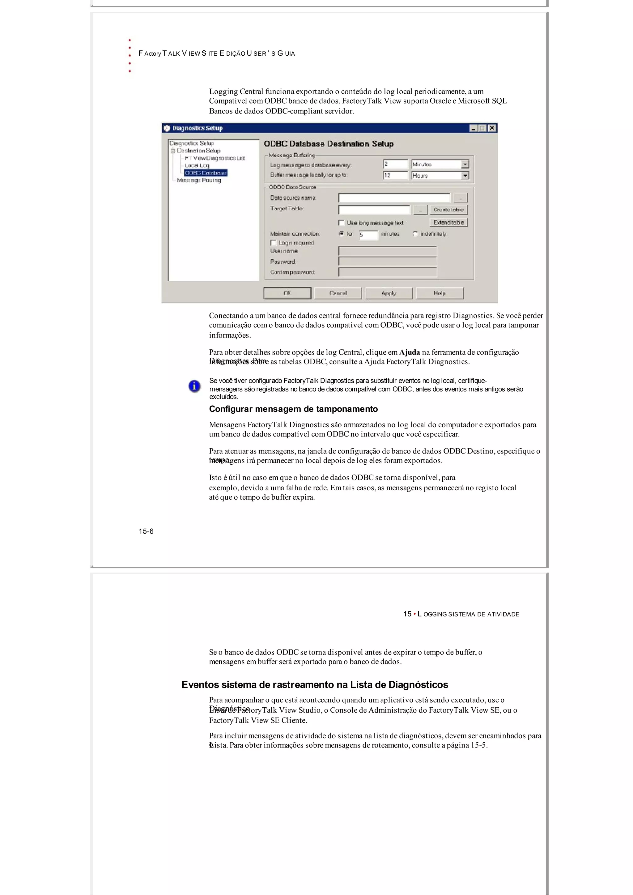 F Actory T ALK V IEW S ITE E DIÇÃO U SER ' S G UIA
Logging Central funciona exportando o conteúdo do log local periodicamente, a um
Compatível com ODBC banco de dados. FactoryTalk View suporta Oracle e Microsoft SQL
Bancos de dados ODBC­compliant servidor.
Conectando a um banco de dados central fornece redundância para registro Diagnostics. Se você perder
comunicação com o banco de dados compatível com ODBC, você pode usar o log local para tamponar
informações.
Para obter detalhes sobre opções de log Central, clique em Ajuda na ferramenta de configuração
Diagnostics. Parainformações sobre as tabelas ODBC, consulte a Ajuda FactoryTalk Diagnostics.
Se você tiver configurado FactoryTalk Diagnostics para substituir eventos no log local, certifique­
mensagens são registradas no banco de dados compatível com ODBC, antes dos eventos mais antigos serão
excluídos.
Configurar mensagem de tamponamento
Mensagens FactoryTalk Diagnostics são armazenados no log local do computador e exportados para
um banco de dados compatível com ODBC no intervalo que você especificar.
Para atenuar as mensagens, na janela de configuração de banco de dados ODBC Destino, especifique o
tempomensagens irá permanecer no local depois de log eles foram exportados.
Isto é útil no caso em que o banco de dados ODBC se torna disponível, para
exemplo, devido a uma falha de rede. Em tais casos, as mensagens permanecerá no registo local
até que o tempo de buffer expira.
15­6
15 • L OGGING SISTEMA DE ATIVIDADE
Se o banco de dados ODBC se torna disponível antes de expirar o tempo de buffer, o
mensagens em buffer será exportado para o banco de dados.
Eventos sistema de rastreamento na Lista de Diagnósticos
Para acompanhar o que está acontecendo quando um aplicativo está sendo executado, use o
DiagnósticoLista de FactoryTalk View Studio, o Console de Administração do FactoryTalk View SE, ou o
FactoryTalk View SE Cliente.
Para incluir mensagens de atividade do sistema na lista de diagnósticos, devem ser encaminhados para
oLista. Para obter informações sobre mensagens de roteamento, consulte a página 15­5.
 