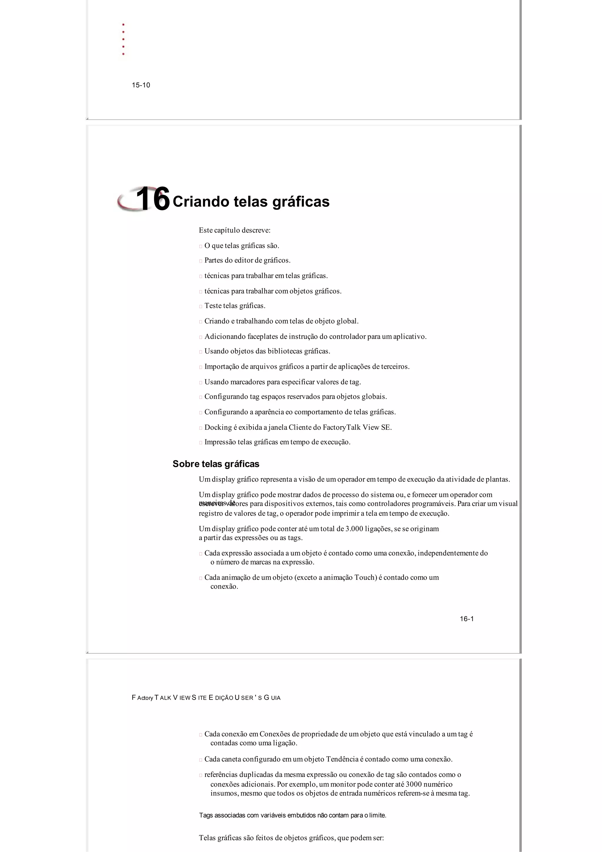 15­10
Criando telas gráficas16
Este capítulo descreve:
 O que telas gráficas são.
 Partes do editor de gráficos.
 técnicas para trabalhar em telas gráficas.
 técnicas para trabalhar com objetos gráficos.
 Teste telas gráficas.
 Criando e trabalhando com telas de objeto global.
 Adicionando faceplates de instrução do controlador para um aplicativo.
 Usando objetos das bibliotecas gráficas.
 Importação de arquivos gráficos a partir de aplicações de terceiros.
 Usando marcadores para especificar valores de tag.
 Configurando tag espaços reservados para objetos globais.
 Configurando a aparência eo comportamento de telas gráficas.
 Docking é exibida a janela Cliente do FactoryTalk View SE.
 Impressão telas gráficas em tempo de execução.
Sobre telas gráficas
Um display gráfico representa a visão de um operador em tempo de execução da atividade de plantas.
Um display gráfico pode mostrar dados de processo do sistema ou, e fornecer um operador com
maneiras deescrever valores para dispositivos externos, tais como controladores programáveis. Para criar um visual
registro de valores de tag, o operador pode imprimir a tela em tempo de execução.
Um display gráfico pode conter até um total de 3.000 ligações, se se originam
a partir das expressões ou as tags.
 Cada expressão associada a um objeto é contado como uma conexão, independentemente do
o número de marcas na expressão.
 Cada animação de um objeto (exceto a animação Touch) é contado como um
conexão.
16­1
F Actory T ALK V IEW S ITE E DIÇÃO U SER ' S G UIA
 Cada conexão em Conexões de propriedade de um objeto que está vinculado a um tag é
contadas como uma ligação.
 Cada caneta configurado em um objeto Tendência é contado como uma conexão.
 referências duplicadas da mesma expressão ou conexão de tag são contados como o
conexões adicionais. Por exemplo, um monitor pode conter até 3000 numérico
insumos, mesmo que todos os objetos de entrada numéricos referem­se à mesma tag.
Tags associadas com variáveis ​​embutidos não contam para o limite.
Telas gráficas são feitos de objetos gráficos, que podem ser:
 