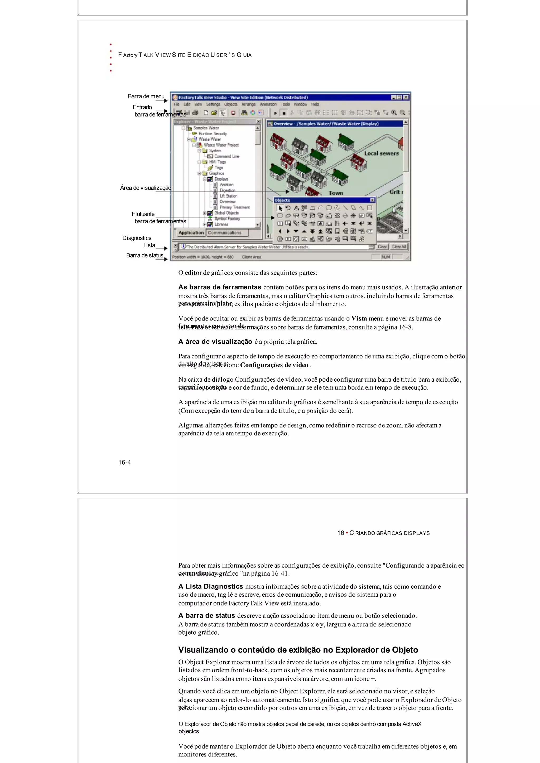 F Actory T ALK V IEW S ITE E DIÇÃO U SER ' S G UIA
Barra de menu
Entrado
barra de ferramentas
Área de visualização
Flutuante
barra de ferramentas
Diagnostics
Lista
Barra de status
O editor de gráficos consiste das seguintes partes:
As barras de ferramentas contêm botões para os itens do menu mais usados. A ilustração anterior
mostra três barras de ferramentas, mas o editor Graphics tem outros, incluindo barras de ferramentas
para primeiro planoe as cores do fundo, estilos padrão e objetos de alinhamento.
Você pode ocultar ou exibir as barras de ferramentas usando o Vista menu e mover as barras de
ferramentas em torno datela. Para obter mais informações sobre barras de ferramentas, consulte a página 16­8.
A área de visualização é a própria tela gráfica.
Para configurar o aspecto de tempo de execução eo comportamento de uma exibição, clique com o botão
direito do visor e,em seguida, selecione Configurações de vídeo .
Na caixa de diálogo Configurações de vídeo, você pode configurar uma barra de título para a exibição,
especifique o seutamanho, posição e cor de fundo, e determinar se ele tem uma borda em tempo de execução.
A aparência de uma exibição no editor de gráficos é semelhante à sua aparência de tempo de execução
(Com excepção do teor de a barra de título, e a posição do ecrã).
Algumas alterações feitas em tempo de design, como redefinir o recurso de zoom, não afectam a
aparência da tela em tempo de execução.
16­4
16 • C RIANDO GRÁFICAS DISPLAYS
Para obter mais informações sobre as configurações de exibição, consulte "Configurando a aparência eo
comportamentode um display gráfico "na página 16­41.
A Lista Diagnostics mostra informações sobre a atividade do sistema, tais como comando e
uso de macro, tag lê e escreve, erros de comunicação, e avisos do sistema para o
computador onde FactoryTalk View está instalado.
A barra de status descreve a ação associada ao item de menu ou botão selecionado.
A barra de status também mostra a coordenadas x e y, largura e altura do selecionado
objeto gráfico.
Visualizando o conteúdo de exibição no Explorador de Objeto
O Object Explorer mostra uma lista de árvore de todos os objetos em uma tela gráfica. Objetos são
listados em ordem front­to­back, com os objetos mais recentemente criadas na frente. Agrupados
objetos são listados como itens expansíveis na árvore, com um ícone +.
Quando você clica em um objeto no Object Explorer, ele será selecionado no visor, e seleção
alças aparecem ao redor­lo automaticamente. Isto significa que você pode usar o Explorador de Objeto
paraselecionar um objeto escondido por outros em uma exibição, em vez de trazer o objeto para a frente.
O Explorador de Objeto não mostra objetos papel de parede, ou os objetos dentro composta ActiveX
objectos.
Você pode manter o Explorador de Objeto aberta enquanto você trabalha em diferentes objetos e, em
monitores diferentes.
 