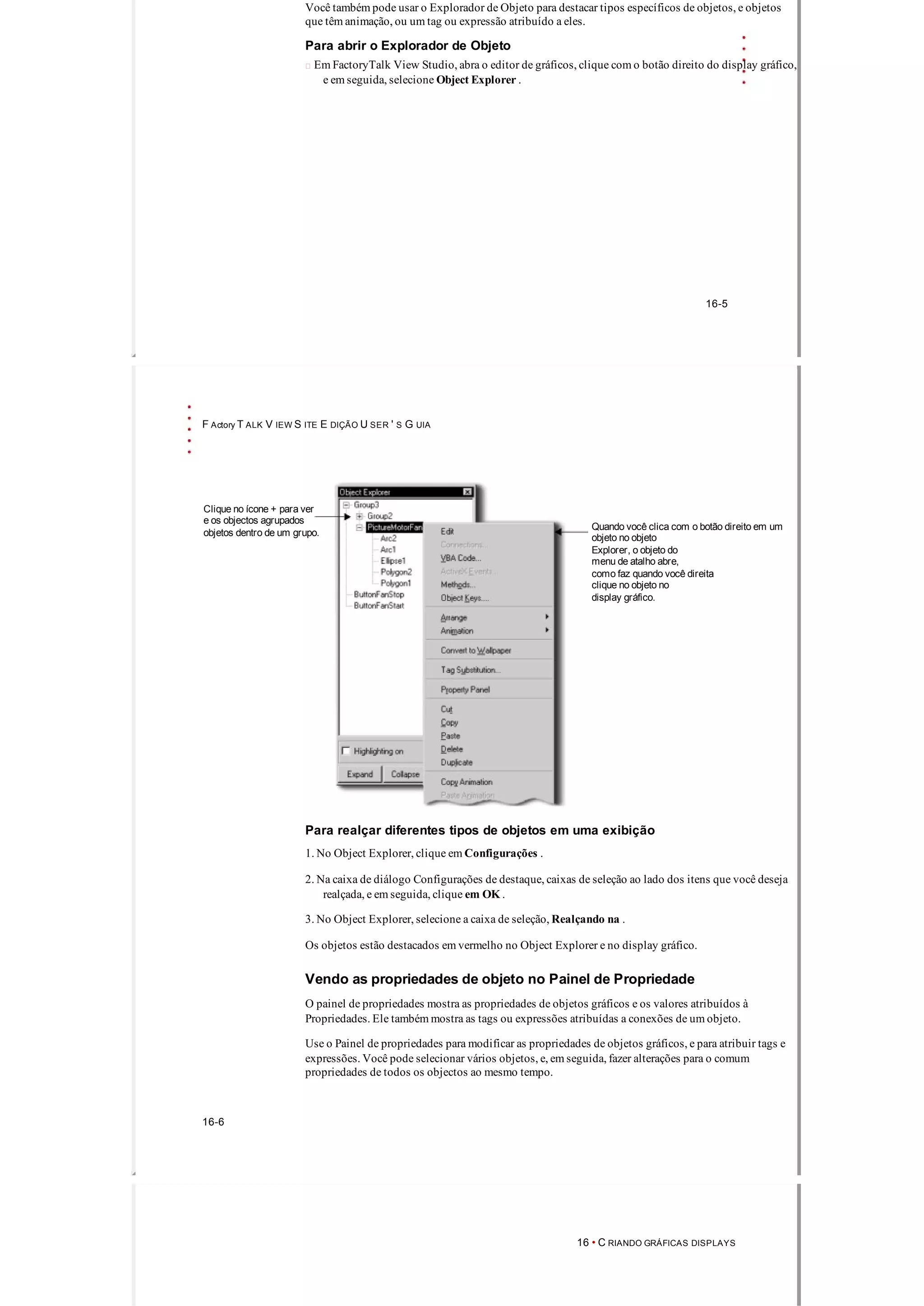 Você também pode usar o Explorador de Objeto para destacar tipos específicos de objetos, e objetos
que têm animação, ou um tag ou expressão atribuído a eles.
Para abrir o Explorador de Objeto
 Em FactoryTalk View Studio, abra o editor de gráficos, clique com o botão direito do display gráfico,
e em seguida, selecione Object Explorer .
16­5
F Actory T ALK V IEW S ITE E DIÇÃO U SER ' S G UIA
Clique no ícone + para ver
e os objectos agrupados
Quando você clica com o botão direito em um
objetos dentro de um grupo. objeto no objeto
Explorer, o objeto do
menu de atalho abre,
como faz quando você direita
clique no objeto no
display gráfico.
Para realçar diferentes tipos de objetos em uma exibição
1. No Object Explorer, clique em Configurações .
2. Na caixa de diálogo Configurações de destaque, caixas de seleção ao lado dos itens que você deseja
realçada, e em seguida, clique em OK .
3. No Object Explorer, selecione a caixa de seleção, Realçando na .
Os objetos estão destacados em vermelho no Object Explorer e no display gráfico.
Vendo as propriedades de objeto no Painel de Propriedade
O painel de propriedades mostra as propriedades de objetos gráficos e os valores atribuídos à
Propriedades. Ele também mostra as tags ou expressões atribuídas a conexões de um objeto.
Use o Painel de propriedades para modificar as propriedades de objetos gráficos, e para atribuir tags e
expressões. Você pode selecionar vários objetos, e, em seguida, fazer alterações para o comum
propriedades de todos os objectos ao mesmo tempo.
16­6
16 • C RIANDO GRÁFICAS DISPLAYS
 