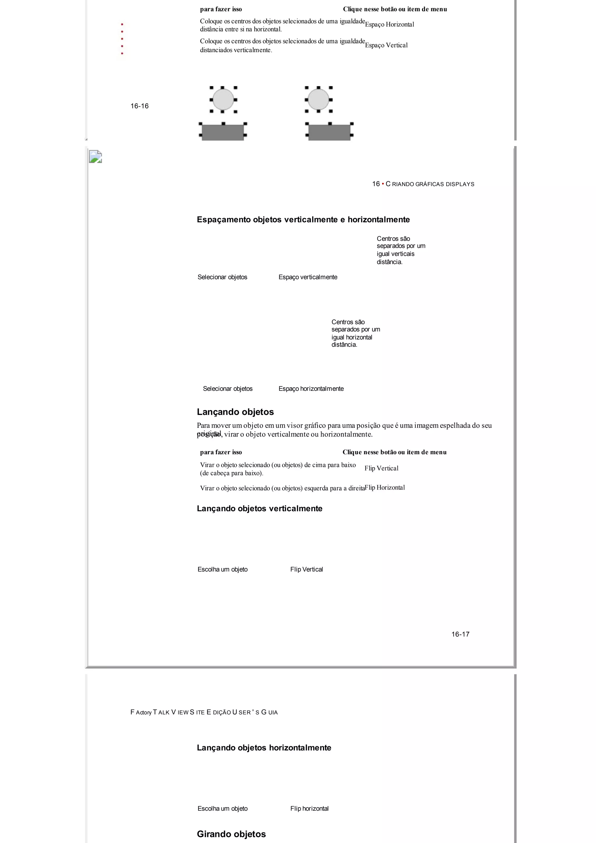 para fazer isso Clique nesse botão ou item de menu
Coloque os centros dos objetos selecionados de uma igualdadeEspaço Horizontal
distância entre si na horizontal.
Coloque os centros dos objetos selecionados de uma igualdade
Espaço Vertical
distanciados verticalmente.
16­16
16 • C RIANDO GRÁFICAS DISPLAYS
Espaçamento objetos verticalmente e horizontalmente
Centros são
separados por um
igual verticais
distância.
Selecionar objetos Espaço verticalmente
Centros são
separados por um
igual horizontal
distância.
Selecionar objetos Espaço horizontalmente
Lançando objetos
Para mover um objeto em um visor gráfico para uma posição que é uma imagem espelhada do seu
originalposição, virar o objeto verticalmente ou horizontalmente.
para fazer isso Clique nesse botão ou item de menu
Virar o objeto selecionado (ou objetos) de cima para baixo Flip Vertical
(de cabeça para baixo).
Virar o objeto selecionado (ou objetos) esquerda para a direitaFlip Horizontal
Lançando objetos verticalmente
Escolha um objeto Flip Vertical
16­17
F Actory T ALK V IEW S ITE E DIÇÃO U SER ' S G UIA
Lançando objetos horizontalmente
Escolha um objeto Flip horizontal
Girando objetos
 
