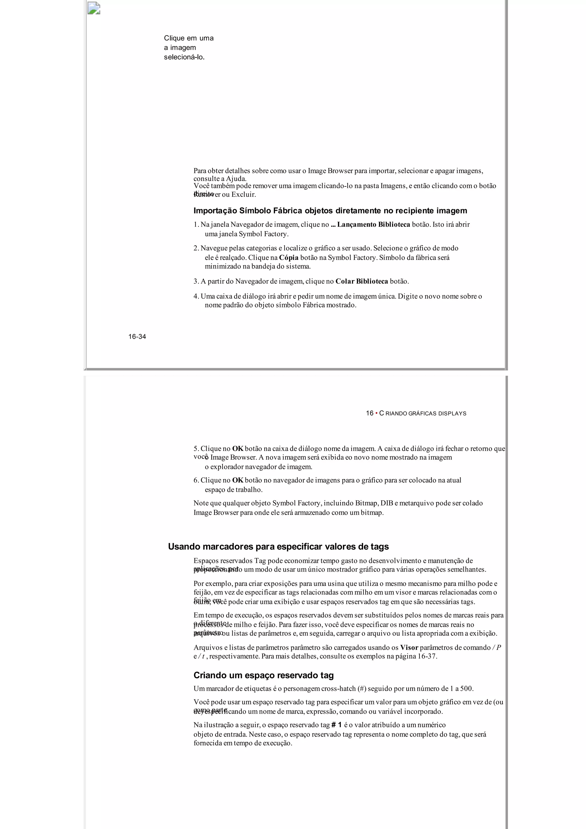 Clique em uma
a imagem
selecioná­lo.
Para obter detalhes sobre como usar o Image Browser para importar, selecionar e apagar imagens,
consulte a Ajuda.
Você também pode remover uma imagem clicando­lo na pasta Imagens, e então clicando com o botão
direitoRemover ou Excluir.
Importação Símbolo Fábrica objetos diretamente no recipiente imagem
1. Na janela Navegador de imagem, clique no ... Lançamento Biblioteca botão. Isto irá abrir
uma janela Symbol Factory.
2. Navegue pelas categorias e localize o gráfico a ser usado. Selecione o gráfico de modo
ele é realçado. Clique na Cópia botão na Symbol Factory. Símbolo da fábrica será
minimizado na bandeja do sistema.
3. A partir do Navegador de imagem, clique no Colar Biblioteca botão.
4. Uma caixa de diálogo irá abrir e pedir um nome de imagem única. Digite o novo nome sobre o
nome padrão do objeto símbolo Fábrica mostrado.
16­34
16 • C RIANDO GRÁFICAS DISPLAYS
5. Clique no OK botão na caixa de diálogo nome da imagem. A caixa de diálogo irá fechar o retorno que
vocêo Image Browser. A nova imagem será exibida eo novo nome mostrado na imagem
o explorador navegador de imagem.
6. Clique no OK botão no navegador de imagens para o gráfico para ser colocado na atual
espaço de trabalho.
Note que qualquer objeto Symbol Factory, incluindo Bitmap, DIB e metarquivo pode ser colado
Image Browser para onde ele será armazenado como um bitmap.
Usando marcadores para especificar valores de tags
Espaços reservados Tag pode economizar tempo gasto no desenvolvimento e manutenção de
aplicações, porproporcionando um modo de usar um único mostrador gráfico para várias operações semelhantes.
Por exemplo, para criar exposições para uma usina que utiliza o mesmo mecanismo para milho pode e
feijão, em vez de especificar as tags relacionadas com milho em um visor e marcas relacionadas com o
feijão emoutra, você pode criar uma exibição e usar espaços reservados tag em que são necessárias tags.
Em tempo de execução, os espaços reservados devem ser substituídos pelos nomes de marcas reais para
o diferenteprocessos de milho e feijão. Para fazer isso, você deve especificar os nomes de marcas reais no
parâmetroarquivos ou listas de parâmetros e, em seguida, carregar o arquivo ou lista apropriada com a exibição.
Arquivos e listas de parâmetros parâmetro são carregados usando os Visor parâmetros de comando / P
e / t , respectivamente. Para mais detalhes, consulte os exemplos na página 16­37.
Criando um espaço reservado tag
Um marcador de etiquetas é o personagem cross­hatch (#) seguido por um número de 1 a 500.
Você pode usar um espaço reservado tag para especificar um valor para um objeto gráfico em vez de (ou
como partede) especificando um nome de marca, expressão, comando ou variável incorporado.
Na ilustração a seguir, o espaço reservado tag # 1 é o valor atribuído a um numérico
objeto de entrada. Neste caso, o espaço reservado tag representa o nome completo do tag, que será
fornecida em tempo de execução.
 