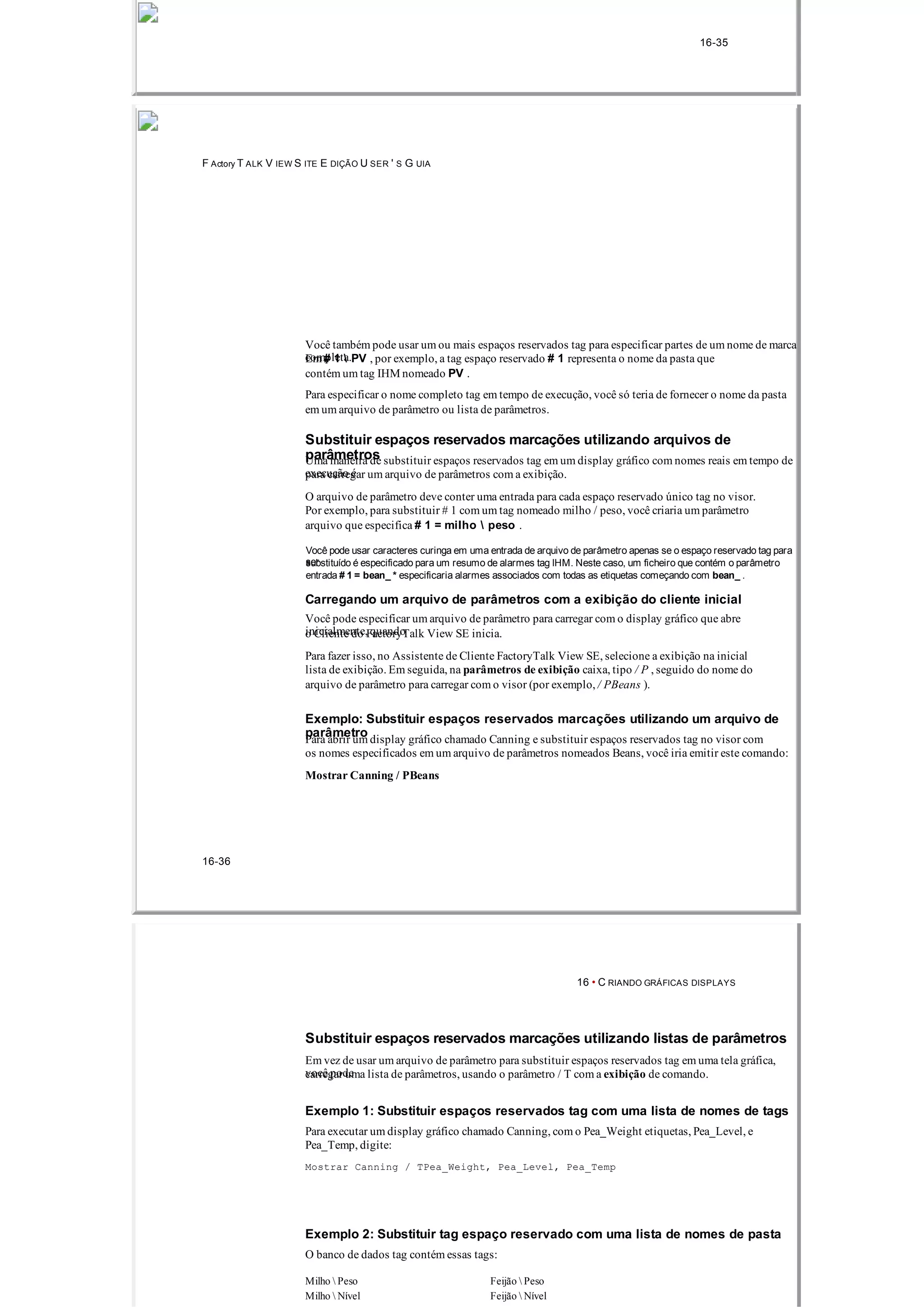 16­35
F Actory T ALK V IEW S ITE E DIÇÃO U SER ' S G UIA
Você também pode usar um ou mais espaços reservados tag para especificar partes de um nome de marca
completa.Em # 1  PV , por exemplo, a tag espaço reservado # 1 representa o nome da pasta que
contém um tag IHM nomeado PV .
Para especificar o nome completo tag em tempo de execução, você só teria de fornecer o nome da pasta
em um arquivo de parâmetro ou lista de parâmetros.
Substituir espaços reservados marcações utilizando arquivos de
parâmetrosUma maneira de substituir espaços reservados tag em um display gráfico com nomes reais em tempo de
execução épara carregar um arquivo de parâmetros com a exibição.
O arquivo de parâmetro deve conter uma entrada para cada espaço reservado único tag no visor.
Por exemplo, para substituir # 1 com um tag nomeado milho / peso, você criaria um parâmetro
arquivo que especifica # 1 = milho  peso .
Você pode usar caracteres curinga em uma entrada de arquivo de parâmetro apenas se o espaço reservado tag para
sersubstituído é especificado para um resumo de alarmes tag IHM. Neste caso, um ficheiro que contém o parâmetro
entrada # 1 = bean_ * especificaria alarmes associados com todas as etiquetas começando com bean_ .
Carregando um arquivo de parâmetros com a exibição do cliente inicial
Você pode especificar um arquivo de parâmetro para carregar com o display gráfico que abre
inicialmente, quandoo Cliente do FactoryTalk View SE inicia.
Para fazer isso, no Assistente de Cliente FactoryTalk View SE, selecione a exibição na inicial
lista de exibição. Em seguida, na parâmetros de exibição caixa, tipo / P , seguido do nome do
arquivo de parâmetro para carregar com o visor (por exemplo, / PBeans ).
Exemplo: Substituir espaços reservados marcações utilizando um arquivo de
parâmetroPara abrir um display gráfico chamado Canning e substituir espaços reservados tag no visor com
os nomes especificados em um arquivo de parâmetros nomeados Beans, você iria emitir este comando:
Mostrar Canning / PBeans
16­36
16 • C RIANDO GRÁFICAS DISPLAYS
Substituir espaços reservados marcações utilizando listas de parâmetros
Em vez de usar um arquivo de parâmetro para substituir espaços reservados tag em uma tela gráfica,
você podecarregar uma lista de parâmetros, usando o parâmetro / T com a exibição de comando.
Exemplo 1: Substituir espaços reservados tag com uma lista de nomes de tags
Para executar um display gráfico chamado Canning, com o Pea_Weight etiquetas, Pea_Level, e
Pea_Temp, digite:
Mostrar Canning / TPea_Weight, Pea_Level, Pea_Temp
Exemplo 2: Substituir tag espaço reservado com uma lista de nomes de pasta
O banco de dados tag contém essas tags:
Milho  Peso Feijão  Peso
Milho  Nível Feijão  Nível
 