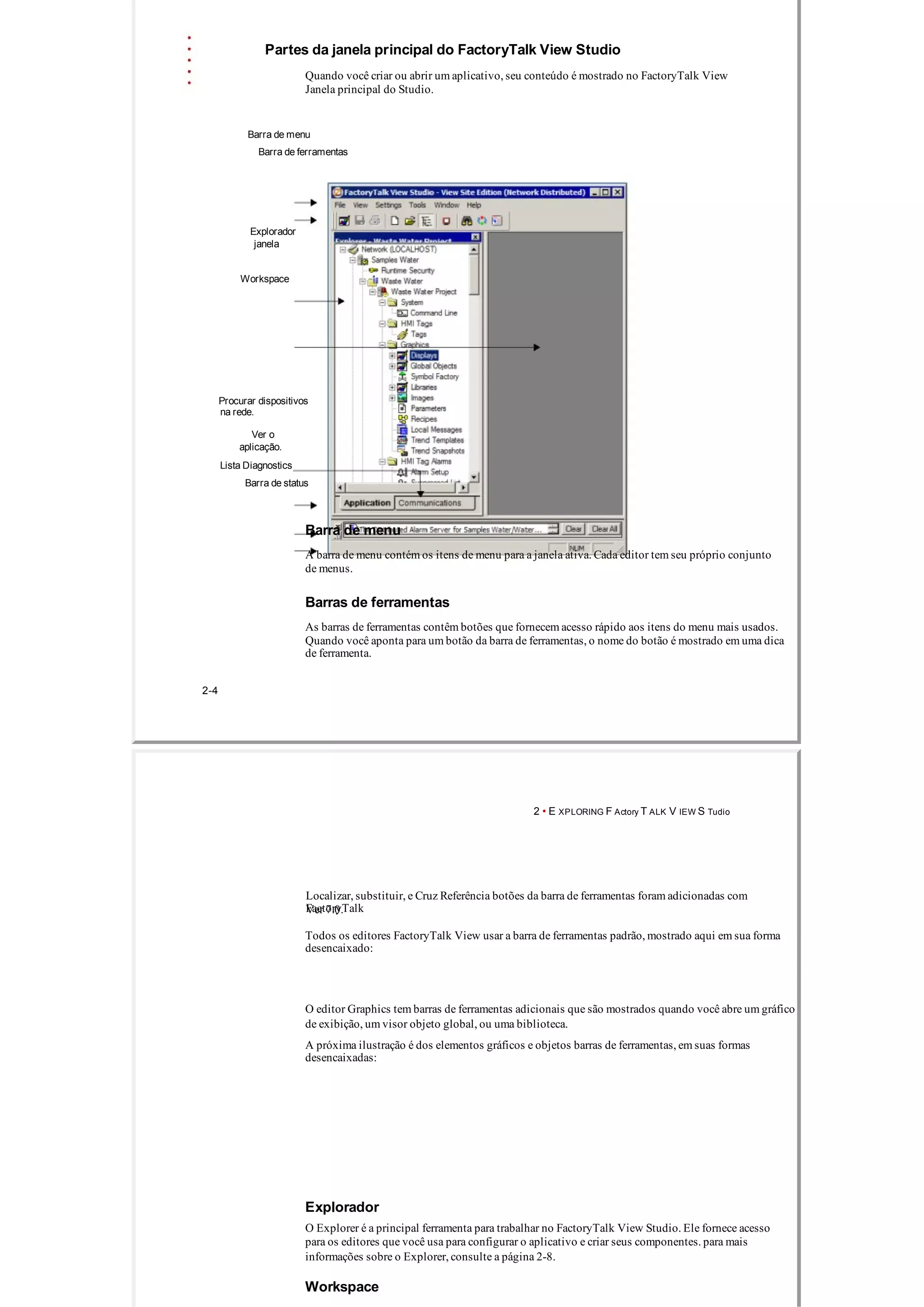 Partes da janela principal do FactoryTalk View Studio
Quando você criar ou abrir um aplicativo, seu conteúdo é mostrado no FactoryTalk View
Janela principal do Studio.
Barra de menu
Barra de ferramentas
Explorador
janela
Workspace
Procurar dispositivos
na rede.
Ver o
aplicação.
Lista Diagnostics
Barra de status
Barra de menu
A barra de menu contém os itens de menu para a janela ativa. Cada editor tem seu próprio conjunto
de menus.
Barras de ferramentas
As barras de ferramentas contêm botões que fornecem acesso rápido aos itens do menu mais usados.
Quando você aponta para um botão da barra de ferramentas, o nome do botão é mostrado em uma dica
de ferramenta.
2­4
2 • E XPLORING F Actory T ALK V IEW S Tudio
Localizar, substituir, e Cruz Referência botões da barra de ferramentas foram adicionadas com
FactoryTalkVer 7.0.
Todos os editores FactoryTalk View usar a barra de ferramentas padrão, mostrado aqui em sua forma
desencaixado:
O editor Graphics tem barras de ferramentas adicionais que são mostrados quando você abre um gráfico
de exibição, um visor objeto global, ou uma biblioteca.
A próxima ilustração é dos elementos gráficos e objetos barras de ferramentas, em suas formas
desencaixadas:
Explorador
O Explorer é a principal ferramenta para trabalhar no FactoryTalk View Studio. Ele fornece acesso
para os editores que você usa para configurar o aplicativo e criar seus componentes. para mais
informações sobre o Explorer, consulte a página 2­8.
Workspace
 