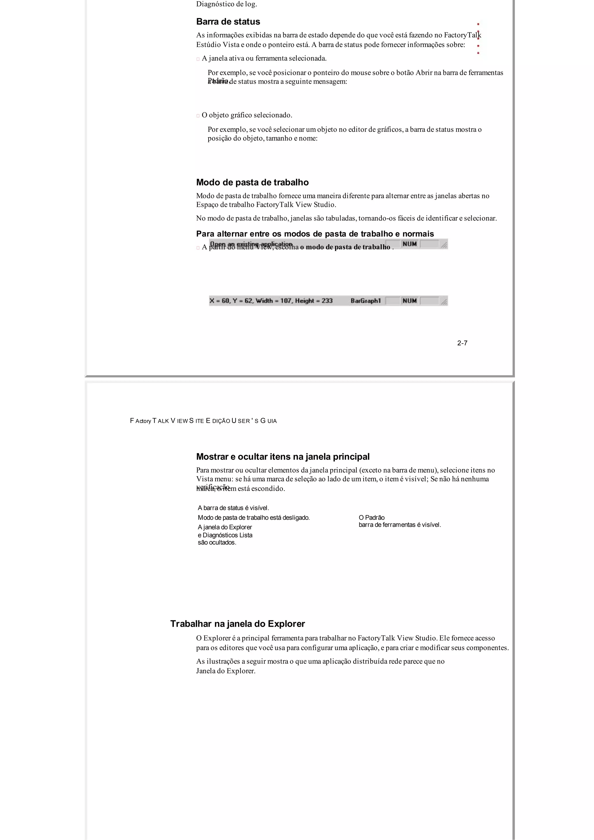 Diagnóstico de log.
Barra de status
As informações exibidas na barra de estado depende do que você está fazendo no FactoryTalk
Estúdio Vista e onde o ponteiro está. A barra de status pode fornecer informações sobre:
 A janela ativa ou ferramenta selecionada.
Por exemplo, se você posicionar o ponteiro do mouse sobre o botão Abrir na barra de ferramentas
Padrão,a barra de status mostra a seguinte mensagem:
 O objeto gráfico selecionado.
Por exemplo, se você selecionar um objeto no editor de gráficos, a barra de status mostra o
posição do objeto, tamanho e nome:
Modo de pasta de trabalho
Modo de pasta de trabalho fornece uma maneira diferente para alternar entre as janelas abertas no
Espaço de trabalho FactoryTalk View Studio.
No modo de pasta de trabalho, janelas são tabuladas, tornando­os fáceis de identificar e selecionar.
Para alternar entre os modos de pasta de trabalho e normais
 A partir do menu View, escolha o modo de pasta de trabalho .
2­7
F Actory T ALK V IEW S ITE E DIÇÃO U SER ' S G UIA
Mostrar e ocultar itens na janela principal
Para mostrar ou ocultar elementos da janela principal (exceto na barra de menu), selecione itens no
Vista menu: se há uma marca de seleção ao lado de um item, o item é visível; Se não há nenhuma
verificaçãomarca, o item está escondido.
A barra de status é visível.
Modo de pasta de trabalho está desligado. O Padrão
barra de ferramentas é visível.A janela do Explorer
e Diagnósticos Lista
são ocultados.
Trabalhar na janela do Explorer
O Explorer é a principal ferramenta para trabalhar no FactoryTalk View Studio. Ele fornece acesso
para os editores que você usa para configurar uma aplicação, e para criar e modificar seus componentes.
As ilustrações a seguir mostra o que uma aplicação distribuída rede parece que no
Janela do Explorer.
 