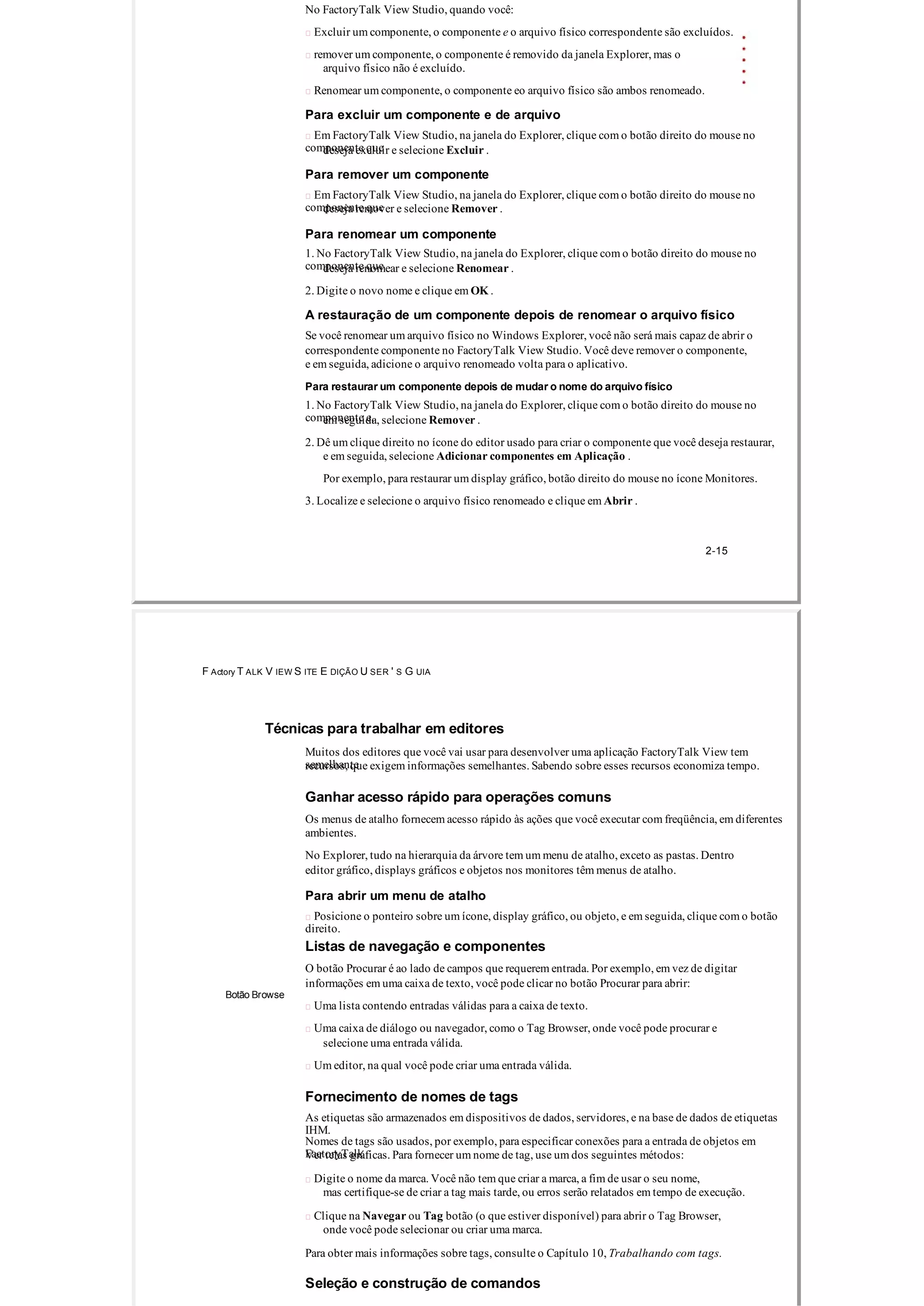 No FactoryTalk View Studio, quando você:
 Excluir um componente, o componente e o arquivo físico correspondente são excluídos.
 remover um componente, o componente é removido da janela Explorer, mas o
arquivo físico não é excluído.
 Renomear um componente, o componente eo arquivo físico são ambos renomeado.
Para excluir um componente e de arquivo
 Em FactoryTalk View Studio, na janela do Explorer, clique com o botão direito do mouse no
componente quedeseja excluir e selecione Excluir .
Para remover um componente
 Em FactoryTalk View Studio, na janela do Explorer, clique com o botão direito do mouse no
componente quedeseja remover e selecione Remover .
Para renomear um componente
1. No FactoryTalk View Studio, na janela do Explorer, clique com o botão direito do mouse no
componente quedeseja renomear e selecione Renomear .
2. Digite o novo nome e clique em OK .
A restauração de um componente depois de renomear o arquivo físico
Se você renomear um arquivo físico no Windows Explorer, você não será mais capaz de abrir o
correspondente componente no FactoryTalk View Studio. Você deve remover o componente,
e em seguida, adicione o arquivo renomeado volta para o aplicativo.
Para restaurar um componente depois de mudar o nome do arquivo físico
1. No FactoryTalk View Studio, na janela do Explorer, clique com o botão direito do mouse no
componente e,em seguida, selecione Remover .
2. Dê um clique direito no ícone do editor usado para criar o componente que você deseja restaurar,
e em seguida, selecione Adicionar componentes em Aplicação .
Por exemplo, para restaurar um display gráfico, botão direito do mouse no ícone Monitores.
3. Localize e selecione o arquivo físico renomeado e clique em Abrir .
2­15
F Actory T ALK V IEW S ITE E DIÇÃO U SER ' S G UIA
Técnicas para trabalhar em editores
Muitos dos editores que você vai usar para desenvolver uma aplicação FactoryTalk View tem
semelhanterecursos, que exigem informações semelhantes. Sabendo sobre esses recursos economiza tempo.
Ganhar acesso rápido para operações comuns
Os menus de atalho fornecem acesso rápido às ações que você executar com freqüência, em diferentes
ambientes.
No Explorer, tudo na hierarquia da árvore tem um menu de atalho, exceto as pastas. Dentro
editor gráfico, displays gráficos e objetos nos monitores têm menus de atalho.
Para abrir um menu de atalho
 Posicione o ponteiro sobre um ícone, display gráfico, ou objeto, e em seguida, clique com o botão
direito.
Listas de navegação e componentes
O botão Procurar é ao lado de campos que requerem entrada. Por exemplo, em vez de digitar
informações em uma caixa de texto, você pode clicar no botão Procurar para abrir:
Botão Browse
 Uma lista contendo entradas válidas para a caixa de texto.
 Uma caixa de diálogo ou navegador, como o Tag Browser, onde você pode procurar e
selecione uma entrada válida.
 Um editor, na qual você pode criar uma entrada válida.
Fornecimento de nomes de tags
As etiquetas são armazenados em dispositivos de dados, servidores, e na base de dados de etiquetas
IHM.
Nomes de tags são usados, por exemplo, para especificar conexões para a entrada de objetos em
FactoryTalkVer telas gráficas. Para fornecer um nome de tag, use um dos seguintes métodos:
 Digite o nome da marca. Você não tem que criar a marca, a fim de usar o seu nome,
mas certifique­se de criar a tag mais tarde, ou erros serão relatados em tempo de execução.
 Clique na Navegar ou Tag botão (o que estiver disponível) para abrir o Tag Browser,
onde você pode selecionar ou criar uma marca.
Para obter mais informações sobre tags, consulte o Capítulo 10, Trabalhando com tags.
Seleção e construção de comandos
 