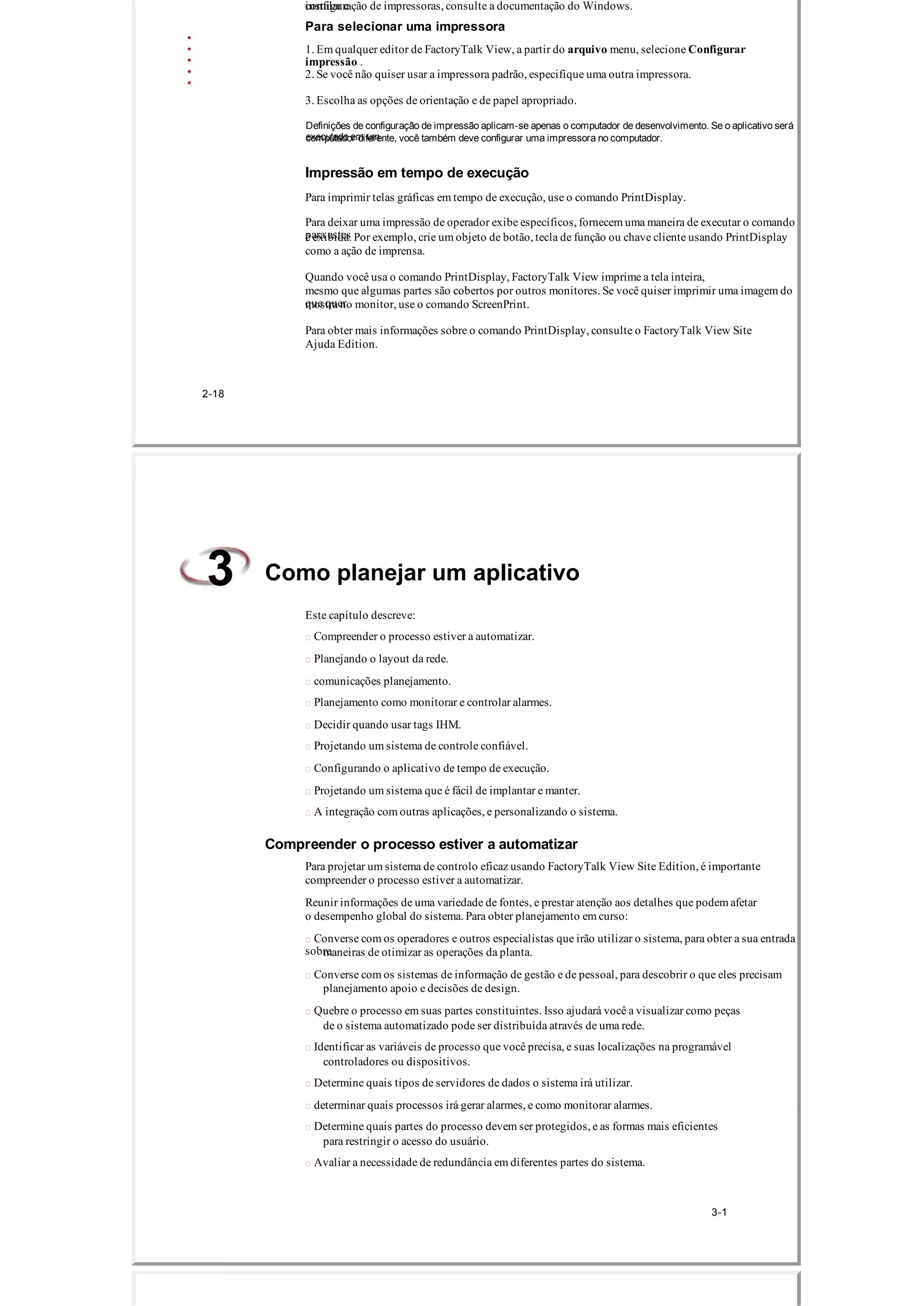 instalar econfiguração de impressoras, consulte a documentação do Windows.
Para selecionar uma impressora
1. Em qualquer editor de FactoryTalk View, a partir do arquivo menu, selecione Configurar
impressão .
2. Se você não quiser usar a impressora padrão, especifique uma outra impressora.
3. Escolha as opções de orientação e de papel apropriado.
Definições de configuração de impressão aplicam­se apenas o computador de desenvolvimento. Se o aplicativo será
executado em umcomputador diferente, você também deve configurar uma impressora no computador.
Impressão em tempo de execução
Para imprimir telas gráficas em tempo de execução, use o comando PrintDisplay.
Para deixar uma impressão de operador exibe específicos, fornecem uma maneira de executar o comando
para estesé exibida. Por exemplo, crie um objeto de botão, tecla de função ou chave cliente usando PrintDisplay
como a ação de imprensa.
Quando você usa o comando PrintDisplay, FactoryTalk View imprime a tela inteira,
mesmo que algumas partes são cobertos por outros monitores. Se você quiser imprimir uma imagem do
que quermostra no monitor, use o comando ScreenPrint.
Para obter mais informações sobre o comando PrintDisplay, consulte o FactoryTalk View Site
Ajuda Edition.
2­18
Como planejar um aplicativo3
Este capítulo descreve:
 Compreender o processo estiver a automatizar.
 Planejando o layout da rede.
 comunicações planejamento.
 Planejamento como monitorar e controlar alarmes.
 Decidir quando usar tags IHM.
 Projetando um sistema de controle confiável.
 Configurando o aplicativo de tempo de execução.
 Projetando um sistema que é fácil de implantar e manter.
 A integração com outras aplicações, e personalizando o sistema.
Compreender o processo estiver a automatizar
Para projetar um sistema de controlo eficaz usando FactoryTalk View Site Edition, é importante
compreender o processo estiver a automatizar.
Reunir informações de uma variedade de fontes, e prestar atenção aos detalhes que podem afetar
o desempenho global do sistema. Para obter planejamento em curso:
 Converse com os operadores e outros especialistas que irão utilizar o sistema, para obter a sua entrada
sobremaneiras de otimizar as operações da planta.
 Converse com os sistemas de informação de gestão e de pessoal, para descobrir o que eles precisam
planejamento apoio e decisões de design.
 Quebre o processo em suas partes constituintes. Isso ajudará você a visualizar como peças
de o sistema automatizado pode ser distribuída através de uma rede.
 Identificar as variáveis ​​de processo que você precisa, e suas localizações na programável
controladores ou dispositivos.
 Determine quais tipos de servidores de dados o sistema irá utilizar.
 determinar quais processos irá gerar alarmes, e como monitorar alarmes.
 Determine quais partes do processo devem ser protegidos, e as formas mais eficientes
para restringir o acesso do usuário.
 Avaliar a necessidade de redundância em diferentes partes do sistema.
3­1
 