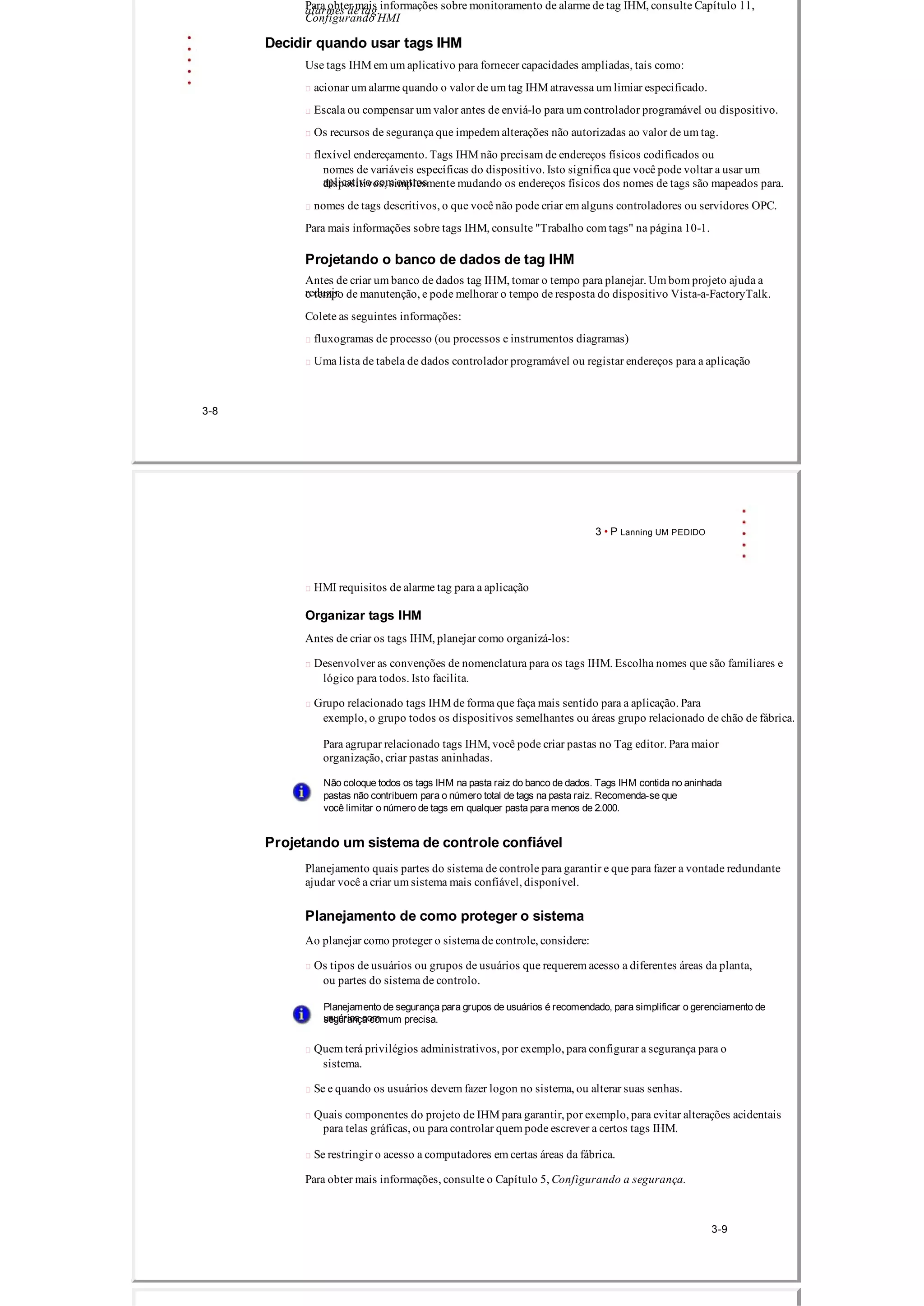 Para obter mais informações sobre monitoramento de alarme de tag IHM, consulte Capítulo 11,
Configurando HMI
alarmes de tag.
Decidir quando usar tags IHM
Use tags IHM em um aplicativo para fornecer capacidades ampliadas, tais como:
 acionar um alarme quando o valor de um tag IHM atravessa um limiar especificado.
 Escala ou compensar um valor antes de enviá­lo para um controlador programável ou dispositivo.
 Os recursos de segurança que impedem alterações não autorizadas ao valor de um tag.
 flexível endereçamento. Tags IHM não precisam de endereços físicos codificados ou
nomes de variáveis ​​específicas do dispositivo. Isto significa que você pode voltar a usar um
aplicativo com outrosdispositivos, simplesmente mudando os endereços físicos dos nomes de tags são mapeados para.
 nomes de tags descritivos, o que você não pode criar em alguns controladores ou servidores OPC.
Para mais informações sobre tags IHM, consulte "Trabalho com tags" na página 10­1.
Projetando o banco de dados de tag IHM
Antes de criar um banco de dados tag IHM, tomar o tempo para planejar. Um bom projeto ajuda a
reduziro tempo de manutenção, e pode melhorar o tempo de resposta do dispositivo Vista­a­FactoryTalk.
Colete as seguintes informações:
 fluxogramas de processo (ou processos e instrumentos diagramas)
 Uma lista de tabela de dados controlador programável ou registar endereços para a aplicação
3­8
3 • P Lanning UM PEDIDO
 HMI requisitos de alarme tag para a aplicação
Organizar tags IHM
Antes de criar os tags IHM, planejar como organizá­los:
 Desenvolver as convenções de nomenclatura para os tags IHM. Escolha nomes que são familiares e
lógico para todos. Isto facilita.
 Grupo relacionado tags IHM de forma que faça mais sentido para a aplicação. Para
exemplo, o grupo todos os dispositivos semelhantes ou áreas grupo relacionado de chão de fábrica.
Para agrupar relacionado tags IHM, você pode criar pastas no Tag editor. Para maior
organização, criar pastas aninhadas.
Não coloque todos os tags IHM na pasta raiz do banco de dados. Tags IHM contida no aninhada
pastas não contribuem para o número total de tags na pasta raiz. Recomenda­se que
você limitar o número de tags em qualquer pasta para menos de 2.000.
Projetando um sistema de controle confiável
Planejamento quais partes do sistema de controle para garantir e que para fazer a vontade redundante
ajudar você a criar um sistema mais confiável, disponível.
Planejamento de como proteger o sistema
Ao planejar como proteger o sistema de controle, considere:
 Os tipos de usuários ou grupos de usuários que requerem acesso a diferentes áreas da planta,
ou partes do sistema de controlo.
Planejamento de segurança para grupos de usuários é recomendado, para simplificar o gerenciamento de
usuários comsegurança comum precisa.
 Quem terá privilégios administrativos, por exemplo, para configurar a segurança para o
sistema.
 Se e quando os usuários devem fazer logon no sistema, ou alterar suas senhas.
 Quais componentes do projeto de IHM para garantir, por exemplo, para evitar alterações acidentais
para telas gráficas, ou para controlar quem pode escrever a certos tags IHM.
 Se restringir o acesso a computadores em certas áreas da fábrica.
Para obter mais informações, consulte o Capítulo 5, Configurando a segurança.
3­9
 