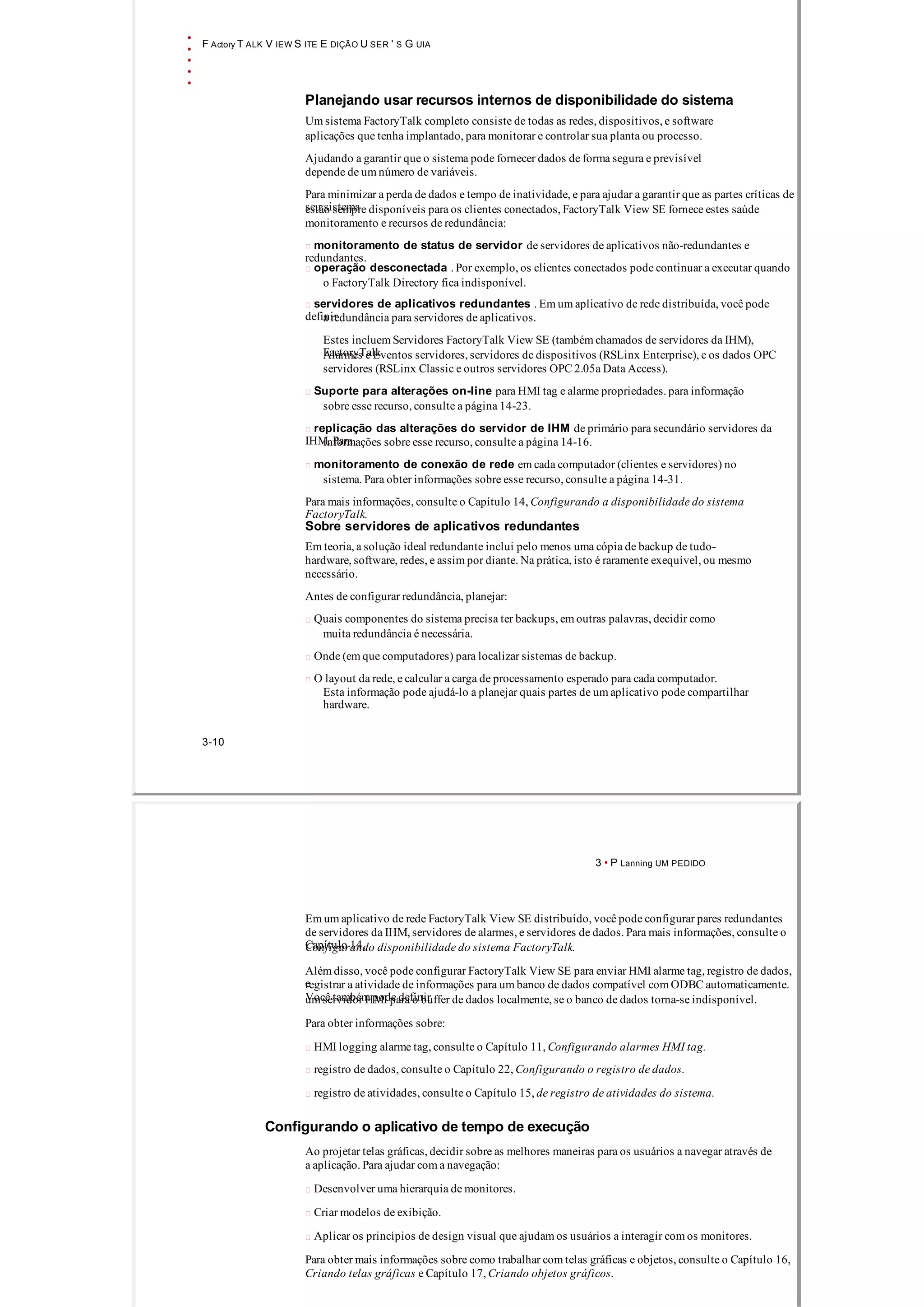 F Actory T ALK V IEW S ITE E DIÇÃO U SER ' S G UIA
Planejando usar recursos internos de disponibilidade do sistema
Um sistema FactoryTalk completo consiste de todas as redes, dispositivos, e software
aplicações que tenha implantado, para monitorar e controlar sua planta ou processo.
Ajudando a garantir que o sistema pode fornecer dados de forma segura e previsível
depende de um número de variáveis.
Para minimizar a perda de dados e tempo de inatividade, e para ajudar a garantir que as partes críticas de
seu sistemaestão sempre disponíveis para os clientes conectados, FactoryTalk View SE fornece estes saúde
monitoramento e recursos de redundância:
 monitoramento de status de servidor de servidores de aplicativos não­redundantes e
redundantes.
 operação desconectada . Por exemplo, os clientes conectados pode continuar a executar quando
o FactoryTalk Directory fica indisponível.
 servidores de aplicativos redundantes . Em um aplicativo de rede distribuída, você pode
definira redundância para servidores de aplicativos.
Estes incluem Servidores FactoryTalk View SE (também chamados de servidores da IHM),
FactoryTalkAlarmes e Eventos servidores, servidores de dispositivos (RSLinx Enterprise), e os dados OPC
servidores (RSLinx Classic e outros servidores OPC 2.05a Data Access).
 Suporte para alterações on­line para HMI tag e alarme propriedades. para informação
sobre esse recurso, consulte a página 14­23.
 replicação das alterações do servidor de IHM de primário para secundário servidores da
IHM. Parainformações sobre esse recurso, consulte a página 14­16.
 monitoramento de conexão de rede em cada computador (clientes e servidores) no
sistema. Para obter informações sobre esse recurso, consulte a página 14­31.
Para mais informações, consulte o Capítulo 14, Configurando a disponibilidade do sistema
FactoryTalk.
Sobre servidores de aplicativos redundantes
Em teoria, a solução ideal redundante inclui pelo menos uma cópia de backup de tudo­
hardware, software, redes, e assim por diante. Na prática, isto é raramente exequível, ou mesmo
necessário.
Antes de configurar redundância, planejar:
 Quais componentes do sistema precisa ter backups, em outras palavras, decidir como
muita redundância é necessária.
 Onde (em que computadores) para localizar sistemas de backup.
 O layout da rede, e calcular a carga de processamento esperado para cada computador.
Esta informação pode ajudá­lo a planejar quais partes de um aplicativo pode compartilhar
hardware.
3­10
3 • P Lanning UM PEDIDO
Em um aplicativo de rede FactoryTalk View SE distribuído, você pode configurar pares redundantes
de servidores da IHM, servidores de alarmes, e servidores de dados. Para mais informações, consulte o
Capítulo 14,Configurando disponibilidade do sistema FactoryTalk.
Além disso, você pode configurar FactoryTalk View SE para enviar HMI alarme tag, registro de dados,
eregistrar a atividade de informações para um banco de dados compatível com ODBC automaticamente.
Você também pode definirum servidor HMI para o buffer de dados localmente, se o banco de dados torna­se indisponível.
Para obter informações sobre:
 HMI logging alarme tag, consulte o Capítulo 11, Configurando alarmes HMI tag.
 registro de dados, consulte o Capítulo 22, Configurando o registro de dados.
 registro de atividades, consulte o Capítulo 15, de registro de atividades do sistema.
Configurando o aplicativo de tempo de execução
Ao projetar telas gráficas, decidir sobre as melhores maneiras para os usuários a navegar através de
a aplicação. Para ajudar com a navegação:
 Desenvolver uma hierarquia de monitores.
 Criar modelos de exibição.
 Aplicar os princípios de design visual que ajudam os usuários a interagir com os monitores.
Para obter mais informações sobre como trabalhar com telas gráficas e objetos, consulte o Capítulo 16,
Criando telas gráficas e Capítulo 17, Criando objetos gráficos.
 