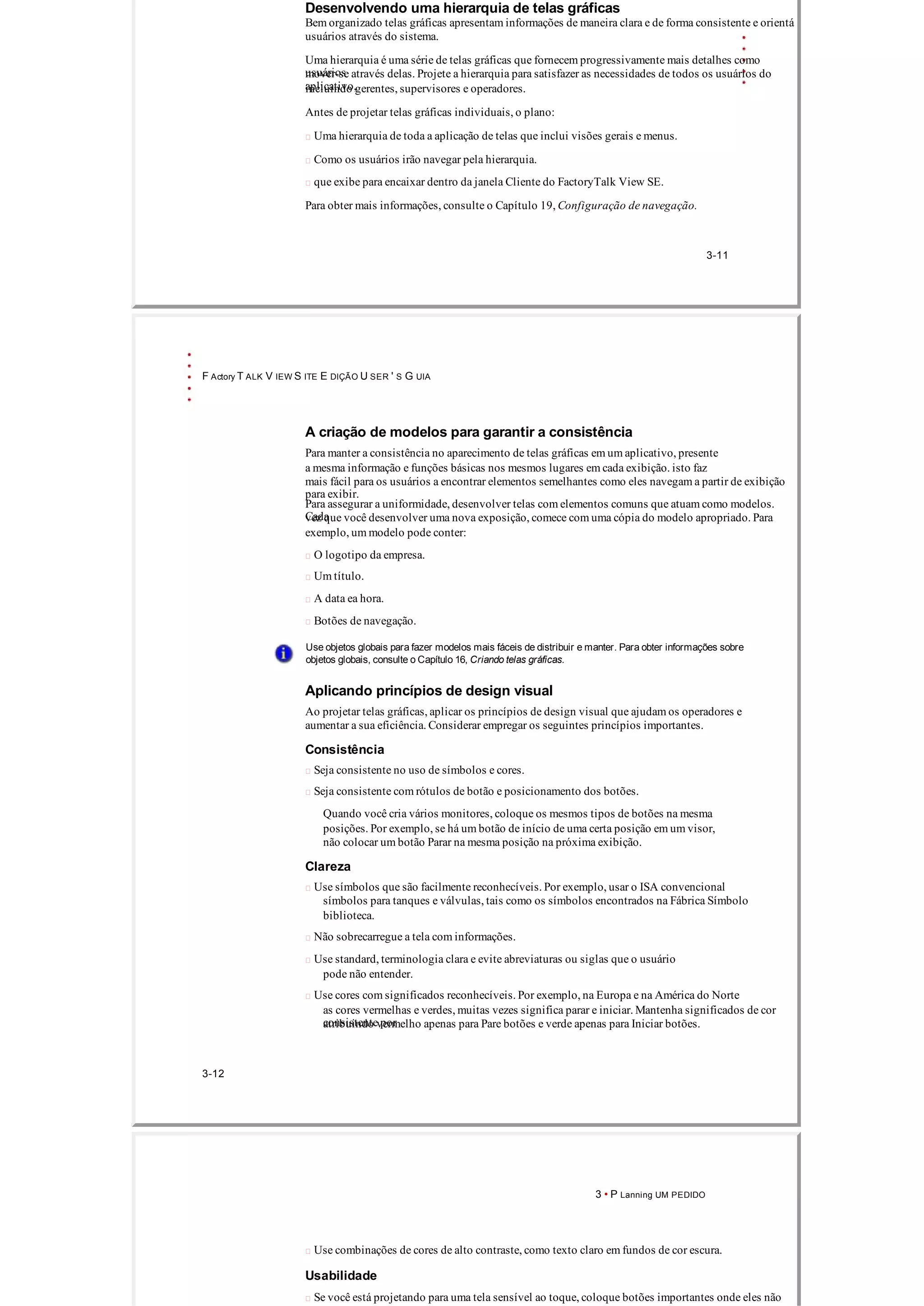 Desenvolvendo uma hierarquia de telas gráficas
Bem organizado telas gráficas apresentam informações de maneira clara e de forma consistente e orientá
usuários através do sistema.
Uma hierarquia é uma série de telas gráficas que fornecem progressivamente mais detalhes como
usuáriosmover­se através delas. Projete a hierarquia para satisfazer as necessidades de todos os usuários do
aplicativo,incluindo gerentes, supervisores e operadores.
Antes de projetar telas gráficas individuais, o plano:
 Uma hierarquia de toda a aplicação de telas que inclui visões gerais e menus.
 Como os usuários irão navegar pela hierarquia.
 que exibe para encaixar dentro da janela Cliente do FactoryTalk View SE.
Para obter mais informações, consulte o Capítulo 19, Configuração de navegação.
3­11
F Actory T ALK V IEW S ITE E DIÇÃO U SER ' S G UIA
A criação de modelos para garantir a consistência
Para manter a consistência no aparecimento de telas gráficas em um aplicativo, presente
a mesma informação e funções básicas nos mesmos lugares em cada exibição. isto faz
mais fácil para os usuários a encontrar elementos semelhantes como eles navegam a partir de exibição
para exibir.
Para assegurar a uniformidade, desenvolver telas com elementos comuns que atuam como modelos.
Cadavez que você desenvolver uma nova exposição, comece com uma cópia do modelo apropriado. Para
exemplo, um modelo pode conter:
 O logotipo da empresa.
 Um título.
 A data ea hora.
 Botões de navegação.
Use objetos globais para fazer modelos mais fáceis de distribuir e manter. Para obter informações sobre
objetos globais, consulte o Capítulo 16, Criando telas gráficas.
Aplicando princípios de design visual
Ao projetar telas gráficas, aplicar os princípios de design visual que ajudam os operadores e
aumentar a sua eficiência. Considerar empregar os seguintes princípios importantes.
Consistência
 Seja consistente no uso de símbolos e cores.
 Seja consistente com rótulos de botão e posicionamento dos botões.
Quando você cria vários monitores, coloque os mesmos tipos de botões na mesma
posições. Por exemplo, se há um botão de início de uma certa posição em um visor,
não colocar um botão Parar na mesma posição na próxima exibição.
Clareza
 Use símbolos que são facilmente reconhecíveis. Por exemplo, usar o ISA convencional
símbolos para tanques e válvulas, tais como os símbolos encontrados na Fábrica Símbolo
biblioteca.
 Não sobrecarregue a tela com informações.
 Use standard, terminologia clara e evite abreviaturas ou siglas que o usuário
pode não entender.
 Use cores com significados reconhecíveis. Por exemplo, na Europa e na América do Norte
as cores vermelhas e verdes, muitas vezes significa parar e iniciar. Mantenha significados de cor
consistente poratribuindo vermelho apenas para Pare botões e verde apenas para Iniciar botões.
3­12
3 • P Lanning UM PEDIDO
 Use combinações de cores de alto contraste, como texto claro em fundos de cor escura.
Usabilidade
 Se você está projetando para uma tela sensível ao toque, coloque botões importantes onde eles não
 