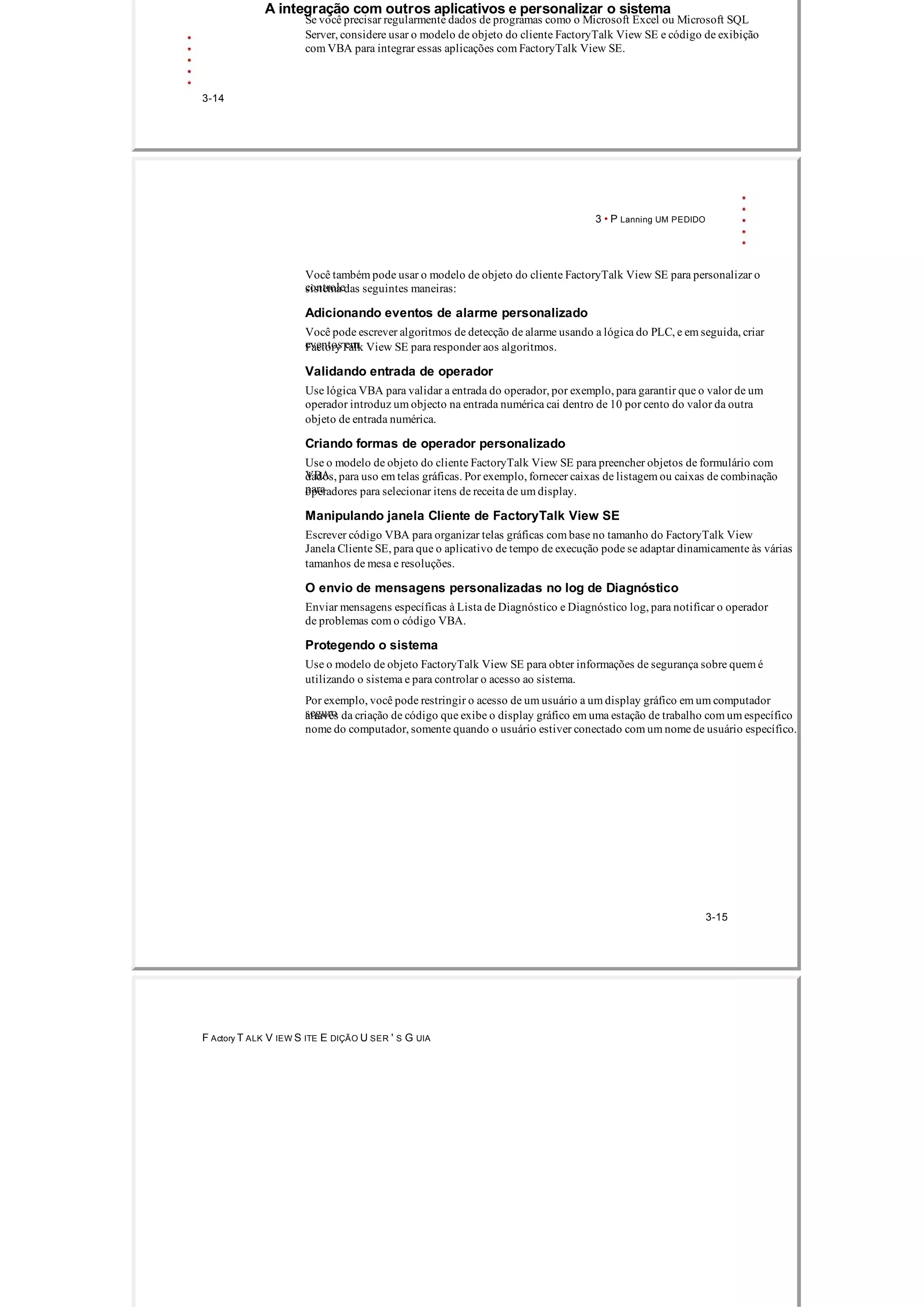 A integração com outros aplicativos e personalizar o sistema
Se você precisar regularmente dados de programas como o Microsoft Excel ou Microsoft SQL
Server, considere usar o modelo de objeto do cliente FactoryTalk View SE e código de exibição
com VBA para integrar essas aplicações com FactoryTalk View SE.
3­14
3 • P Lanning UM PEDIDO
Você também pode usar o modelo de objeto do cliente FactoryTalk View SE para personalizar o
controlesistema das seguintes maneiras:
Adicionando eventos de alarme personalizado
Você pode escrever algoritmos de detecção de alarme usando a lógica do PLC, e em seguida, criar
eventos emFactoryTalk View SE para responder aos algoritmos.
Validando entrada de operador
Use lógica VBA para validar a entrada do operador, por exemplo, para garantir que o valor de um
operador introduz um objecto na entrada numérica cai dentro de 10 por cento do valor da outra
objeto de entrada numérica.
Criando formas de operador personalizado
Use o modelo de objeto do cliente FactoryTalk View SE para preencher objetos de formulário com
VBAdados, para uso em telas gráficas. Por exemplo, fornecer caixas de listagem ou caixas de combinação
paraoperadores para selecionar itens de receita de um display.
Manipulando janela Cliente de FactoryTalk View SE
Escrever código VBA para organizar telas gráficas com base no tamanho do FactoryTalk View
Janela Cliente SE, para que o aplicativo de tempo de execução pode se adaptar dinamicamente às várias
tamanhos de mesa e resoluções.
O envio de mensagens personalizadas no log de Diagnóstico
Enviar mensagens específicas à Lista de Diagnóstico e Diagnóstico log, para notificar o operador
de problemas com o código VBA.
Protegendo o sistema
Use o modelo de objeto FactoryTalk View SE para obter informações de segurança sobre quem é
utilizando o sistema e para controlar o acesso ao sistema.
Por exemplo, você pode restringir o acesso de um usuário a um display gráfico em um computador
seguroatravés da criação de código que exibe o display gráfico em uma estação de trabalho com um específico
nome do computador, somente quando o usuário estiver conectado com um nome de usuário específico.
3­15
F Actory T ALK V IEW S ITE E DIÇÃO U SER ' S G UIA
 