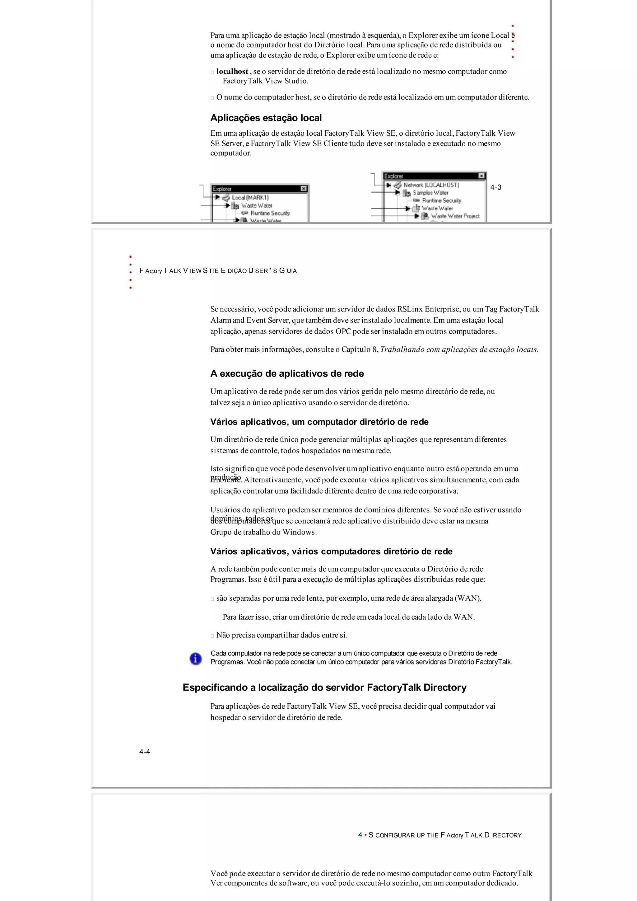 Para uma aplicação de estação local (mostrado à esquerda), o Explorer exibe um ícone Local e
o nome do computador host do Diretório local. Para uma aplicação de rede distribuída ou
uma aplicação de estação de rede, o Explorer exibe um ícone de rede e:
 localhost , se o servidor de diretório de rede está localizado no mesmo computador como
FactoryTalk View Studio.
 O nome do computador host, se o diretório de rede está localizado em um computador diferente.
Aplicações estação local
Em uma aplicação de estação local FactoryTalk View SE, o diretório local, FactoryTalk View
SE Server, e FactoryTalk View SE Cliente tudo deve ser instalado e executado no mesmo
computador.
4­3
F Actory T ALK V IEW S ITE E DIÇÃO U SER ' S G UIA
Se necessário, você pode adicionar um servidor de dados RSLinx Enterprise, ou um Tag FactoryTalk
Alarm and Event Server, que também deve ser instalado localmente. Em uma estação local
aplicação, apenas servidores de dados OPC pode ser instalado em outros computadores.
Para obter mais informações, consulte o Capítulo 8, Trabalhando com aplicações de estação locais.
A execução de aplicativos de rede
Um aplicativo de rede pode ser um dos vários gerido pelo mesmo directório de rede, ou
talvez seja o único aplicativo usando o servidor de diretório.
Vários aplicativos, um computador diretório de rede
Um diretório de rede único pode gerenciar múltiplas aplicações que representam diferentes
sistemas de controle, todos hospedados na mesma rede.
Isto significa que você pode desenvolver um aplicativo enquanto outro está operando em uma
produçãoambiente. Alternativamente, você pode executar vários aplicativos simultaneamente, com cada
aplicação controlar uma facilidade diferente dentro de uma rede corporativa.
Usuários do aplicativo podem ser membros de domínios diferentes. Se você não estiver usando
domínios, todos osdos computadores que se conectam à rede aplicativo distribuído deve estar na mesma
Grupo de trabalho do Windows.
Vários aplicativos, vários computadores diretório de rede
A rede também pode conter mais de um computador que executa o Diretório de rede
Programas. Isso é útil para a execução de múltiplas aplicações distribuídas rede que:
 são separadas por uma rede lenta, por exemplo, uma rede de área alargada (WAN).
Para fazer isso, criar um diretório de rede em cada local de cada lado da WAN.
 Não precisa compartilhar dados entre si.
Cada computador na rede pode se conectar a um único computador que executa o Diretório de rede
Programas. Você não pode conectar um único computador para vários servidores Diretório FactoryTalk.
Especificando a localização do servidor FactoryTalk Directory
Para aplicações de rede FactoryTalk View SE, você precisa decidir qual computador vai
hospedar o servidor de diretório de rede.
4­4
4 • S CONFIGURAR UP THE F Actory T ALK D IRECTORY
Você pode executar o servidor de diretório de rede no mesmo computador como outro FactoryTalk
Ver componentes de software, ou você pode executá­lo sozinho, em um computador dedicado.
 