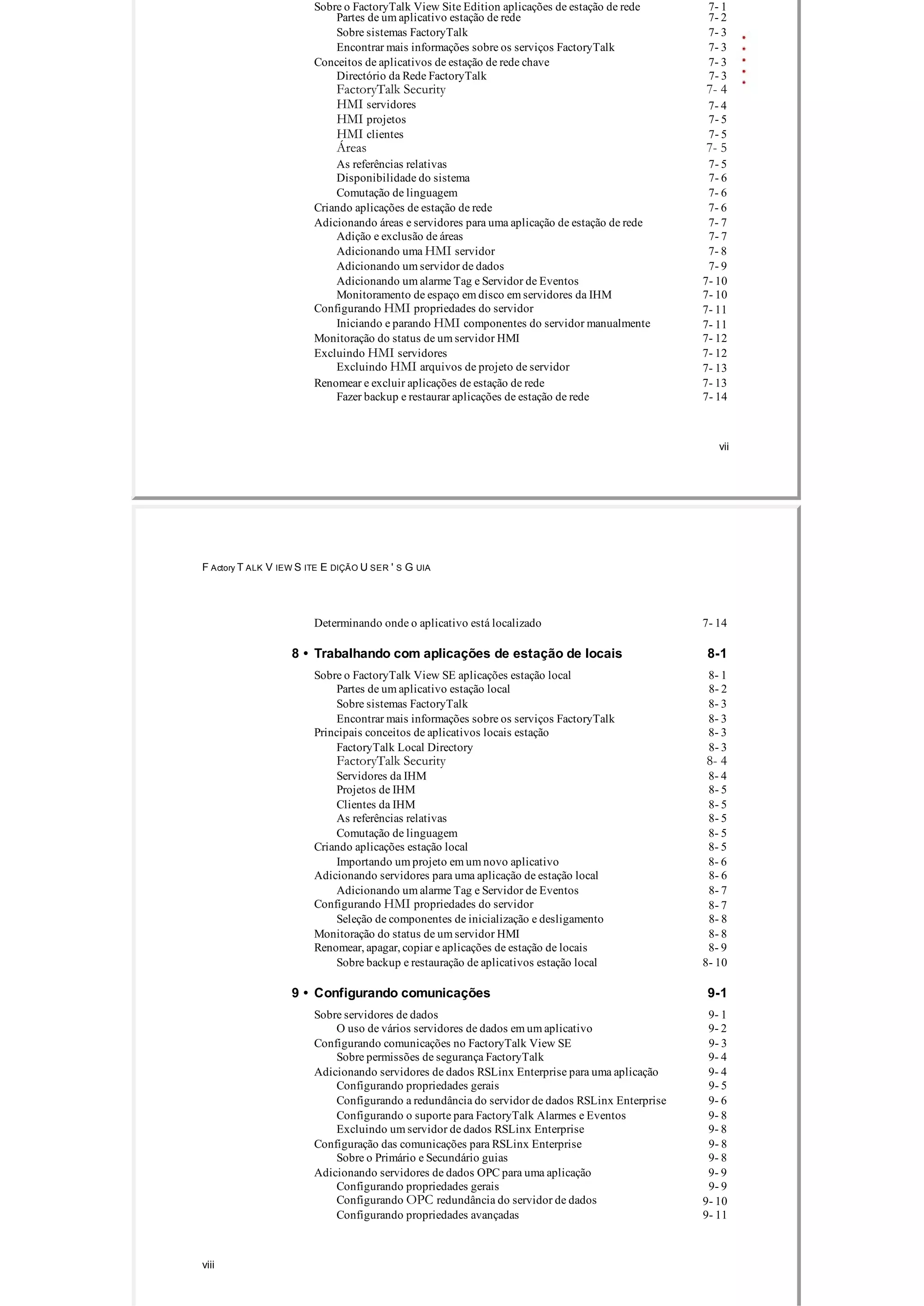 Sobre o FactoryTalk View Site Edition aplicações de estação de rede 7­ 1
Partes de um aplicativo estação de rede 7­ 2
Sobre sistemas FactoryTalk 7­ 3
Encontrar mais informações sobre os serviços FactoryTalk 7­ 3
Conceitos de aplicativos de estação de rede chave 7­ 3
Directório da Rede FactoryTalk 7­ 3
FactoryTalk Security 7- 4
HMI servidores 7­ 4
HMI projetos 7­ 5
HMI clientes 7­ 5
Áreas 7- 5
As referências relativas 7­ 5
Disponibilidade do sistema 7­ 6
Comutação de linguagem 7­ 6
Criando aplicações de estação de rede 7­ 6
Adicionando áreas e servidores para uma aplicação de estação de rede 7­ 7
Adição e exclusão de áreas 7­ 7
Adicionando uma HMI servidor 7­ 8
Adicionando um servidor de dados 7­ 9
Adicionando um alarme Tag e Servidor de Eventos 7­ 10
Monitoramento de espaço em disco em servidores da IHM 7­ 10
Configurando HMI propriedades do servidor 7­ 11
Iniciando e parando HMI componentes do servidor manualmente 7­ 11
Monitoração do status de um servidor HMI 7­ 12
Excluindo HMI servidores 7­ 12
Excluindo HMI arquivos de projeto de servidor 7­ 13
Renomear e excluir aplicações de estação de rede 7­ 13
Fazer backup e restaurar aplicações de estação de rede 7­ 14
vii
F Actory T ALK V IEW S ITE E DIÇÃO U SER ' S G UIA
Determinando onde o aplicativo está localizado 7­ 14
8 • Trabalhando com aplicações de estação de locais 8­1
Sobre o FactoryTalk View SE aplicações estação local 8­ 1
Partes de um aplicativo estação local 8­ 2
Sobre sistemas FactoryTalk 8­ 3
Encontrar mais informações sobre os serviços FactoryTalk 8­ 3
Principais conceitos de aplicativos locais estação 8­ 3
FactoryTalk Local Directory 8­ 3
FactoryTalk Security 8- 4
Servidores da IHM 8­ 4
Projetos de IHM 8­ 5
Clientes da IHM 8­ 5
As referências relativas 8­ 5
Comutação de linguagem 8­ 5
Criando aplicações estação local 8­ 5
Importando um projeto em um novo aplicativo 8­ 6
Adicionando servidores para uma aplicação de estação local 8­ 6
Adicionando um alarme Tag e Servidor de Eventos 8­ 7
Configurando HMI propriedades do servidor 8­ 7
Seleção de componentes de inicialização e desligamento 8­ 8
Monitoração do status de um servidor HMI 8­ 8
Renomear, apagar, copiar e aplicações de estação de locais 8­ 9
Sobre backup e restauração de aplicativos estação local 8­ 10
9 • Configurando comunicações 9­1
Sobre servidores de dados 9­ 1
O uso de vários servidores de dados em um aplicativo 9­ 2
Configurando comunicações no FactoryTalk View SE 9­ 3
Sobre permissões de segurança FactoryTalk 9­ 4
Adicionando servidores de dados RSLinx Enterprise para uma aplicação 9­ 4
Configurando propriedades gerais 9­ 5
Configurando a redundância do servidor de dados RSLinx Enterprise 9­ 6
Configurando o suporte para FactoryTalk Alarmes e Eventos 9­ 8
Excluindo um servidor de dados RSLinx Enterprise 9­ 8
Configuração das comunicações para RSLinx Enterprise 9­ 8
Sobre o Primário e Secundário guias 9­ 8
Adicionando servidores de dados OPC para uma aplicação 9­ 9
Configurando propriedades gerais 9­ 9
Configurando OPC redundância do servidor de dados 9­ 10
Configurando propriedades avançadas 9­ 11
viii
 