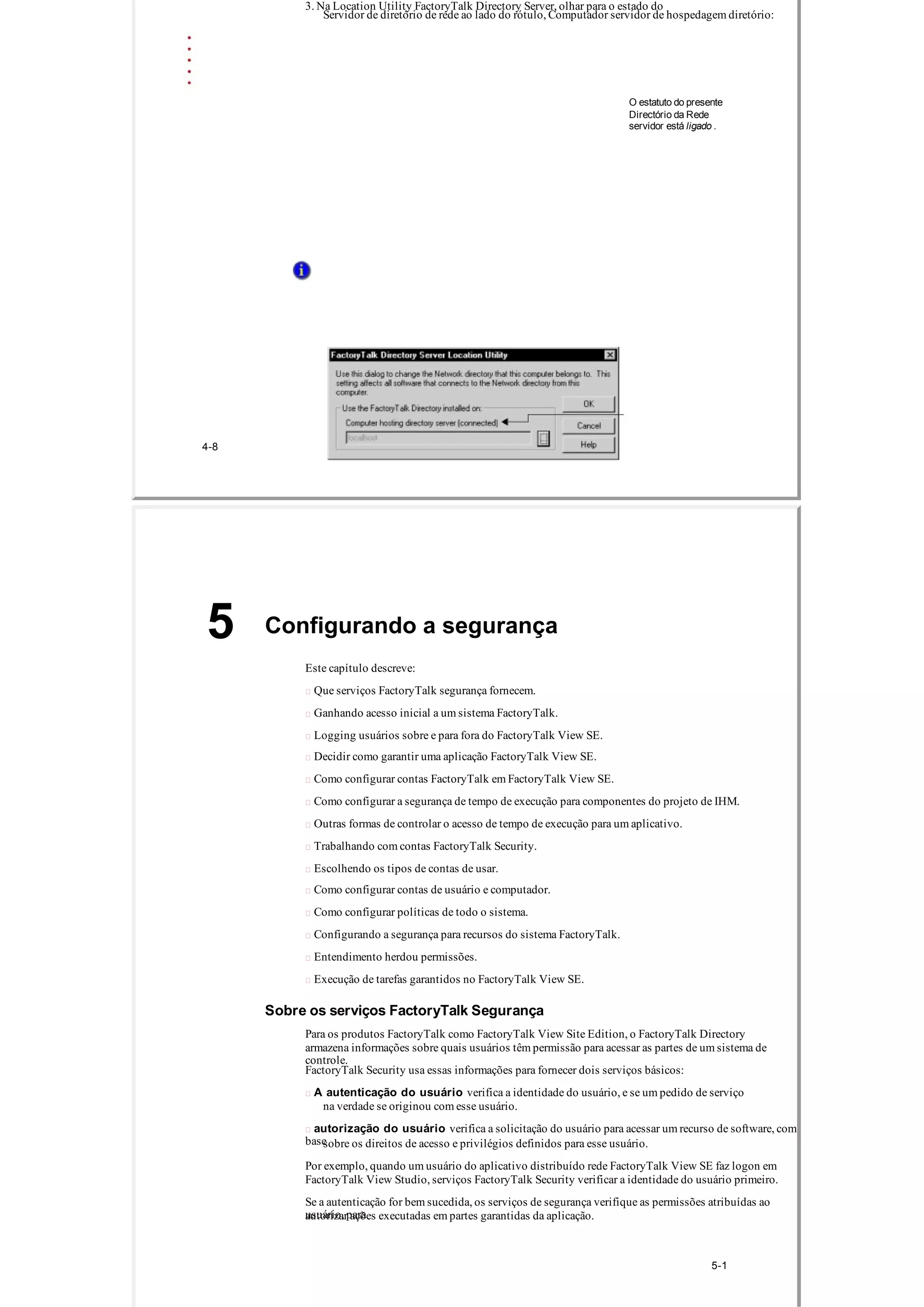 3. Na Location Utility FactoryTalk Directory Server, olhar para o estado do
Servidor de diretório de rede ao lado do rótulo, Computador servidor de hospedagem diretório:
O estatuto do presente
Directório da Rede
servidor está ligado .
4­8
Configurando a segurança5
Este capítulo descreve:
 Que serviços FactoryTalk segurança fornecem.
 Ganhando acesso inicial a um sistema FactoryTalk.
 Logging usuários sobre e para fora do FactoryTalk View SE.
 Decidir como garantir uma aplicação FactoryTalk View SE.
 Como configurar contas FactoryTalk em FactoryTalk View SE.
 Como configurar a segurança de tempo de execução para componentes do projeto de IHM.
 Outras formas de controlar o acesso de tempo de execução para um aplicativo.
 Trabalhando com contas FactoryTalk Security.
 Escolhendo os tipos de contas de usar.
 Como configurar contas de usuário e computador.
 Como configurar políticas de todo o sistema.
 Configurando a segurança para recursos do sistema FactoryTalk.
 Entendimento herdou permissões.
 Execução de tarefas garantidos no FactoryTalk View SE.
Sobre os serviços FactoryTalk Segurança
Para os produtos FactoryTalk como FactoryTalk View Site Edition, o FactoryTalk Directory
armazena informações sobre quais usuários têm permissão para acessar as partes de um sistema de
controle.
FactoryTalk Security usa essas informações para fornecer dois serviços básicos:
 A autenticação do usuário verifica a identidade do usuário, e se um pedido de serviço
na verdade se originou com esse usuário.
 autorização do usuário verifica a solicitação do usuário para acessar um recurso de software, com
basesobre os direitos de acesso e privilégios definidos para esse usuário.
Por exemplo, quando um usuário do aplicativo distribuído rede FactoryTalk View SE faz logon em
FactoryTalk View Studio, serviços FactoryTalk Security verificar a identidade do usuário primeiro.
Se a autenticação for bem sucedida, os serviços de segurança verifique as permissões atribuídas ao
usuário, paraautorizar ações executadas em partes garantidas da aplicação.
5­1
 