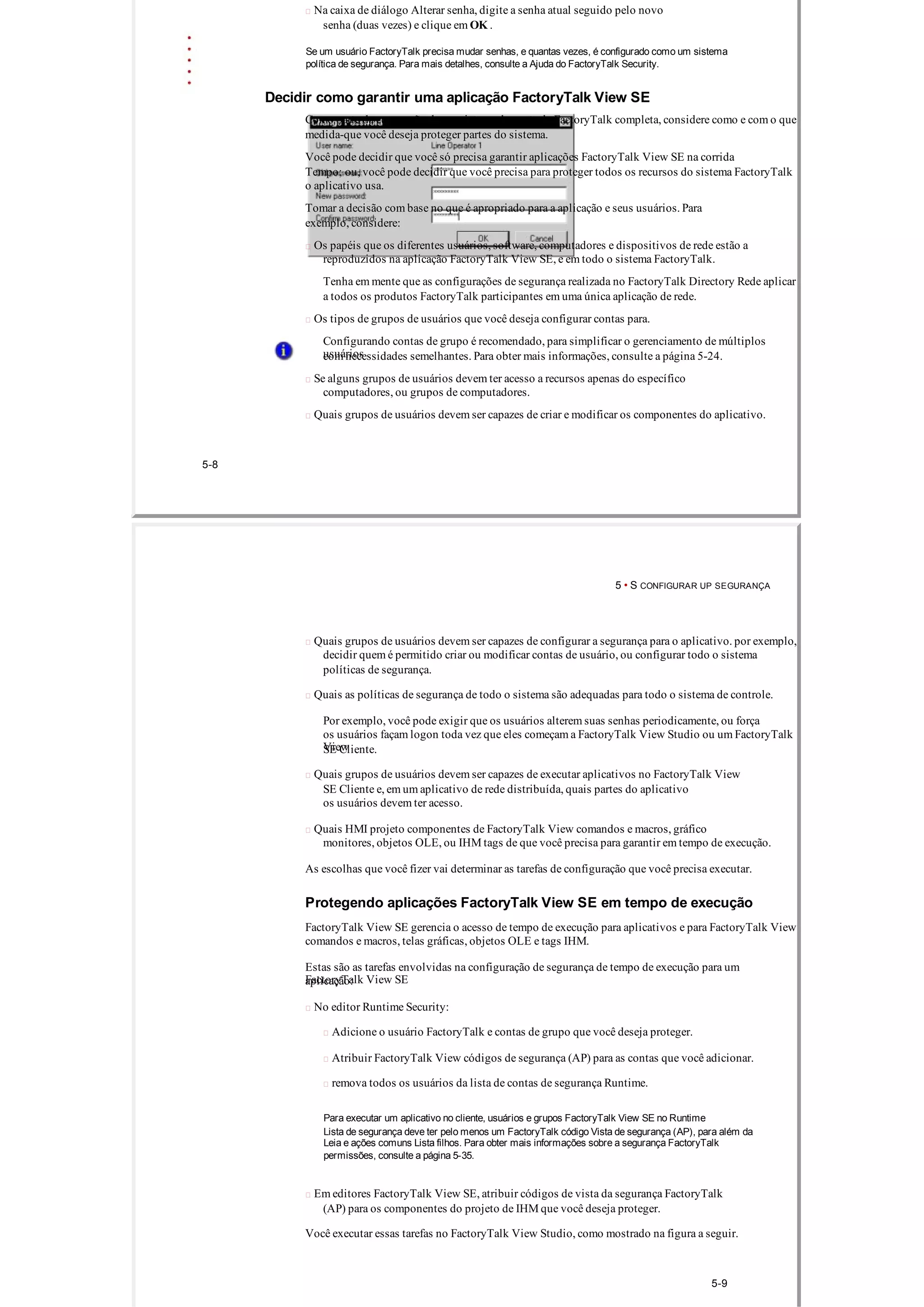  Na caixa de diálogo Alterar senha, digite a senha atual seguido pelo novo
senha (duas vezes) e clique em OK .
Se um usuário FactoryTalk precisa mudar senhas, e quantas vezes, é configurado como um sistema
política de segurança. Para mais detalhes, consulte a Ajuda do FactoryTalk Security.
Decidir como garantir uma aplicação FactoryTalk View SE
Como parte da concepção de um sistema de controle FactoryTalk completa, considere como e com o que
medida­que você deseja proteger partes do sistema.
Você pode decidir que você só precisa garantir aplicações FactoryTalk View SE na corrida
Tempo; ou, você pode decidir que você precisa para proteger todos os recursos do sistema FactoryTalk
o aplicativo usa.
Tomar a decisão com base no que é apropriado para a aplicação e seus usuários. Para
exemplo, considere:
 Os papéis que os diferentes usuários, software, computadores e dispositivos de rede estão a
reproduzidos na aplicação FactoryTalk View SE, e em todo o sistema FactoryTalk.
Tenha em mente que as configurações de segurança realizada no FactoryTalk Directory Rede aplicar
a todos os produtos FactoryTalk participantes em uma única aplicação de rede.
 Os tipos de grupos de usuários que você deseja configurar contas para.
Configurando contas de grupo é recomendado, para simplificar o gerenciamento de múltiplos
usuárioscom necessidades semelhantes. Para obter mais informações, consulte a página 5­24.
 Se alguns grupos de usuários devem ter acesso a recursos apenas do específico
computadores, ou grupos de computadores.
 Quais grupos de usuários devem ser capazes de criar e modificar os componentes do aplicativo.
5­8
5 • S CONFIGURAR UP SEGURANÇA
 Quais grupos de usuários devem ser capazes de configurar a segurança para o aplicativo. por exemplo,
decidir quem é permitido criar ou modificar contas de usuário, ou configurar todo o sistema
políticas de segurança.
 Quais as políticas de segurança de todo o sistema são adequadas para todo o sistema de controle.
Por exemplo, você pode exigir que os usuários alterem suas senhas periodicamente, ou força
os usuários façam logon toda vez que eles começam a FactoryTalk View Studio ou um FactoryTalk
ViewSE Cliente.
 Quais grupos de usuários devem ser capazes de executar aplicativos no FactoryTalk View
SE Cliente e, em um aplicativo de rede distribuída, quais partes do aplicativo
os usuários devem ter acesso.
 Quais HMI projeto componentes de FactoryTalk View comandos e macros, gráfico
monitores, objetos OLE, ou IHM tags de que você precisa para garantir em tempo de execução.
As escolhas que você fizer vai determinar as tarefas de configuração que você precisa executar.
Protegendo aplicações FactoryTalk View SE em tempo de execução
FactoryTalk View SE gerencia o acesso de tempo de execução para aplicativos e para FactoryTalk View
comandos e macros, telas gráficas, objetos OLE e tags IHM.
Estas são as tarefas envolvidas na configuração de segurança de tempo de execução para um
FactoryTalk View SEaplicação:
 No editor Runtime Security:
 Adicione o usuário FactoryTalk e contas de grupo que você deseja proteger.
 Atribuir FactoryTalk View códigos de segurança (AP) para as contas que você adicionar.
 remova todos os usuários da lista de contas de segurança Runtime.
Para executar um aplicativo no cliente, usuários e grupos FactoryTalk View SE no Runtime
Lista de segurança deve ter pelo menos um FactoryTalk código Vista de segurança (AP), para além da
Leia e ações comuns Lista filhos. Para obter mais informações sobre a segurança FactoryTalk
permissões, consulte a página 5­35.
 Em editores FactoryTalk View SE, atribuir códigos de vista da segurança FactoryTalk
(AP) para os componentes do projeto de IHM que você deseja proteger.
Você executar essas tarefas no FactoryTalk View Studio, como mostrado na figura a seguir.
5­9
 