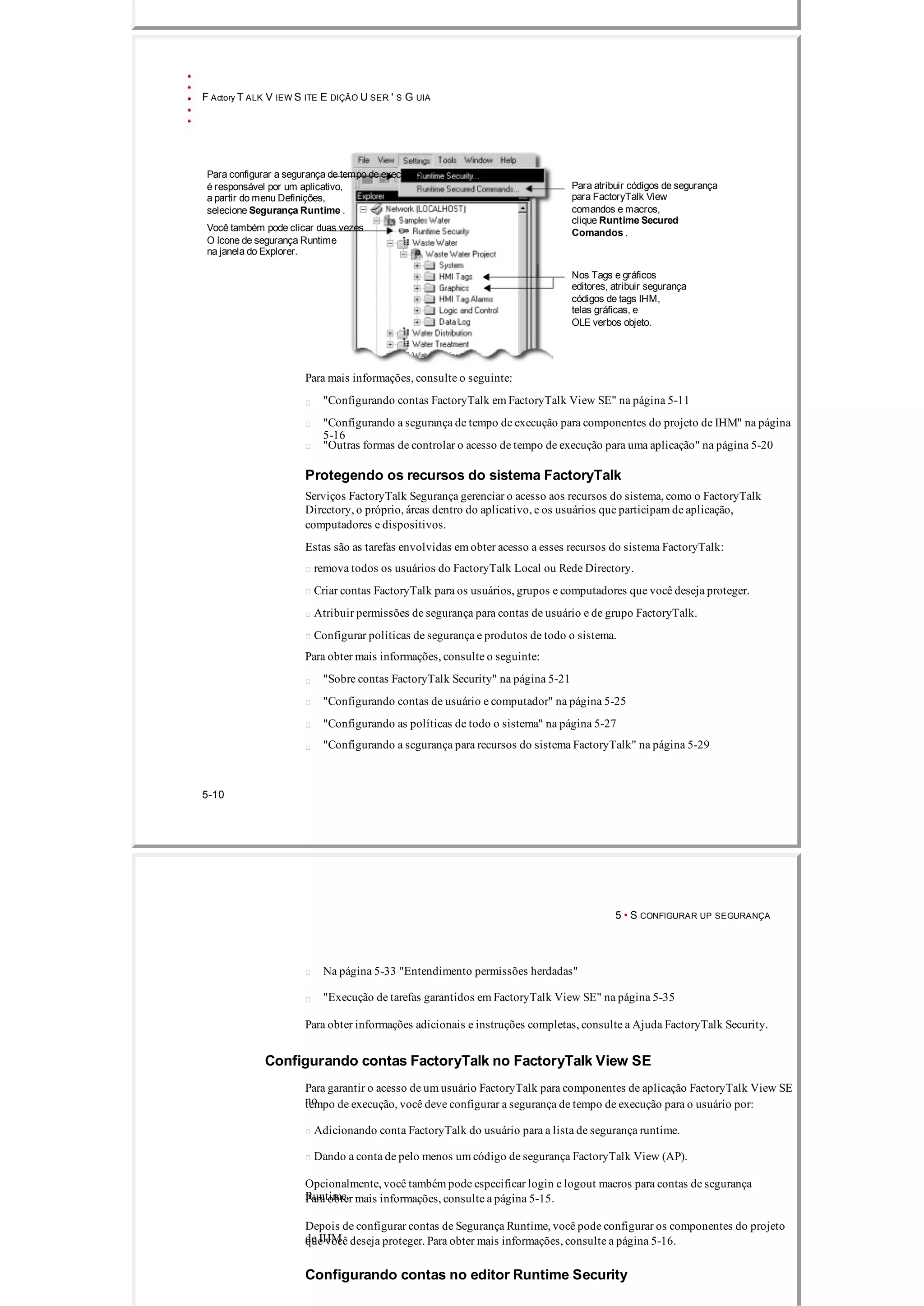 F Actory T ALK V IEW S ITE E DIÇÃO U SER ' S G UIA
Para configurar a segurança de tempo de execução
é responsável por um aplicativo, Para atribuir códigos de segurança
a partir do menu Definições, para FactoryTalk View
selecione Segurança Runtime . comandos e macros,
clique Runtime Secured
Você também pode clicar duas vezes
Comandos .
O ícone de segurança Runtime
na janela do Explorer.
Nos Tags e gráficos
editores, atribuir segurança
códigos de tags IHM,
telas gráficas, e
OLE verbos objeto.
Para mais informações, consulte o seguinte:
"Configurando contas FactoryTalk em FactoryTalk View SE" na página 5­11
"Configurando a segurança de tempo de execução para componentes do projeto de IHM" na página
5­16
"Outras formas de controlar o acesso de tempo de execução para uma aplicação" na página 5­20
Protegendo os recursos do sistema FactoryTalk
Serviços FactoryTalk Segurança gerenciar o acesso aos recursos do sistema, como o FactoryTalk
Directory, o próprio, áreas dentro do aplicativo, e os usuários que participam de aplicação,
computadores e dispositivos.
Estas são as tarefas envolvidas em obter acesso a esses recursos do sistema FactoryTalk:
 remova todos os usuários do FactoryTalk Local ou Rede Directory.
 Criar contas FactoryTalk para os usuários, grupos e computadores que você deseja proteger.
 Atribuir permissões de segurança para contas de usuário e de grupo FactoryTalk.
 Configurar políticas de segurança e produtos de todo o sistema.
Para obter mais informações, consulte o seguinte:
"Sobre contas FactoryTalk Security" na página 5­21
"Configurando contas de usuário e computador" na página 5­25
"Configurando as políticas de todo o sistema" na página 5­27
"Configurando a segurança para recursos do sistema FactoryTalk" na página 5­29
5­10
5 • S CONFIGURAR UP SEGURANÇA
Na página 5­33 "Entendimento permissões herdadas"
"Execução de tarefas garantidos em FactoryTalk View SE" na página 5­35
Para obter informações adicionais e instruções completas, consulte a Ajuda FactoryTalk Security.
Configurando contas FactoryTalk no FactoryTalk View SE
Para garantir o acesso de um usuário FactoryTalk para componentes de aplicação FactoryTalk View SE
notempo de execução, você deve configurar a segurança de tempo de execução para o usuário por:
 Adicionando conta FactoryTalk do usuário para a lista de segurança runtime.
 Dando a conta de pelo menos um código de segurança FactoryTalk View (AP).
Opcionalmente, você também pode especificar login e logout macros para contas de segurança
Runtime.Para obter mais informações, consulte a página 5­15.
Depois de configurar contas de Segurança Runtime, você pode configurar os componentes do projeto
de IHMque você deseja proteger. Para obter mais informações, consulte a página 5­16.
Configurando contas no editor Runtime Security
 