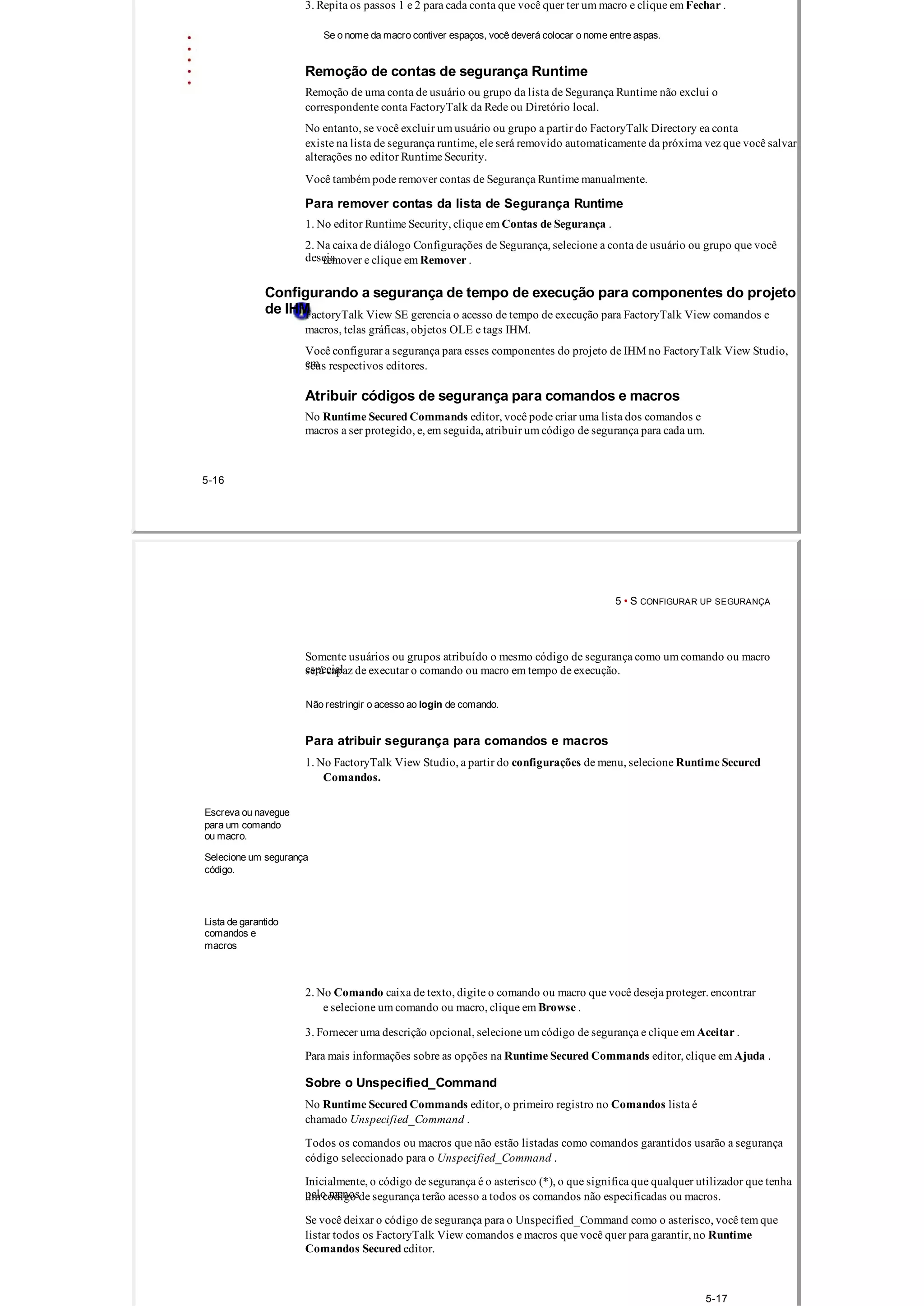 3. Repita os passos 1 e 2 para cada conta que você quer ter um macro e clique em Fechar .
Se o nome da macro contiver espaços, você deverá colocar o nome entre aspas.
Remoção de contas de segurança Runtime
Remoção de uma conta de usuário ou grupo da lista de Segurança Runtime não exclui o
correspondente conta FactoryTalk da Rede ou Diretório local.
No entanto, se você excluir um usuário ou grupo a partir do FactoryTalk Directory ea conta
existe na lista de segurança runtime, ele será removido automaticamente da próxima vez que você salvar
alterações no editor Runtime Security.
Você também pode remover contas de Segurança Runtime manualmente.
Para remover contas da lista de Segurança Runtime
1. No editor Runtime Security, clique em Contas de Segurança .
2. Na caixa de diálogo Configurações de Segurança, selecione a conta de usuário ou grupo que você
desejaremover e clique em Remover .
Configurando a segurança de tempo de execução para componentes do projeto
de IHMFactoryTalk View SE gerencia o acesso de tempo de execução para FactoryTalk View comandos e
macros, telas gráficas, objetos OLE e tags IHM.
Você configurar a segurança para esses componentes do projeto de IHM no FactoryTalk View Studio,
emseus respectivos editores.
Atribuir códigos de segurança para comandos e macros
No Runtime Secured Commands editor, você pode criar uma lista dos comandos e
macros a ser protegido, e, em seguida, atribuir um código de segurança para cada um.
5­16
5 • S CONFIGURAR UP SEGURANÇA
Somente usuários ou grupos atribuído o mesmo código de segurança como um comando ou macro
especialserá capaz de executar o comando ou macro em tempo de execução.
Não restringir o acesso ao login de comando.
Para atribuir segurança para comandos e macros
1. No FactoryTalk View Studio, a partir do configurações de menu, selecione Runtime Secured
Comandos.
Escreva ou navegue
para um comando
ou macro.
Selecione um segurança
código.
Lista de garantido
comandos e
macros
2. No Comando caixa de texto, digite o comando ou macro que você deseja proteger. encontrar
e selecione um comando ou macro, clique em Browse .
3. Fornecer uma descrição opcional, selecione um código de segurança e clique em Aceitar .
Para mais informações sobre as opções na Runtime Secured Commands editor, clique em Ajuda .
Sobre o Unspecified_Command
No Runtime Secured Commands editor, o primeiro registro no Comandos lista é
chamado Unspecified_Command .
Todos os comandos ou macros que não estão listadas como comandos garantidos usarão a segurança
código seleccionado para o Unspecified_Command .
Inicialmente, o código de segurança é o asterisco (*), o que significa que qualquer utilizador que tenha
pelo menosum código de segurança terão acesso a todos os comandos não especificadas ou macros.
Se você deixar o código de segurança para o Unspecified_Command como o asterisco, você tem que
listar todos os FactoryTalk View comandos e macros que você quer para garantir, no Runtime
Comandos Secured editor.
5­17
 