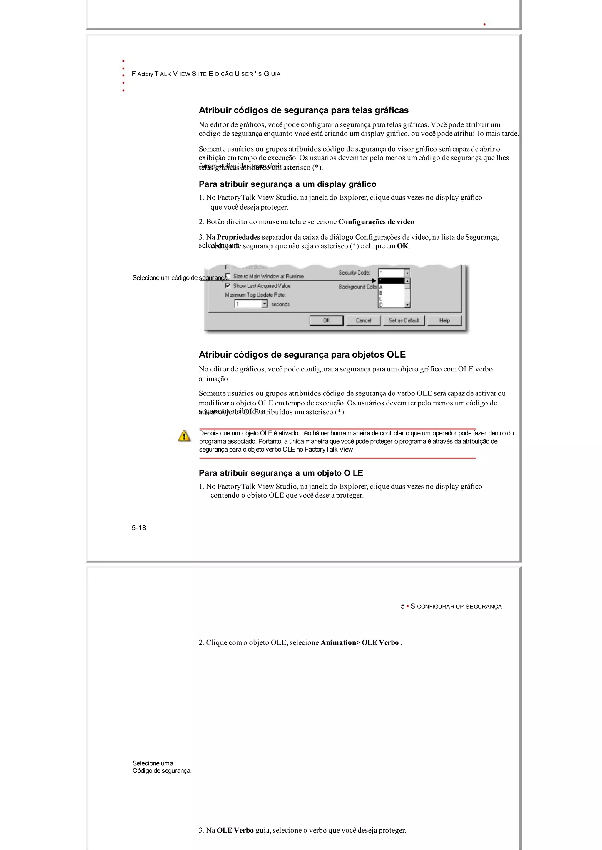F Actory T ALK V IEW S ITE E DIÇÃO U SER ' S G UIA
Atribuir códigos de segurança para telas gráficas
No editor de gráficos, você pode configurar a segurança para telas gráficas. Você pode atribuir um
código de segurança enquanto você está criando um display gráfico, ou você pode atribuí­lo mais tarde.
Somente usuários ou grupos atribuídos código de segurança do visor gráfico será capaz de abrir o
exibição em tempo de execução. Os usuários devem ter pelo menos um código de segurança que lhes
foram atribuídas, para abrirtelas gráficas atribuído um asterisco (*).
Para atribuir segurança a um display gráfico
1. No FactoryTalk View Studio, na janela do Explorer, clique duas vezes no display gráfico
que você deseja proteger.
2. Botão direito do mouse na tela e selecione Configurações de vídeo .
3. Na Propriedades separador da caixa de diálogo Configurações de vídeo, na lista de Segurança,
selecione umcódigo de segurança que não seja o asterisco (*) e clique em OK .
Selecione um código de segurança.
Atribuir códigos de segurança para objetos OLE
No editor de gráficos, você pode configurar a segurança para um objeto gráfico com OLE verbo
animação.
Somente usuários ou grupos atribuídos código de segurança do verbo OLE será capaz de activar ou
modificar o objeto OLE em tempo de execução. Os usuários devem ter pelo menos um código de
segurança atribuído aativar objetos OLE atribuídos um asterisco (*).
Depois que um objeto OLE é ativado, não há nenhuma maneira de controlar o que um operador pode fazer dentro do
programa associado. Portanto, a única maneira que você pode proteger o programa é através da atribuição de
segurança para o objeto verbo OLE no FactoryTalk View.
Para atribuir segurança a um objeto O LE
1. No FactoryTalk View Studio, na janela do Explorer, clique duas vezes no display gráfico
contendo o objeto OLE que você deseja proteger.
5­18
5 • S CONFIGURAR UP SEGURANÇA
2. Clique com o objeto OLE, selecione Animation> OLE Verbo .
Selecione uma
Código de segurança.
3. Na OLE Verbo guia, selecione o verbo que você deseja proteger.
 