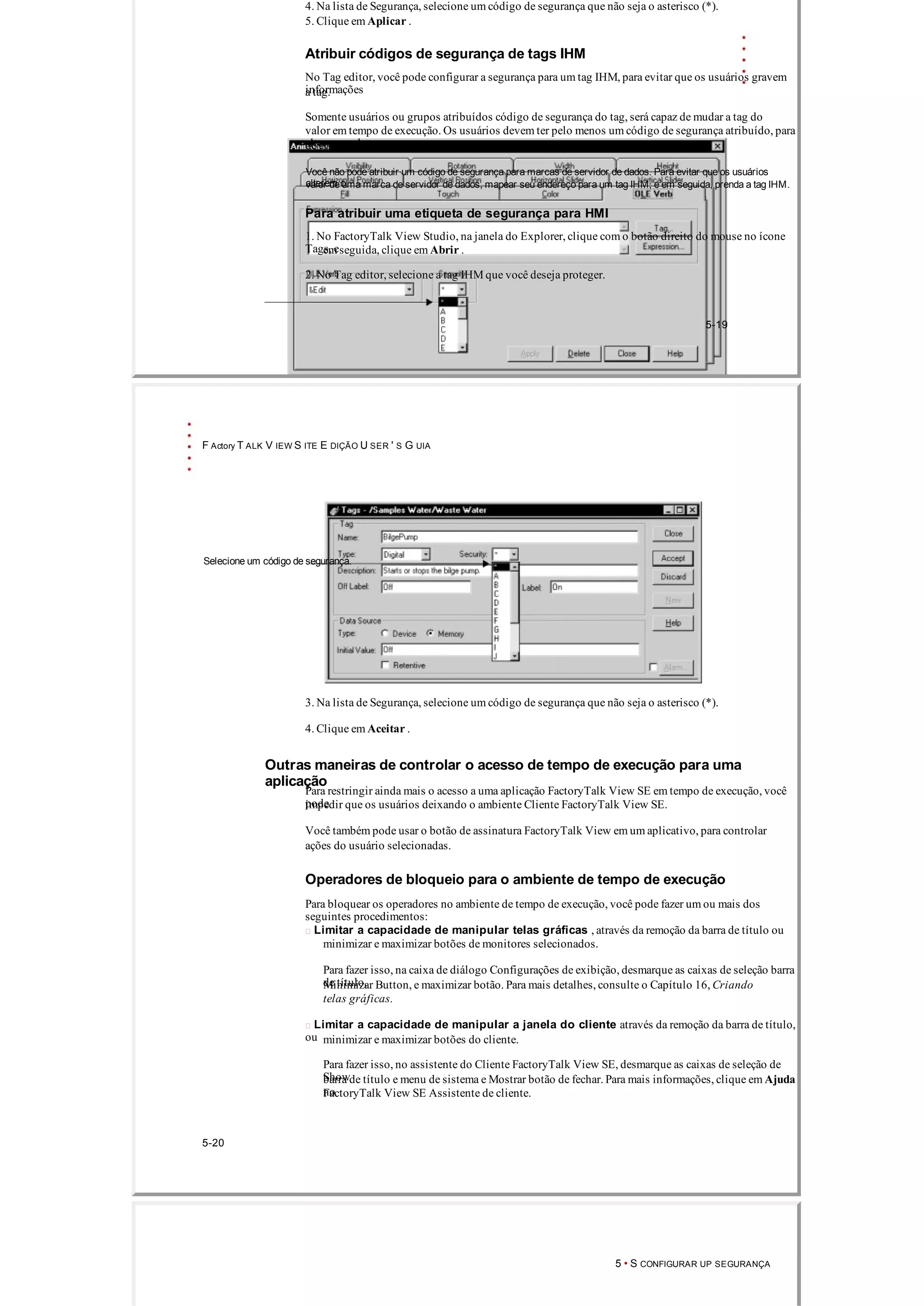 4. Na lista de Segurança, selecione um código de segurança que não seja o asterisco (*).
5. Clique em Aplicar .
Atribuir códigos de segurança de tags IHM
No Tag editor, você pode configurar a segurança para um tag IHM, para evitar que os usuários gravem
informaçõesa tag.
Somente usuários ou grupos atribuídos código de segurança do tag, será capaz de mudar a tag do
valor em tempo de execução. Os usuários devem ter pelo menos um código de segurança atribuído, para
alterar o valorde etiquetas atribuído um asterisco (*).
Você não pode atribuir um código de segurança para marcas de servidor de dados. Para evitar que os usuários
alterem ovalor de uma marca de servidor de dados, mapear seu endereço para um tag IHM, e em seguida, prenda a tag IHM.
Para atribuir uma etiqueta de segurança para HMI
1. No FactoryTalk View Studio, na janela do Explorer, clique com o botão direito do mouse no ícone
Tags, eem seguida, clique em Abrir .
2. No Tag editor, selecione a tag IHM que você deseja proteger.
5­19
F Actory T ALK V IEW S ITE E DIÇÃO U SER ' S G UIA
Selecione um código de segurança.
3. Na lista de Segurança, selecione um código de segurança que não seja o asterisco (*).
4. Clique em Aceitar .
Outras maneiras de controlar o acesso de tempo de execução para uma
aplicação
Para restringir ainda mais o acesso a uma aplicação FactoryTalk View SE em tempo de execução, você
podeimpedir que os usuários deixando o ambiente Cliente FactoryTalk View SE.
Você também pode usar o botão de assinatura FactoryTalk View em um aplicativo, para controlar
ações do usuário selecionadas.
Operadores de bloqueio para o ambiente de tempo de execução
Para bloquear os operadores no ambiente de tempo de execução, você pode fazer um ou mais dos
seguintes procedimentos:
 Limitar a capacidade de manipular telas gráficas , através da remoção da barra de título ou
minimizar e maximizar botões de monitores selecionados.
Para fazer isso, na caixa de diálogo Configurações de exibição, desmarque as caixas de seleção barra
de título,Minimizar Button, e maximizar botão. Para mais detalhes, consulte o Capítulo 16, Criando
telas gráficas.
 Limitar a capacidade de manipular a janela do cliente através da remoção da barra de título,
ou minimizar e maximizar botões do cliente.
Para fazer isso, no assistente do Cliente FactoryTalk View SE, desmarque as caixas de seleção de
Showbarra de título e menu de sistema e Mostrar botão de fechar. Para mais informações, clique em Ajuda
noFactoryTalk View SE Assistente de cliente.
5­20
5 • S CONFIGURAR UP SEGURANÇA
 