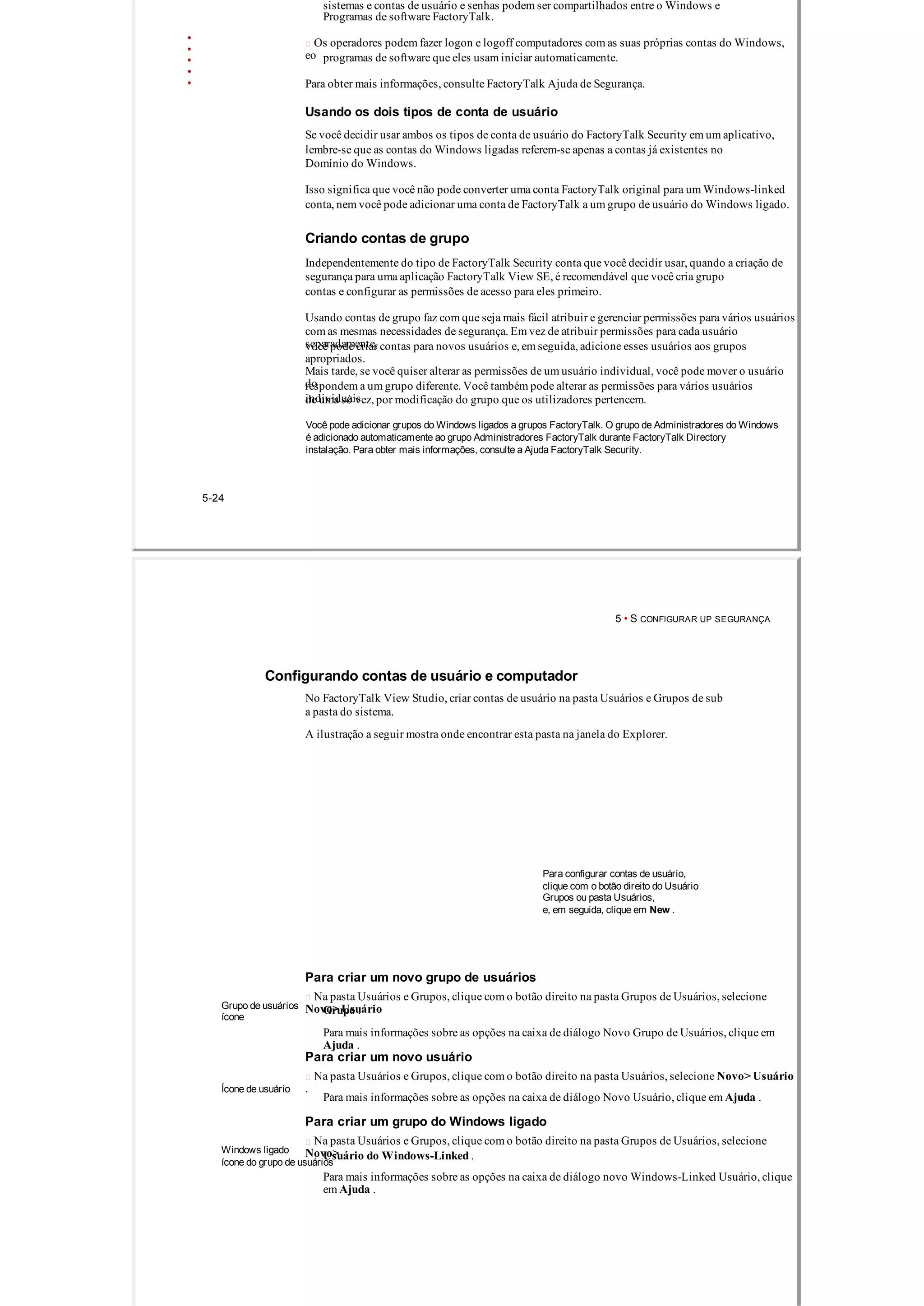 sistemas e contas de usuário e senhas podem ser compartilhados entre o Windows e
Programas de software FactoryTalk.
 Os operadores podem fazer logon e logoff computadores com as suas próprias contas do Windows,
eo programas de software que eles usam iniciar automaticamente.
Para obter mais informações, consulte FactoryTalk Ajuda de Segurança.
Usando os dois tipos de conta de usuário
Se você decidir usar ambos os tipos de conta de usuário do FactoryTalk Security em um aplicativo,
lembre­se que as contas do Windows ligadas referem­se apenas a contas já existentes no
Domínio do Windows.
Isso significa que você não pode converter uma conta FactoryTalk original para um Windows­linked
conta, nem você pode adicionar uma conta de FactoryTalk a um grupo de usuário do Windows ligado.
Criando contas de grupo
Independentemente do tipo de FactoryTalk Security conta que você decidir usar, quando a criação de
segurança para uma aplicação FactoryTalk View SE, é recomendável que você cria grupo
contas e configurar as permissões de acesso para eles primeiro.
Usando contas de grupo faz com que seja mais fácil atribuir e gerenciar permissões para vários usuários
com as mesmas necessidades de segurança. Em vez de atribuir permissões para cada usuário
separadamente,você pode criar contas para novos usuários e, em seguida, adicione esses usuários aos grupos
apropriados.
Mais tarde, se você quiser alterar as permissões de um usuário individual, você pode mover o usuário
dorespondem a um grupo diferente. Você também pode alterar as permissões para vários usuários
individuaisde uma só vez, por modificação do grupo que os utilizadores pertencem.
Você pode adicionar grupos do Windows ligados a grupos FactoryTalk. O grupo de Administradores do Windows
é adicionado automaticamente ao grupo Administradores FactoryTalk durante FactoryTalk Directory
instalação. Para obter mais informações, consulte a Ajuda FactoryTalk Security.
5­24
5 • S CONFIGURAR UP SEGURANÇA
Configurando contas de usuário e computador
No FactoryTalk View Studio, criar contas de usuário na pasta Usuários e Grupos de sub
a pasta do sistema.
A ilustração a seguir mostra onde encontrar esta pasta na janela do Explorer.
Para configurar contas de usuário,
clique com o botão direito do Usuário
Grupos ou pasta Usuários,
e, em seguida, clique em New .
Para criar um novo grupo de usuários
 Na pasta Usuários e Grupos, clique com o botão direito na pasta Grupos de Usuários, selecione
Novo> UsuárioGrupo de usuários Grupo .
ícone
Para mais informações sobre as opções na caixa de diálogo Novo Grupo de Usuários, clique em
Ajuda .
Para criar um novo usuário
 Na pasta Usuários e Grupos, clique com o botão direito na pasta Usuários, selecione Novo> Usuário
.Ícone de usuário
Para mais informações sobre as opções na caixa de diálogo Novo Usuário, clique em Ajuda .
Para criar um grupo do Windows ligado
 Na pasta Usuários e Grupos, clique com o botão direito na pasta Grupos de Usuários, selecione
Novo>Windows ligado
Usuário do Windows­Linked .
ícone do grupo de usuários
Para mais informações sobre as opções na caixa de diálogo novo Windows­Linked Usuário, clique
em Ajuda .
 