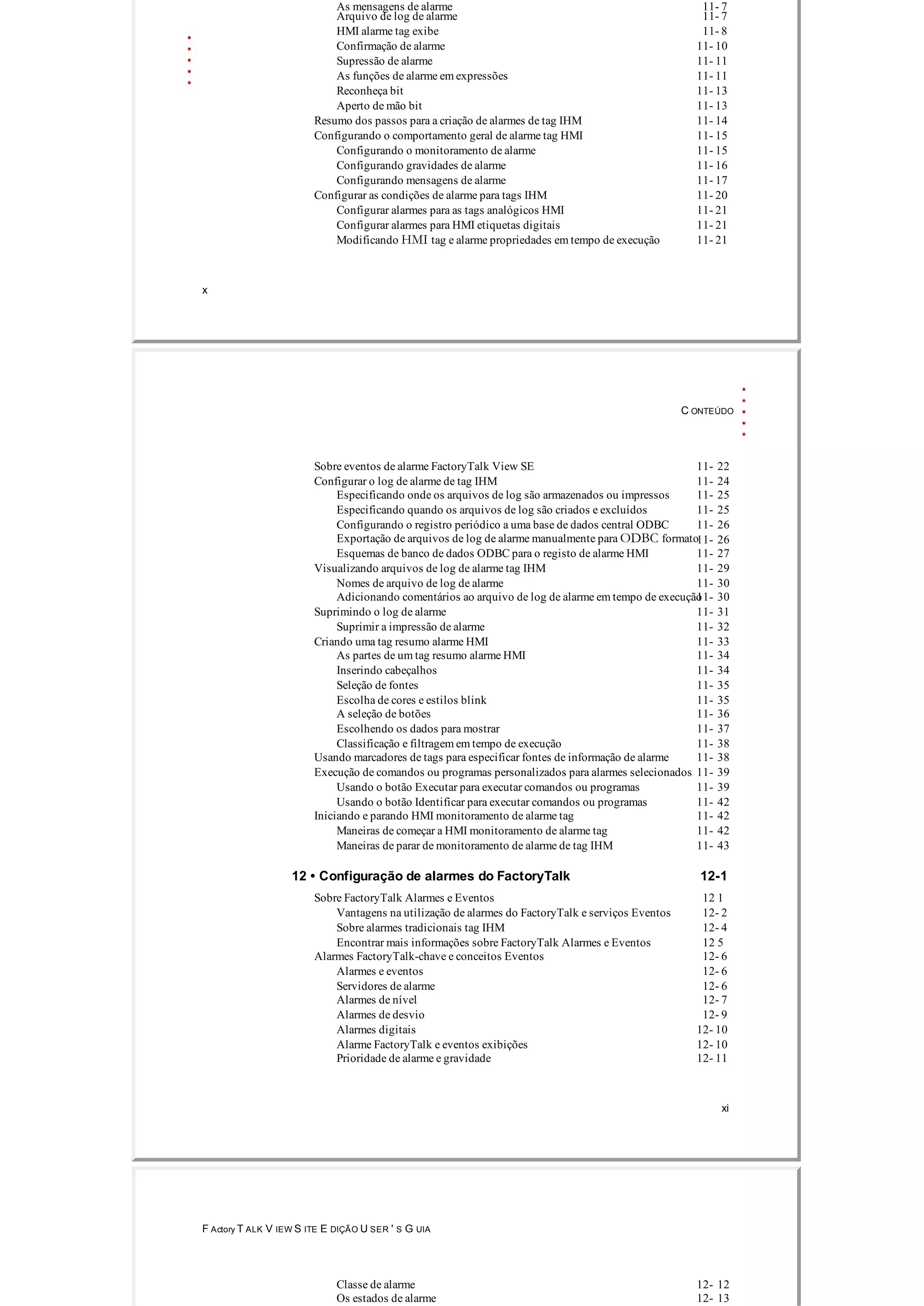As mensagens de alarme 11­ 7
Arquivo de log de alarme 11­ 7
HMI alarme tag exibe 11­ 8
Confirmação de alarme 11­ 10
Supressão de alarme 11­ 11
As funções de alarme em expressões 11­ 11
Reconheça bit 11­ 13
Aperto de mão bit 11­ 13
Resumo dos passos para a criação de alarmes de tag IHM 11­ 14
Configurando o comportamento geral de alarme tag HMI 11­ 15
Configurando o monitoramento de alarme 11­ 15
Configurando gravidades de alarme 11­ 16
Configurando mensagens de alarme 11­ 17
Configurar as condições de alarme para tags IHM 11­ 20
Configurar alarmes para as tags analógicos HMI 11­ 21
Configurar alarmes para HMI etiquetas digitais 11­ 21
Modificando HMI tag e alarme propriedades em tempo de execução 11­ 21
x
C ONTEÚDO
Sobre eventos de alarme FactoryTalk View SE 11­ 22
Configurar o log de alarme de tag IHM 11­ 24
Especificando onde os arquivos de log são armazenados ou impressos 11­ 25
Especificando quando os arquivos de log são criados e excluídos 11­ 25
Configurando o registro periódico a uma base de dados central ODBC 11­ 26
Exportação de arquivos de log de ​​alarme manualmente para ODBC formato11­ 26
Esquemas de banco de dados ODBC para o registo de alarme HMI 11­ 27
Visualizando arquivos de log de alarme tag IHM 11­ 29
Nomes de arquivo de log de alarme 11­ 30
Adicionando comentários ao arquivo de log de alarme em tempo de execução11­ 30
Suprimindo o log de alarme 11­ 31
Suprimir a impressão de alarme 11­ 32
Criando uma tag resumo alarme HMI 11­ 33
As partes de um tag resumo alarme HMI 11­ 34
Inserindo cabeçalhos 11­ 34
Seleção de fontes 11­ 35
Escolha de cores e estilos blink 11­ 35
A seleção de botões 11­ 36
Escolhendo os dados para mostrar 11­ 37
Classificação e filtragem em tempo de execução 11­ 38
Usando marcadores de tags para especificar fontes de informação de alarme 11­ 38
Execução de comandos ou programas personalizados para alarmes selecionados 11­ 39
Usando o botão Executar para executar comandos ou programas 11­ 39
Usando o botão Identificar para executar comandos ou programas 11­ 42
Iniciando e parando HMI monitoramento de alarme tag 11­ 42
Maneiras de começar a HMI monitoramento de alarme tag 11­ 42
Maneiras de parar de monitoramento de alarme de tag IHM 11­ 43
12 • Configuração de alarmes do FactoryTalk 12­1
Sobre FactoryTalk Alarmes e Eventos 12 1
Vantagens na utilização de alarmes do FactoryTalk e serviços Eventos 12­ 2
Sobre alarmes tradicionais tag IHM 12­ 4
Encontrar mais informações sobre FactoryTalk Alarmes e Eventos 12 5
Alarmes FactoryTalk­chave e conceitos Eventos 12­ 6
Alarmes e eventos 12­ 6
Servidores de alarme 12­ 6
Alarmes de nível 12­ 7
Alarmes de desvio 12­ 9
Alarmes digitais 12­ 10
Alarme FactoryTalk e eventos exibições 12­ 10
Prioridade de alarme e gravidade 12­ 11
xi
F Actory T ALK V IEW S ITE E DIÇÃO U SER ' S G UIA
Classe de alarme 12­ 12
Os estados de alarme 12­ 13
 