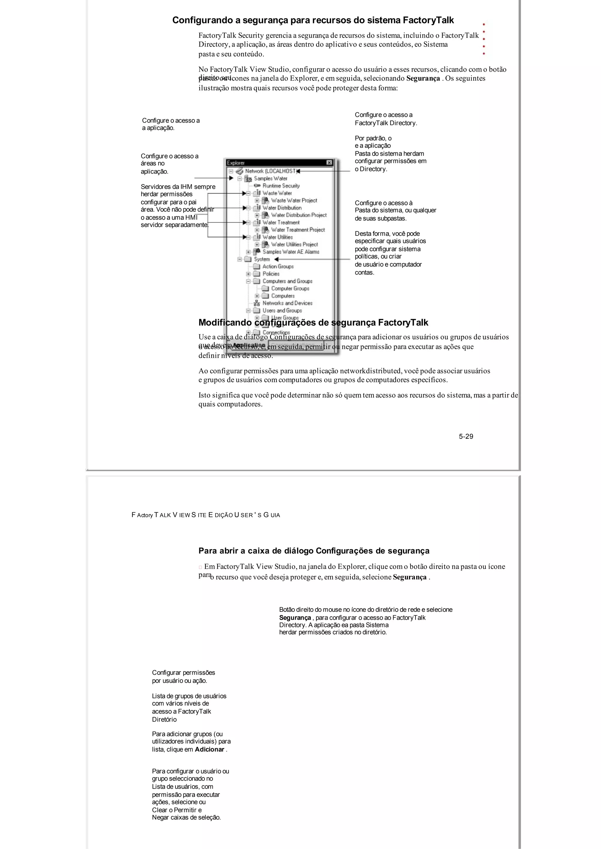 Configurando a segurança para recursos do sistema FactoryTalk
FactoryTalk Security gerencia a segurança de recursos do sistema, incluindo o FactoryTalk
Directory, a aplicação, as áreas dentro do aplicativo e seus conteúdos, eo Sistema
pasta e seu conteúdo.
No FactoryTalk View Studio, configurar o acesso do usuário a esses recursos, clicando com o botão
direito seupastas ou ícones na janela do Explorer, e em seguida, selecionando Segurança . Os seguintes
ilustração mostra quais recursos você pode proteger desta forma:
Configure o acesso a
Configure o acesso a FactoryTalk Directory.
a aplicação.
Por padrão, o
e a aplicação
Pasta do sistema herdamConfigure o acesso a
configurar permissões emáreas no
o Directory.aplicação.
Servidores da IHM sempre
herdar permissões
configurar para o pai Configure o acesso à
área. Você não pode definir Pasta do sistema, ou qualquer
o acesso a uma HMI de suas subpastas.
servidor separadamente.
Desta forma, você pode
especificar quais usuários
pode configurar sistema
políticas, ou criar
de usuário e computador
contas.
Modificando configurações de segurança FactoryTalk
Use a caixa de diálogo Configurações de segurança para adicionar os usuários ou grupos de usuários
que devem tero acesso ao recurso, e, em seguida, permitir ou negar permissão para executar as ações que
definir níveis de acesso.
Ao configurar permissões para uma aplicação networkdistributed, você pode associar usuários
e grupos de usuários com computadores ou grupos de computadores específicos.
Isto significa que você pode determinar não só quem tem acesso aos recursos do sistema, mas a partir de
quais computadores.
5­29
F Actory T ALK V IEW S ITE E DIÇÃO U SER ' S G UIA
Para abrir a caixa de diálogo Configurações de segurança
 Em FactoryTalk View Studio, na janela do Explorer, clique com o botão direito na pasta ou ícone
parao recurso que você deseja proteger e, em seguida, selecione Segurança .
Botão direito do mouse no ícone do diretório de rede e selecione
Segurança , para configurar o acesso ao FactoryTalk
Directory. A aplicação ea pasta Sistema
herdar permissões criados no diretório.
Configurar permissões
por usuário ou ação.
Lista de grupos de usuários
com vários níveis de
acesso a FactoryTalk
Diretório
Para adicionar grupos (ou
utilizadores individuais) para
lista, clique em Adicionar .
Para configurar o usuário ou
grupo seleccionado no
Lista de usuários, com
permissão para executar
ações, selecione ou
Clear o Permitir e
Negar caixas de seleção.
 