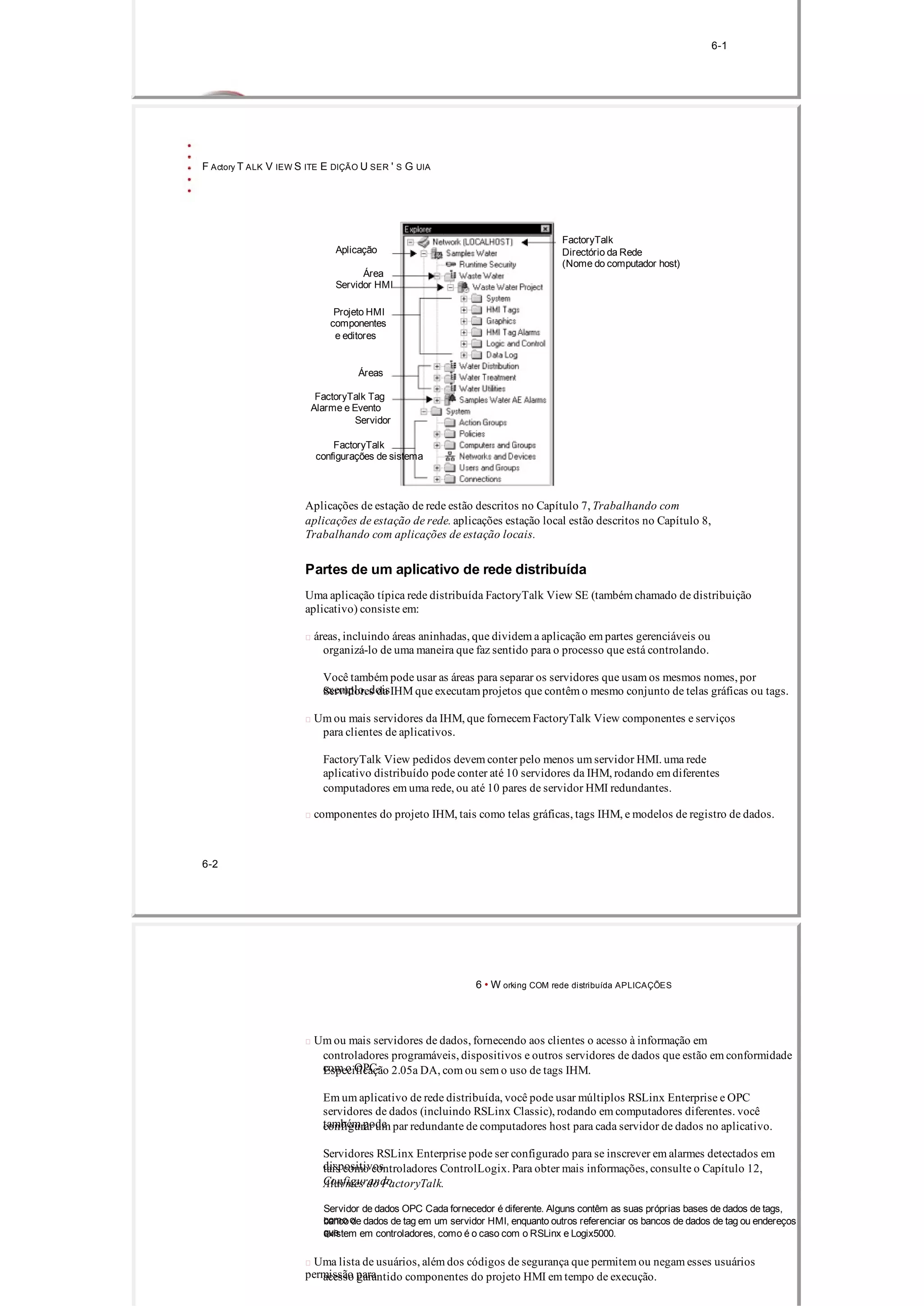 6­1
F Actory T ALK V IEW S ITE E DIÇÃO U SER ' S G UIA
FactoryTalk
Aplicação Directório da Rede
(Nome do computador host)
Área
Servidor HMI
Projeto HMI
componentes
e editores
Áreas
FactoryTalk Tag
Alarme e Evento
Servidor
FactoryTalk
configurações de sistema
Aplicações de estação de rede estão descritos no Capítulo 7, Trabalhando com
aplicações de estação de rede. aplicações estação local estão descritos no Capítulo 8,
Trabalhando com aplicações de estação locais.
Partes de um aplicativo de rede distribuída
Uma aplicação típica rede distribuída FactoryTalk View SE (também chamado de distribuição
aplicativo) consiste em:
 áreas, incluindo áreas aninhadas, que dividem a aplicação em partes gerenciáveis ​​ou
organizá­lo de uma maneira que faz sentido para o processo que está controlando.
Você também pode usar as áreas para separar os servidores que usam os mesmos nomes, por
exemplo, doisServidores da IHM que executam projetos que contêm o mesmo conjunto de telas gráficas ou tags.
 Um ou mais servidores da IHM, que fornecem FactoryTalk View componentes e serviços
para clientes de aplicativos.
FactoryTalk View pedidos devem conter pelo menos um servidor HMI. uma rede
aplicativo distribuído pode conter até 10 servidores da IHM, rodando em diferentes
computadores em uma rede, ou até 10 pares de servidor HMI redundantes.
 componentes do projeto IHM, tais como telas gráficas, tags IHM, e modelos de registro de dados.
6­2
6 • W orking COM rede distribuída APLICAÇÕES
 Um ou mais servidores de dados, fornecendo aos clientes o acesso à informação em
controladores programáveis, dispositivos e outros servidores de dados que estão em conformidade
com o OPC­Especificação 2.05a DA, com ou sem o uso de tags IHM.
Em um aplicativo de rede distribuída, você pode usar múltiplos RSLinx Enterprise e OPC
servidores de dados (incluindo RSLinx Classic), rodando em computadores diferentes. você
também podeconfigurar um par redundante de computadores host para cada servidor de dados no aplicativo.
Servidores RSLinx Enterprise pode ser configurado para se inscrever em alarmes detectados em
dispositivostais como controladores ControlLogix. Para obter mais informações, consulte o Capítulo 12,
ConfigurandoAlarmes do FactoryTalk.
Servidor de dados OPC Cada fornecedor é diferente. Alguns contêm as suas próprias bases de dados de tags,
como obanco de dados de tag em um servidor HMI, enquanto outros referenciar os bancos de dados de tag ou endereços
queexistem em controladores, como é o caso com o RSLinx e Logix5000.
 Uma lista de usuários, além dos códigos de segurança que permitem ou negam esses usuários
permissão paraacesso garantido componentes do projeto HMI em tempo de execução.
 