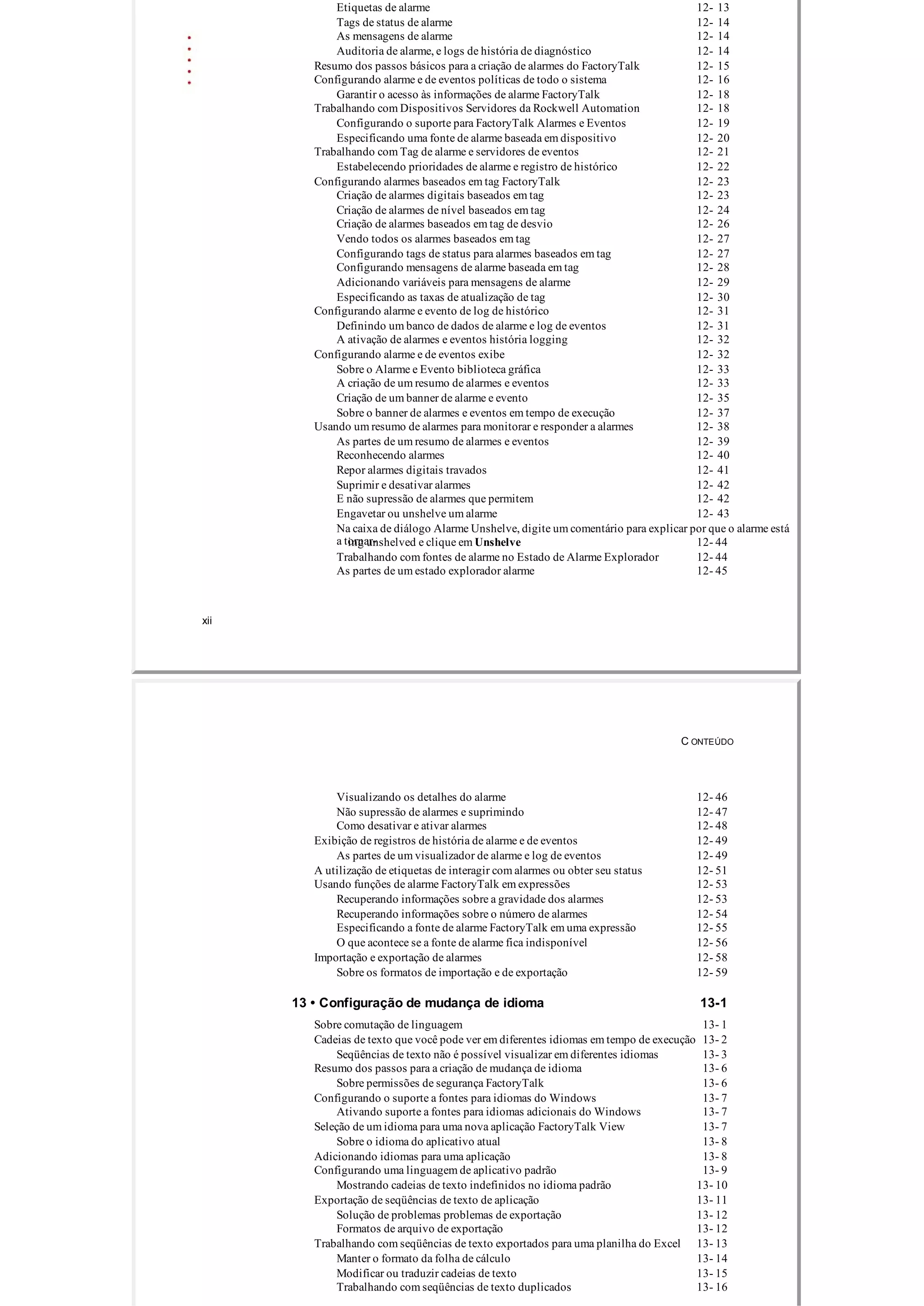 Etiquetas de alarme 12­ 13
Tags de status de alarme 12­ 14
As mensagens de alarme 12­ 14
Auditoria de alarme, e logs de história de diagnóstico 12­ 14
Resumo dos passos básicos para a criação de alarmes do FactoryTalk 12­ 15
Configurando alarme e de eventos políticas de todo o sistema 12­ 16
Garantir o acesso às informações de alarme FactoryTalk 12­ 18
Trabalhando com Dispositivos Servidores da Rockwell Automation 12­ 18
Configurando o suporte para FactoryTalk Alarmes e Eventos 12­ 19
Especificando uma fonte de alarme baseada em dispositivo 12­ 20
Trabalhando com Tag de alarme e servidores de eventos 12­ 21
Estabelecendo prioridades de alarme e registro de histórico 12­ 22
Configurando alarmes baseados em tag FactoryTalk 12­ 23
Criação de alarmes digitais baseados em tag 12­ 23
Criação de alarmes de nível baseados em tag 12­ 24
Criação de alarmes baseados em tag de desvio 12­ 26
Vendo todos os alarmes baseados em tag 12­ 27
Configurando tags de status para alarmes baseados em tag 12­ 27
Configurando mensagens de alarme baseada em tag 12­ 28
Adicionando variáveis ​​para mensagens de alarme 12­ 29
Especificando as taxas de atualização de tag 12­ 30
Configurando alarme e evento de log de histórico 12­ 31
Definindo um banco de dados de alarme e log de eventos 12­ 31
A ativação de alarmes e eventos história logging 12­ 32
Configurando alarme e de eventos exibe 12­ 32
Sobre o Alarme e Evento biblioteca gráfica 12­ 33
A criação de um resumo de alarmes e eventos 12­ 33
Criação de um banner de alarme e evento 12­ 35
Sobre o banner de alarmes e eventos em tempo de execução 12­ 37
Usando um resumo de alarmes para monitorar e responder a alarmes 12­ 38
As partes de um resumo de alarmes e eventos 12­ 39
Reconhecendo alarmes 12­ 40
Repor alarmes digitais travados 12­ 41
Suprimir e desativar alarmes 12­ 42
E não supressão de alarmes que permitem 12­ 42
Engavetar ou unshelve um alarme 12­ 43
Na caixa de diálogo Alarme Unshelve, digite um comentário para explicar por que o alarme está
a tornar­ing unshelved e clique em Unshelve 12­ 44
Trabalhando com fontes de alarme no Estado de Alarme Explorador 12­ 44
As partes de um estado explorador alarme 12­ 45
xii
C ONTEÚDO
Visualizando os detalhes do alarme 12­ 46
Não supressão de alarmes e suprimindo 12­ 47
Como desativar e ativar alarmes 12­ 48
Exibição de registros de história de alarme e de eventos 12­ 49
As partes de um visualizador de alarme e log de eventos 12­ 49
A utilização de etiquetas de interagir com alarmes ou obter seu status 12­ 51
Usando funções de alarme FactoryTalk em expressões 12­ 53
Recuperando informações sobre a gravidade dos alarmes 12­ 53
Recuperando informações sobre o número de alarmes 12­ 54
Especificando a fonte de alarme FactoryTalk em uma expressão 12­ 55
O que acontece se a fonte de alarme fica indisponível 12­ 56
Importação e exportação de alarmes 12­ 58
Sobre os formatos de importação e de exportação 12­ 59
13 • Configuração de mudança de idioma 13­1
Sobre comutação de linguagem 13­ 1
Cadeias de texto que você pode ver em diferentes idiomas em tempo de execução 13­ 2
Seqüências de texto não é possível visualizar em diferentes idiomas 13­ 3
Resumo dos passos para a criação de mudança de idioma 13­ 6
Sobre permissões de segurança FactoryTalk 13­ 6
Configurando o suporte a fontes para idiomas do Windows 13­ 7
Ativando suporte a fontes para idiomas adicionais do Windows 13­ 7
Seleção de um idioma para uma nova aplicação FactoryTalk View 13­ 7
Sobre o idioma do aplicativo atual 13­ 8
Adicionando idiomas para uma aplicação 13­ 8
Configurando uma linguagem de aplicativo padrão 13­ 9
Mostrando cadeias de texto indefinidos no idioma padrão 13­ 10
Exportação de seqüências de texto de aplicação 13­ 11
Solução de problemas problemas de exportação 13­ 12
Formatos de arquivo de exportação 13­ 12
Trabalhando com seqüências de texto exportados para uma planilha do Excel 13­ 13
Manter o formato da folha de cálculo 13­ 14
Modificar ou traduzir cadeias de texto 13­ 15
Trabalhando com seqüências de texto duplicados 13­ 16
 