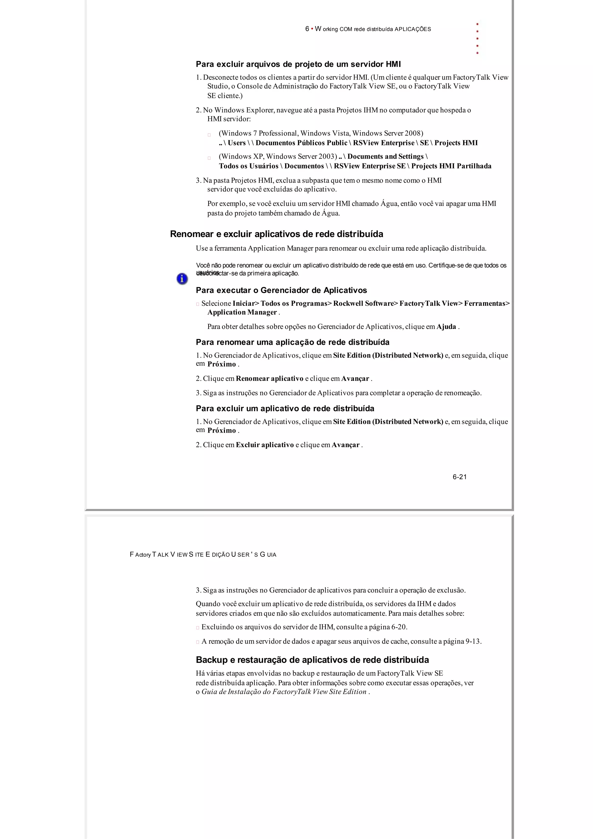 6 • W orking COM rede distribuída APLICAÇÕES
Para excluir arquivos de projeto de um servidor HMI
1. Desconecte todos os clientes a partir do servidor HMI. (Um cliente é qualquer um FactoryTalk View
Studio, o Console de Administração do FactoryTalk View SE, ou o FactoryTalk View
SE cliente.)
2. No Windows Explorer, navegue até a pasta Projetos IHM no computador que hospeda o
HMI servidor:
(Windows 7 Professional, Windows Vista, Windows Server 2008)
..  Users   Documentos Públicos Public  RSView Enterprise  SE  Projects HMI
(Windows XP, Windows Server 2003) ..  Documents and Settings 
Todos os Usuários  Documentos   RSView Enterprise SE  Projects HMI Partilhada
3. Na pasta Projetos HMI, exclua a subpasta que tem o mesmo nome como o HMI
servidor que você excluídas do aplicativo.
Por exemplo, se você excluiu um servidor HMI chamado Água, então você vai apagar uma HMI
pasta do projeto também chamado de Água.
Renomear e excluir aplicativos de rede distribuída
Use a ferramenta Application Manager para renomear ou excluir uma rede aplicação distribuída.
Você não pode renomear ou excluir um aplicativo distribuído de rede que está em uso. Certifique­se de que todos os
usuáriosdesconectar­se da primeira aplicação.
Para executar o Gerenciador de Aplicativos
 Selecione Iniciar> Todos os Programas> Rockwell Software> FactoryTalk View> Ferramentas>
Application Manager .
Para obter detalhes sobre opções no Gerenciador de Aplicativos, clique em Ajuda .
Para renomear uma aplicação de rede distribuída
1. No Gerenciador de Aplicativos, clique em Site Edition (Distributed Network) e, em seguida, clique
em Próximo .
2. Clique em Renomear aplicativo e clique em Avançar .
3. Siga as instruções no Gerenciador de Aplicativos para completar a operação de renomeação.
Para excluir um aplicativo de rede distribuída
1. No Gerenciador de Aplicativos, clique em Site Edition (Distributed Network) e, em seguida, clique
em Próximo .
2. Clique em Excluir aplicativo e clique em Avançar .
6­21
F Actory T ALK V IEW S ITE E DIÇÃO U SER ' S G UIA
3. Siga as instruções no Gerenciador de aplicativos para concluir a operação de exclusão.
Quando você excluir um aplicativo de rede distribuída, os servidores da IHM e dados
servidores criados em que não são excluídos automaticamente. Para mais detalhes sobre:
 Excluindo os arquivos do servidor de IHM, consulte a página 6­20.
 A remoção de um servidor de dados e apagar seus arquivos de cache, consulte a página 9­13.
Backup e restauração de aplicativos de rede distribuída
Há várias etapas envolvidas no backup e restauração de um FactoryTalk View SE
rede distribuída aplicação. Para obter informações sobre como executar essas operações, ver
o Guia de Instalação do FactoryTalk View Site Edition .
 