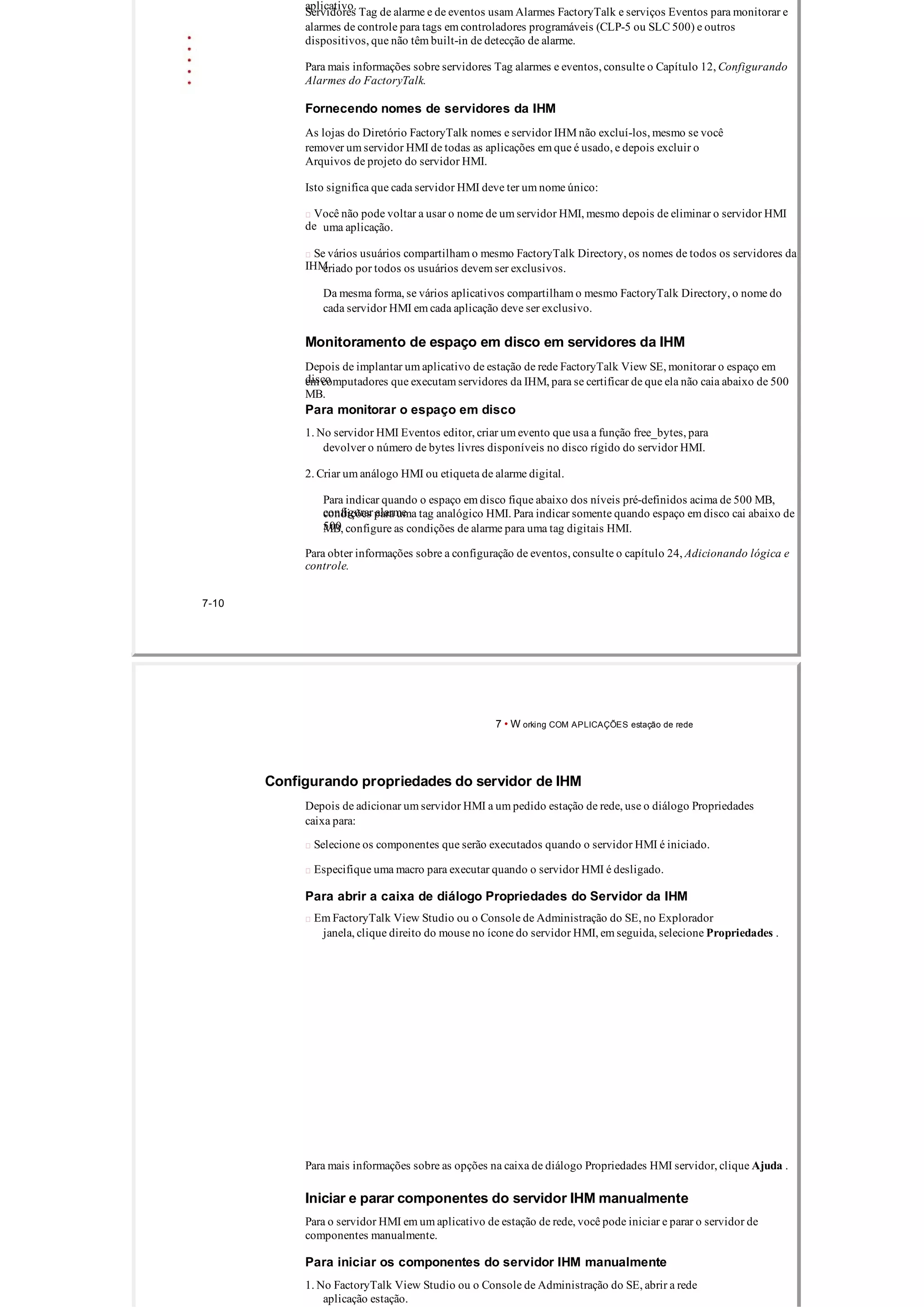 aplicativo.
Servidores Tag de alarme e de eventos usam Alarmes FactoryTalk e serviços Eventos para monitorar e
alarmes de controle para tags em controladores programáveis ​​(CLP­5 ou SLC 500) e outros
dispositivos, que não têm built­in de detecção de alarme.
Para mais informações sobre servidores Tag alarmes e eventos, consulte o Capítulo 12, Configurando
Alarmes do FactoryTalk.
Fornecendo nomes de servidores da IHM
As lojas do Diretório FactoryTalk nomes e servidor IHM não excluí­los, mesmo se você
remover um servidor HMI de todas as aplicações em que é usado, e depois excluir o
Arquivos de projeto do servidor HMI.
Isto significa que cada servidor HMI deve ter um nome único:
 Você não pode voltar a usar o nome de um servidor HMI, mesmo depois de eliminar o servidor HMI
de uma aplicação.
 Se vários usuários compartilham o mesmo FactoryTalk Directory, os nomes de todos os servidores da
IHMcriado por todos os usuários devem ser exclusivos.
Da mesma forma, se vários aplicativos compartilham o mesmo FactoryTalk Directory, o nome do
cada servidor HMI em cada aplicação deve ser exclusivo.
Monitoramento de espaço em disco em servidores da IHM
Depois de implantar um aplicativo de estação de rede FactoryTalk View SE, monitorar o espaço em
discoem computadores que executam servidores da IHM, para se certificar de que ela não caia abaixo de 500
MB.
Para monitorar o espaço em disco
1. No servidor HMI Eventos editor, criar um evento que usa a função free_bytes, para
devolver o número de bytes livres disponíveis no disco rígido do servidor HMI.
2. Criar um análogo HMI ou etiqueta de alarme digital.
Para indicar quando o espaço em disco fique abaixo dos níveis pré­definidos acima de 500 MB,
configurar alarmecondições para uma tag analógico HMI. Para indicar somente quando espaço em disco cai abaixo de
500MB, configure as condições de alarme para uma tag digitais HMI.
Para obter informações sobre a configuração de eventos, consulte o capítulo 24, Adicionando lógica e
controle.
7­10
7 • W orking COM APLICAÇÕES estação de rede
Configurando propriedades do servidor de IHM
Depois de adicionar um servidor HMI a um pedido estação de rede, use o diálogo Propriedades
caixa para:
 Selecione os componentes que serão executados quando o servidor HMI é iniciado.
 Especifique uma macro para executar quando o servidor HMI é desligado.
Para abrir a caixa de diálogo Propriedades do Servidor da IHM
 Em FactoryTalk View Studio ou o Console de Administração do SE, no Explorador
janela, clique direito do mouse no ícone do servidor HMI, em seguida, selecione Propriedades .
Para mais informações sobre as opções na caixa de diálogo Propriedades HMI servidor, clique Ajuda .
Iniciar e parar componentes do servidor IHM manualmente
Para o servidor HMI em um aplicativo de estação de rede, você pode iniciar e parar o servidor de
componentes manualmente.
Para iniciar os componentes do servidor IHM manualmente
1. No FactoryTalk View Studio ou o Console de Administração do SE, abrir a rede
aplicação estação.
 