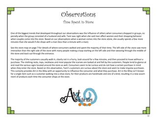 12
Observations
Time Spent in Store
One of the biggest trends that developed throughout our observations was the influence of others when consumers shopped in groups, es-
pecially when the group consisted of a husband and wife. Tami was right when she said men affect women and their shopping behavior
when couples come into the store. Based on our observations when a woman comes into the store alone, she usually spends a few more
minutes than she would if she shops with a man (less than a minute with a man).
See the store map on page 7 for details of where consumers walked and spent the majority of their time. The left side of the store saw more
interaction than the right side of the store with many people making a loop starting on the left side and then weaving through the middle of
the store and back out through the entrance.
The majority of the customers casually walk in, clearly not in a hurry, look around for a few minutes, and then proceed to leave without a
purchase. The clothing racks, tops, necklaces and most popular the scarves are looked at and felt by the customers. People tend to glance at
and read the various signs located around the store as well. Consumers seem to be curious and do not have a certain purchase in mind
when they enter the store. Based on this observation, Tami’s customers are curious about the store and seem to make impulse purchases.
This curiosity provides Art in the Alley with an opportunity to influence the consumer and what they purchase. Art in the Alley isn’t known
for a single item such as a customer walking into a shoe store, for their products are handmade and one of a kind, resulting in a new assort-
ment of products each time the consumer shops at the store.
 