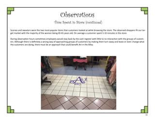 13
Observations
Time Spent in Store (continued)
Scarves and sweaters were the two most popular items that customers looked at while browsing the store. The observed shoppers fit our tar-
get market with the majority of the women being 45-65 years old. On average a customer spent 5-10 minutes in the store.
During observation hours sometimes employees would stay back by the cash register with little to no interaction with the groups of custom-
ers. Although there is definitely a wrong way of approaching groups of customers by making them turn away and leave or even change what
the customers are doing, there must be an approach that could benefit Art in the Alley.
 