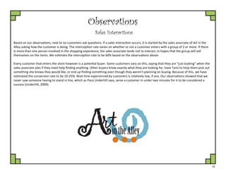14
Observations
Sales Interactions
Based on our observations, next to no customers ask questions. If a sales interaction occurs, it is started by the sales associate of Art in the
Alley asking how the customer is doing. The interception rate varies on whether or not a customer enters with a group of 2 or more. If there
is more than one person involved in the shopping experience, the sales associate tends not to interact, in hopes that the group will sell
themselves on the items. We estimate the interception rate to be 60% based on the observations above.
Every customer that enters the store however is a potential buyer. Some customers vary on this, saying that they are “just looking” when the
sales associate asks if they need help finding anything. Other buyers know exactly what they are looking for, have Tami to help them pick out
something she knows they would like, or end up finding something even though they weren’t planning on buying. Because of this, we have
estimated the conversion rate to be 10-25%. Wait time experienced by customers is relatively low, if any. Our observations showed that we
never saw someone having to stand in line, which as Paco Underhill says, serve a customer in under two minutes for it to be considered a
success (Underhill, 2009).
 
