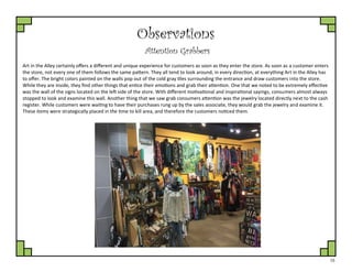 15
Observations
Attention Grabbers
Art in the Alley certainly offers a different and unique experience for customers as soon as they enter the store. As soon as a customer enters
the store, not every one of them follows the same pattern. They all tend to look around, in every direction, at everything Art in the Alley has
to offer. The bright colors painted on the walls pop out of the cold gray tiles surrounding the entrance and draw customers into the store.
While they are inside, they find other things that entice their emotions and grab their attention. One that we noted to be extremely effective
was the wall of the signs located on the left side of the store. With different motivational and inspirational sayings, consumers almost always
stopped to look and examine this wall. Another thing that we saw grab consumers attention was the jewelry located directly next to the cash
register. While customers were waiting to have their purchases rung up by the sales associate, they would grab the jewelry and examine it.
These items were strategically placed in the time to kill area, and therefore the customers noticed them.
 