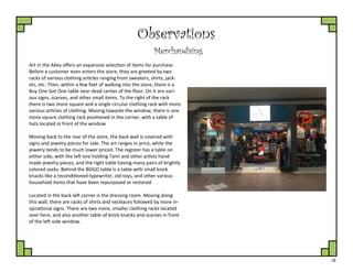 18
Observations
Merchandising
Art in the Alley offers an expansive selection of items for purchase.
Before a customer even enters the store, they are greeted by two
racks of various clothing articles ranging from sweaters, shirts, jack-
ets, etc. Then, within a few feet of walking into the store, there is a
Buy One Get One table near dead center of the floor. On it are vari-
ous signs, scarves, and other small items. To the right of the rack
there is two more square and a single circular clothing rack with more
various articles of clothing. Moving towards the window, there is one
more square clothing rack positioned in the corner, with a table of
hats located in front of the window
Moving back to the rear of the store, the back wall is covered with
signs and jewelry pieces for sale. The art ranges in price, while the
jewelry tends to be much lower priced. The register has a table on
either side, with the left one holding Tami and other artists hand-
made jewelry pieces, and the right table having many pairs of brightly
colored socks. Behind the BOGO table is a table with small knick
knacks like a reconditioned typewriter, old toys, and other various
household items that have been repurposed or restored.
Located in the back-left corner is the dressing room. Moving along
this wall, there are racks of shirts and necklaces followed by more in-
spirational signs. There are two more, smaller clothing racks located
over here, and also another table of knick knacks and scarves in front
of the left-side window.
 