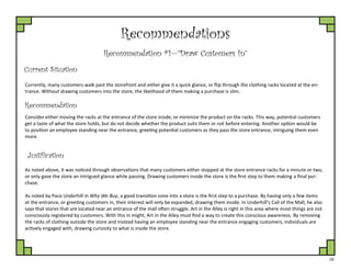 19
Recommendations
Recommendation #1—”Draw Customers In”
Current Situation
Currently, many customers walk past the storefront and either give it a quick glance, or flip through the clothing racks located at the en-
trance. Without drawing customers into the store, the likelihood of them making a purchase is slim.
Justification
Consider either moving the racks at the entrance of the store inside, or minimize the product on the racks. This way, potential customers
get a taste of what the store holds, but do not decide whether the product suits them or not before entering. Another option would be
to position an employee standing near the entrance, greeting potential customers as they pass the store entrance, intriguing them even
more.
Recommendation
As noted above, it was noticed through observations that many customers either stopped at the store entrance racks for a minute or two,
or only gave the store an intrigued glance while passing. Drawing customers inside the store is the first step to them making a final pur-
chase.
As noted by Paco Underhill in Why We Buy, a good transition zone into a store is the first step to a purchase. By having only a few items
at the entrance, or greeting customers in, their interest will only be expanded, drawing them inside. In Underhill’s Call of the Mall, he also
says that stores that are located near an entrance of the mall often struggle. Art in the Alley is right in this area where most things are not
consciously registered by customers. With this in might, Art in the Alley must find a way to create this conscious awareness. By removing
the racks of clothing outside the store and instead having an employee standing near the entrance engaging customers, individuals are
actively engaged with, drawing curiosity to what is inside the store.
 